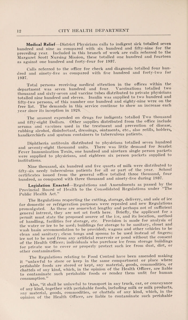 Medical Relief—District Physicians calls to indigent sick totalled seven hundred and nine as compared with six hundred and fifty-nine for the preceding year. Included in this branch of work are calls referred to the Margaret Scott Nursing Mission, these totalled one hundred and fourteen as against one hundred and forty-four for 1937. Calls referred to the office for check and diagnosis totalled four hun¬ dred and ninety-five as compared with five hundred and forty-two for 1937. Total persons receiving medical attention in the offices within the department was seven hundred and four. Vaccinations totalled two thousand and sixty-seven and vaccine tubes distributed to private physicians totalled nine hundred and eleven. Insulin was supplied to two hundred and fifty-two persons, of this number one hundred and eighty-nine were on the free list. The demands in this service continue to show an increase each year since its inception in 1926. The amount expended on drugs for indigents totalled Two thousand and fifty-eight Dollars. Other supplies distributed from the office include serums and vaccines used in the treatment and prevention of disease, rubbing alcohol, disinfectant, dressings, ointments, etc., also refills, holders, handkerchiefs and sputum containers to tuberculous patients. Diphtheria antitoxin distributed to physicians totalled seven hundred and seventy-eight thousand units. There was little demand for Scarlet Fever Immunization Toxin, one hundred and nineteen single person packets were supplied to physicians, and eighteen six person packets supplied to institutions. Nine thousand, six hundred and five quarts of milk were distributed to fifty-six needy tuberculous patients for all or part of the year. School certificates issued from the general office totalled three thousand, four hundred, as compared with three thousand and ninety-five during 1937. Legislation Enacted—Regulations and Amendments as passed by the Provincial Board of Health to the Consolidated Regulations under “The Public Health Act.” The Regulations respecting the cutting, storage, delivery, and sale of ice for domestic or refrigeration purposes were repealed and new Regulations promulgated. As these are somewhat lengthy and perhaps not of sufficient general interest, they are not set forth here. Briefly, the applicant for a permit must state the proposed source of the ice, and its location, method of handling, facilities for storage, etc. Provision is made for analysis of the water or ice to be used; buildings for storage to be sanitary, closet and wash basin accommodation to be provided; wagons and other vehicles to be clean and sanitary; clean tongs and spoons to be used instead of fingers; ice not to be used from any artificial reservoir or pond without the consent of the Health Officer; individuals who purchase ice from storage buildings for private use to cover or properly protect such ice from dust, dirt, or other contamination. The Regulations relating to Food Control have been amended making it “unlawful to store or keep in the same compartment or place where perishable foods are stored or kept, any material, goods, commodities, or chattels of any kind, which, in the opinion of the Health Officer, are liable to contaminate such perishable foods or render them unfit for human consumption.” Also, “it shall be unlawful to transport in any truck, car, or conveyance of any kind, together with perishable foods, including milk or milk products, any material, goods, commodities, or chattels of any kind, which, in the opinion of the Health Officer, are liable to contaminate such perishable