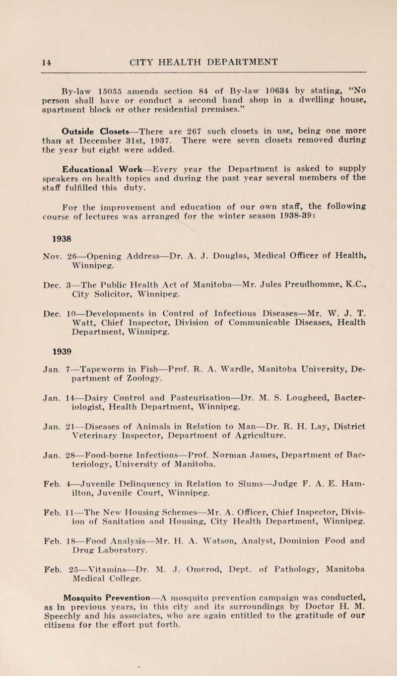 By-law 15055 amends section 84 of By-law 10634 by stating, “No person shall have or conduct a second hand shop in a dwelling house, apartment block or other residential premises.” Outside Closets—There are 267 such closets in use, being one more thart at December 31st, 1937. There were seven closets removed during the year but eight were added. Educational Work—Every year the Department is asked to supply speakers on health topics and during the past year several members of the staff fulfilled this duty. For the improvement and education of our own staff, the following course of lectures was arranged for the winter season 1938-39: 1938 Nov. 26—Opening Address—Dr. A. J. Douglas, Medical Officer of Health, Winnipeg. Dec. 3—The Public Health Act of Manitoba—Mr. Jules Preudhomme, K.C., City Solicitor, Winnipeg. Dec. 10—Developments in Control of Infectious Diseases—Mr. W. J. T. Watt, Chief Inspector, Division of Communicable Diseases, Health Department, Winnipeg. 1939 Jan. 7—Tapeworm in Fish—Prof. R. A. Wardle, Manitoba University, De¬ partment of Zoology. Jan. 14—Dairy Control and Pasteurization—Dr. M. S. Lougheed, Bacter¬ iologist, Health Department, Winnipeg. Jan. 21—Diseases of Animals in Relation to Man—Dr. R. H. Lay, District Veterinary Inspector, Department of Agriculture. Jan. 28—Food-borne Infections—Prof. Norman James, Department of Bac¬ teriology, University of Manitoba. Feb. 4—Juvenile Delinquency in Relation to Slums—Judge F. A. E. Ham¬ ilton, Juvenile Court, Winnipeg. Feb. 11—The New Housing Schemes—Mr. A. Officer, Chief Inspector, Divis¬ ion of Sanitation and Housing, City Health Department, Winnipeg. Feb. 18—Food Analysis—Mr. H. A. Watson, Analyst, Dominion Food and Drug Laboratory. Feb. 25—Vitamins—Dr. M. J. Omerod, Dept, of Pathology, Manitoba Medical College. Mosquito Prevention—A mosquito prevention campaign was conducted, as in previous years, in this city and its surroundings by Doctor H. M. Speechly and his associates, who are again entitled to the gratitude of our citizens for the effort put forth.