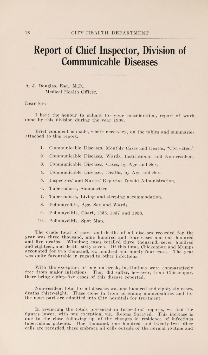 Report of Chief Inspector, Division of Communicable Diseases A. J. Douglas, Esq., M.D., Medical Health Officer. Dear Sir; I have the honour to submit for your consideration, report of work done by this division during the year 1938. Brief comment is made, where necessary, on the tables and summaries attached to this report. 1. Communicable Diseases, Monthly Cases and Deaths, “Corrected.’’ 2. Communicable Diseases, Wards, Institutional and Non-resident. 3. Communicable Diseases, Cases, by Age and Sex. 4. Communicable Diseases, Deaths, by Age and Sex. 5. Inspectors’ and Nurses’ Reports; Toxoid Administration. 6. Tuberculosis, Summarized. 7. Tuberculosis, Living and sleeping accommodation. 8. Poliomyelitis, Age, Sex and Wards. 9. Poliomyelitis, Chart, 1936, 1937 and 1938. 10. Poliomyelitis, Spot Map. The crude total of cases and deaths of all diseases recorded for the year was three thousand, nine hundred and four cases and one hundred and five deaths. Winnipeg cases totalled three thousand, seven hundred and eighteen, and deaths sixty-seven. Of this total, Chickenpox and Mumps accounted for two thousand, six hundred and ninety-four cases. The year was quite favourable in regard to other infections. With the exception of one outbreak, institutions were comparatively free from major infections. They did suffer, however, from Chickenpox, there being eighty-five cases of this disease reported. Non-resident total for all diseases was one hundred and eighty-six cases, deaths thirty-eight. These come in from adjoining municipalities and for the most part are admitted into City hospitals for treatment. In reviewing the totals presented in Inspectors’ reports, we find the figures lower, with one exception, viz., Rooms Sprayed. This increase is due to the close following up of the changes in residence of infectious tuberculous patients. One thousand, one hundred and twenty-two other calls are recorded, these embrace all calls outside of the normal routine and