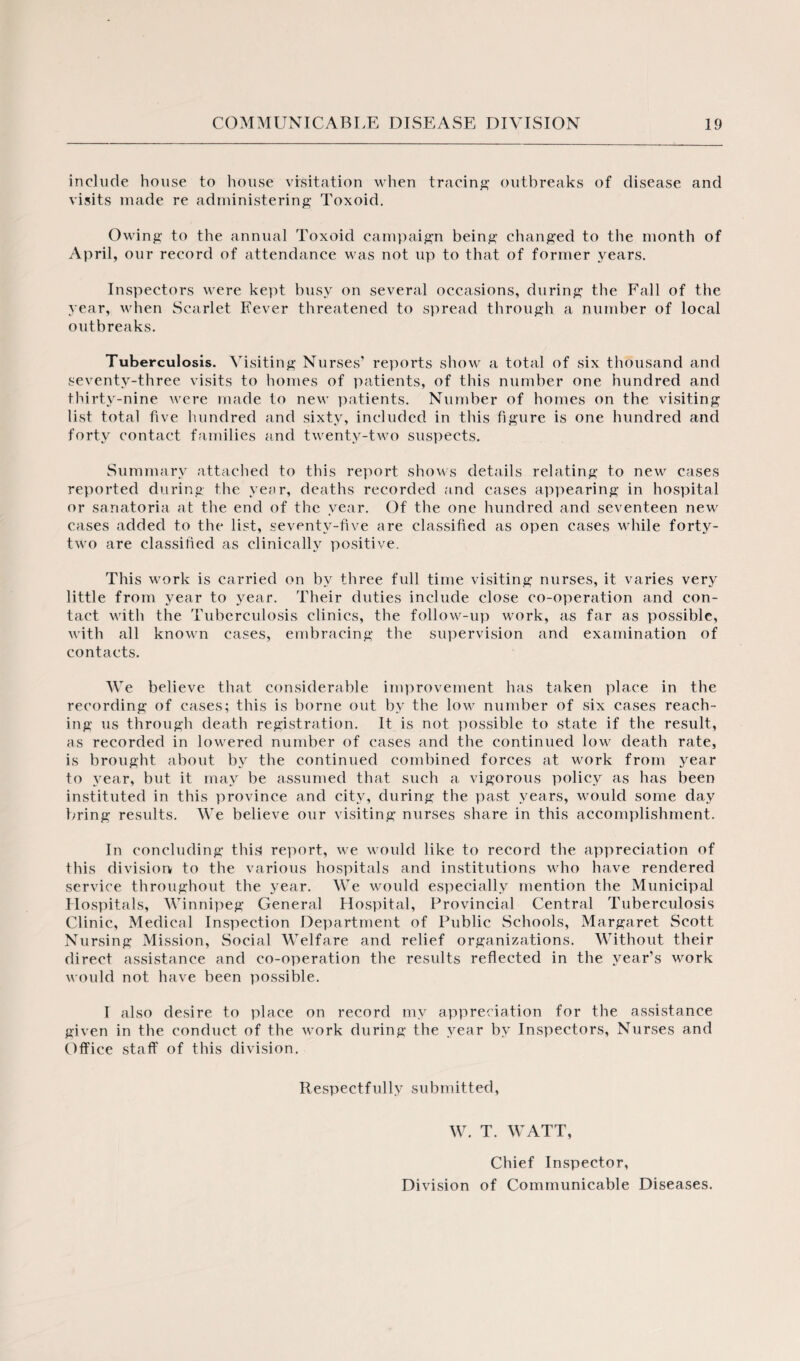 include house to house visitation when tracing outbreaks of disease and visits made re administering Toxoid. Owing to the annual Toxoid campaign being changed to the month of April, our record of attendance was not up to that of former years. Inspectors were kept busy on several occasions, during the Fall of the year, when Scarlet Fever threatened to spread through a number of local outbreaks. Tuberculosis. Visiting Nurses’ reports show a total of six thousand and seventy-three visits to homes of patients, of this number one hundred and thirty-nine were made to new patients. Number of homes on the visiting list total five hundred and sixty, included in this figure is one hundred and forty contact families and twenty-two suspects. Summary attached to this report shows details relating to new cases reported during the year, deaths recorded and cases appearing in hospital or sanatoria at the end of the year. Of the one hundred and seventeen new cases added to the list, seventy-five are classified as open cases while forty- two are classified as clinically positive. This work is carried on by three full time visiting nurses, it varies very little from year to year. Their duties include close co-operation and con¬ tact with the Tuberculosis clinics, the follow-up work, as far as possible, with all known cases, embracing the supervision and examination of contacts. We believe that considerable improvement has taken place in the recording of cases; this is borne out by the low number of six cases reach¬ ing us through death registration. It is not possible to state if the result, as recorded in lowered number of cases and the continued low death rate, is brought about by the continued combined forces at work from year to year, but it may be assumed that such a vigorous policy as has been instituted in this province and city, during the past years, would some day bring results. We believe our visiting nurses share in this accomplishment. In concluding this! report, we would like to record the appreciation of this division to the various hospitals and institutions who have rendered service throughout the year. We would especially mention the Municipal Hospitals, Winnipeg General Hospital, Provincial Central Tuberculosis Clinic, Medical Inspection Department of Public Schools, Margaret Scott Nursing Mission, Social Welfare and relief organizations. Without their direct assistance and co-operation the results reflected in the year’s work would not have been possible. I also desire to place on record my appreciation for the assistance given in the conduct of the work during the year by Inspectors, Nurses and Office staff of this division. Respectfully submitted, W. T. WATT, Chief Inspector, Division of Communicable Diseases.