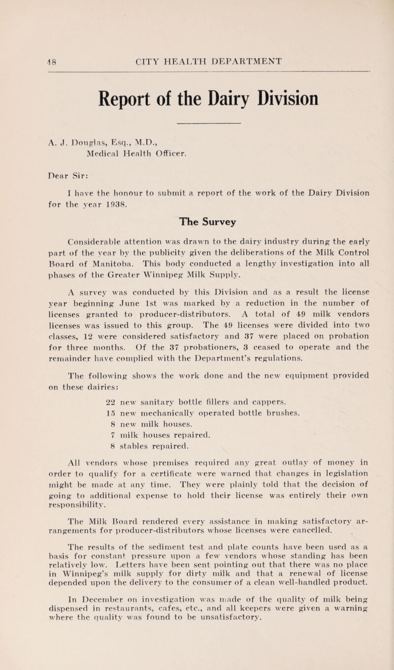 Report of the Dairy Division A. J. Douglas, Esq., M.D., Medical Health Officer. Dear Sir: I have the honour to submit a report of the work of the Dairy Division for the year 1938. The Survey Considerable attention was drawn to the dairy industry during the early part of the year by the publicity given the deliberations of the Milk Control Board of Manitoba. This body conducted a lengthy investigation into all phases of the Greater Winnipeg Milk Supply. A survey was conducted by this Division and as a result the license year beginning June 1st was marked by a reduction in the number of licenses granted to producer-distributors. A total of 49 milk vendors licenses was issued to this group. The 49 licenses were divided into two classes, 12 were considered satisfactory and 37 were placed on probation for three months. Of the 37 probationers, 3 ceased to operate and the remainder have complied with the Department’s regulations. The following shows the work done and the new equipment provided on these dairies: 22 new sanitary bottle fillers and cappers. 15 new mechanically operated bottle brushes. 8 new milk houses. 7 milk houses repaired. 8 stables repaired. All vendors whose premises required any great outlay of money in order to qualify for a certificate were warned that changes in legislation might be made at any time. They were plainly told that the decision of going to additional expense to hold their license was entirely their own responsibility. The Milk Board rendered every assistance in making satisfactory ar¬ rangements for producer-distributors whose licenses were cancelled. The results of the sediment test and plate counts have been used as a basis for constant pressure upon a few vendors whose standing has been relatively low. Letters have been sent pointing out that there was no place in Winnipeg’s milk supply for dirty milk and that a renewal of license depended upon the delivery to the consumer of a clean well-handled product. In December on investigation was made of the quality of milk being dispensed in restaurants, cafes, etc., and all keepers were given a warning where the quality was found to be unsatisfactory.