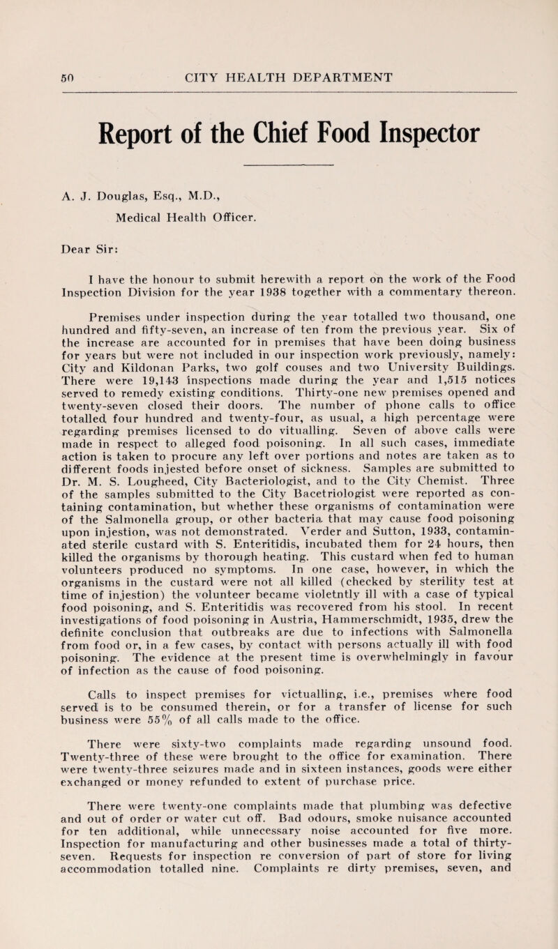 Report of the Chief Food Inspector A. J. Douglas, Esq., M.D., Medical Health Officer. Dear Sir: I have the honour to submit herewith a report on the work of the Food Inspection Division for the year 1938 together with a commentary thereon. Premises under inspection during the year totalled two thousand, one hundred and fifty-seven, an increase of ten from the previous year. Six of the increase are accounted for in premises that have been doing business for years but were not included in our inspection work previously, namely: City and Kildonan Parks, two golf couses and two University Buildings. There were 19,143 inspections made during the year and 1,515 notices served to remedy existing conditions. Thirty-one new premises opened and twenty-seven closed their doors. The number of phone calls to office totalled four hundred and twenty-four, as usual, a high percentage were regarding premises licensed to do vitualling. Seven of above calls were made in respect to alleged food poisoning. In all such cases, immediate action is taken to procure any left over portions and notes are taken as to different foods invested before onset of sickness. Samples are submitted to Dr. M. S. Lougheed, City Bacteriologist, and to the City Chemist. Three of the samples submitted to the City Bacetriologist were reported as con¬ taining contamination, but whether these organisms of contamination were of the Salmonella group, or other bacteria that may cause food poisoning upon injestion, was not demonstrated. Verder and Sutton, 1933, contamin¬ ated sterile custard with S. Enteritidis, incubated them for 24 hours, then killed the organisms by thorough heating. This custard when fed to human volunteers produced no symptoms. In one case, however, in which the organisms in the custard were not all killed (checked by sterility test at time of injestion) the volunteer became violetntly ill with a case of typical food poisoning, and S. Enteritidis was recovered from his stool. In recent investigations of food poisoning in Austria, Hammerschmidt, 1935, drew the definite conclusion that outbreaks are due to infections with Salmonella from food or, in a few cases, by contact with persons actually ill with food poisoning; The evidence at the present time is overwhelmingly in favour of infection as the cause of food poisoning. Calls to inspect premises for victualling, i.e., premises where food served is to be consumed therein, or for a transfer of license for such business were 55% of all calls made to the office. There were sixty-two complaints made regarding unsound food. Twenty-three of these were brought to the office for examination. There were twenty-three seizures made and in sixteen instances, goods were either exchanged or money refunded to extent of purchase price. There were twenty-one complaints made that plumbing was defective and out of order or water cut off. Bad odours, smoke nuisance accounted for ten additional, while unnecessary noise accounted for five more. Inspection for manufacturing and other businesses made a total of thirty- seven. Requests for inspection re conversion of part of store for living accommodation totalled nine. Complaints re dirty premises, seven, and