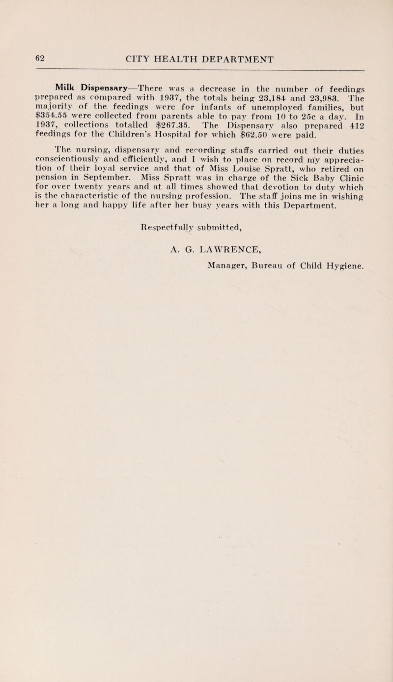 Milk Dispensary—There was a decrease in the number of feedings prepared as compared with 1937, the totals being 23,184 and 23,983. The majority of the feedings were for infants of unemployed families, but $354.55 were collected from parents able to pay from 10 to 25c a day. In 1937, collections totalled $267.35. The Dispensary also prepared 412 feedings for the Children’s Hospital for which $62.50 were paid. The nursing, dispensary and recording staffs carried out their duties conscientiously and efficiently, and I wish to place on record my apprecia¬ tion of their loyal service and that of Miss Louise Spratt, who retired on pension in September. Miss Spratt was in charge of the Sick Baby Clinic for over twenty years and at all times showed that devotion to duty which is the characteristic of the nursing profession. The staff joins me in wishing her a long and happy life after her busy years with this Department. Respectfully submitted, A. G. LAWRENCE, Manager, Bureau of Child Hygiene.