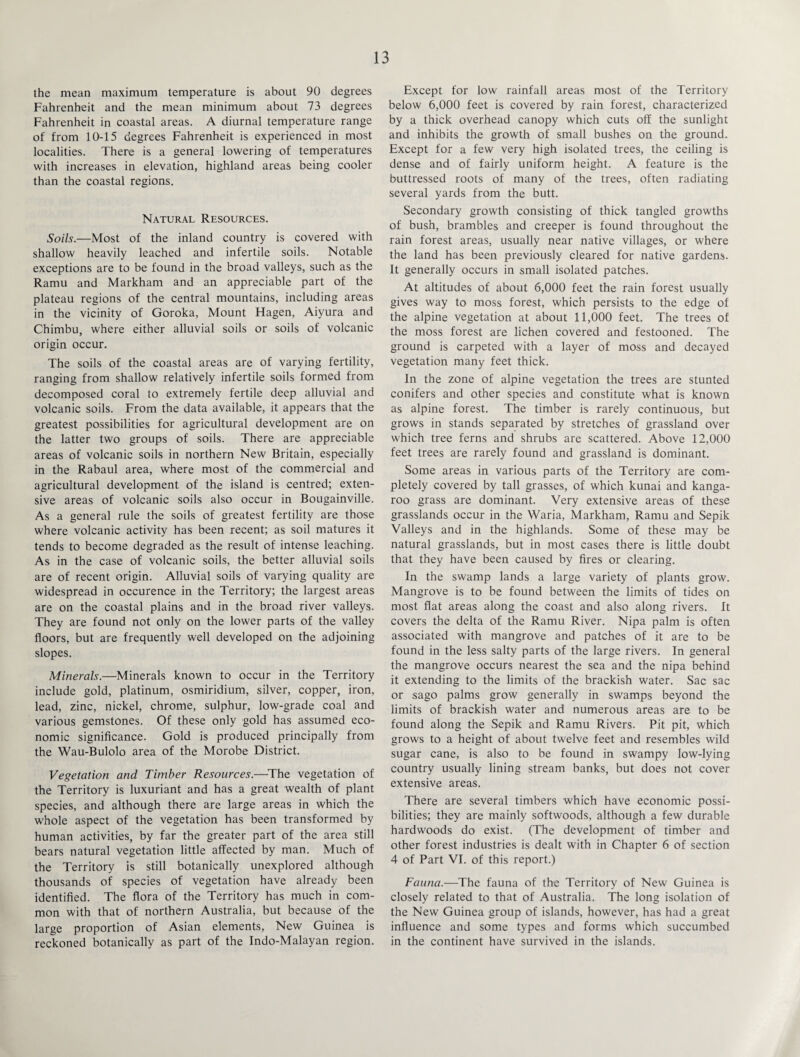 the mean maximum temperature is about 90 degrees Fahrenheit and the mean minimum about 73 degrees Fahrenheit in coastal areas. A diurnal temperature range of from 10-15 degrees Fahrenheit is experienced in most localities. There is a general lowering of temperatures with increases in elevation, highland areas being cooler than the coastal regions. Natural Resources. Soils.—Most of the inland country is covered with shallow heavily leached and infertile soils. Notable exceptions are to be found in the broad valleys, such as the Ramu and Markham and an appreciable part of the plateau regions of the central mountains, including areas in the vicinity of Goroka, Mount Hagen, Aiyura and Chimbu, where either alluvial soils or soils of volcanic origin occur. The soils of the coastal areas are of varying fertility, ranging from shallow relatively infertile soils formed from decomposed coral to extremely fertile deep alluvial and volcanic soils. From the data available, it appears that the greatest possibilities for agricultural development are on the latter two groups of soils. There are appreciable areas of volcanic soils in northern New Britain, especially in the Rabaul area, where most of the commercial and agricultural development of the island is centred; exten¬ sive areas of volcanic soils also occur in Bougainville. As a general rule the soils of greatest fertility are those where volcanic activity has been recent; as soil matures it tends to become degraded as the result of intense leaching. As in the case of volcanic soils, the better alluvial soils are of recent origin. Alluvial soils of varying quality are widespread in occurence in the Territory; the largest areas are on the coastal plains and in the broad river valleys. They are found not only on the lower parts of the valley floors, but are frequently well developed on the adjoining slopes. Minerals.—Minerals known to occur in the Territory include gold, platinum, osmiridium, silver, copper, iron, lead, zinc, nickel, chrome, sulphur, low-grade coal and various gemstones. Of these only gold has assumed eco¬ nomic significance. Gold is produced principally from the Wau-Bulolo area of the Morobe District. Vegetation and Timber Resources.—The vegetation of the Territory is luxuriant and has a great wealth of plant species, and although there are large areas in which the whole aspect of the vegetation has been transformed by human activities, by far the greater part of the area still bears natural vegetation little affected by man. Much of the Territory is still botanically unexplored although thousands of species of vegetation have already been identified. The flora of the Territory has much in com¬ mon with that of northern Australia, but because of the large proportion of Asian elements, New Guinea is reckoned botanically as part of the Indo-Malayan region. Except for low rainfall areas most of the Territory below 6,000 feet is covered by rain forest, characterized by a thick overhead canopy which cuts off the sunlight and inhibits the growth of small bushes on the ground. Except for a few very high isolated trees, the ceiling is dense and of fairly uniform height. A feature is the buttressed roots of many of the trees, often radiating several yards from the butt. Secondary growth consisting of thick tangled growths of bush, brambles and creeper is found throughout the rain forest areas, usually near native villages, or where the land has been previously cleared for native gardens. It generally occurs in small isolated patches. At altitudes of about 6,000 feet the rain forest usually gives way to moss forest, which persists to the edge of the alpine vegetation at about 11,000 feet. The trees of the moss forest are lichen covered and festooned. The ground is carpeted with a layer of moss and decayed vegetation many feet thick. In the zone of alpine vegetation the trees are stunted conifers and other species and constitute what is known as alpine forest. The timber is rarely continuous, but grows in stands separated by stretches of grassland over which tree ferns and shrubs are scattered. Above 12,000 feet trees are rarely found and grassland is dominant. Some areas in various parts of the Territory are com¬ pletely covered by tall grasses, of which kunai and kanga¬ roo grass are dominant. Very extensive areas of these grasslands occur in the Waria, Markham, Ramu and Sepik Valleys and in the highlands. Some of these may be natural grasslands, but in most cases there is little doubt that they have been caused by fires or clearing. In the swamp lands a large variety of plants grow. Mangrove is to be found between the limits of tides on most flat areas along the coast and also along rivers. It covers the delta of the Ramu River. Nipa palm is often associated with mangrove and patches of it are to be found in the less salty parts of the large rivers. In general the mangrove occurs nearest the sea and the nipa behind it extending to the limits of the brackish water. Sac sac or sago palms grow generally in swamps beyond the limits of brackish water and numerous areas are to be found along the Sepik and Ramu Rivers. Pit pit, which grows to a height of about twelve feet and resembles wild sugar cane, is also to be found in swampy low-lying country usually lining stream banks, but does not cover extensive areas. There are several timbers which have economic possi¬ bilities; they are mainly softwoods, although a few durable hardwoods do exist. (The development of timber and other forest industries is dealt with in Chapter 6 of section 4 of Part VI. of this report.) Fauna.—The fauna of the Territory of New Guinea is closely related to that of Australia. The long isolation of the New Guinea group of islands, however, has had a great influence and some types and forms which succumbed in the continent have survived in the islands.