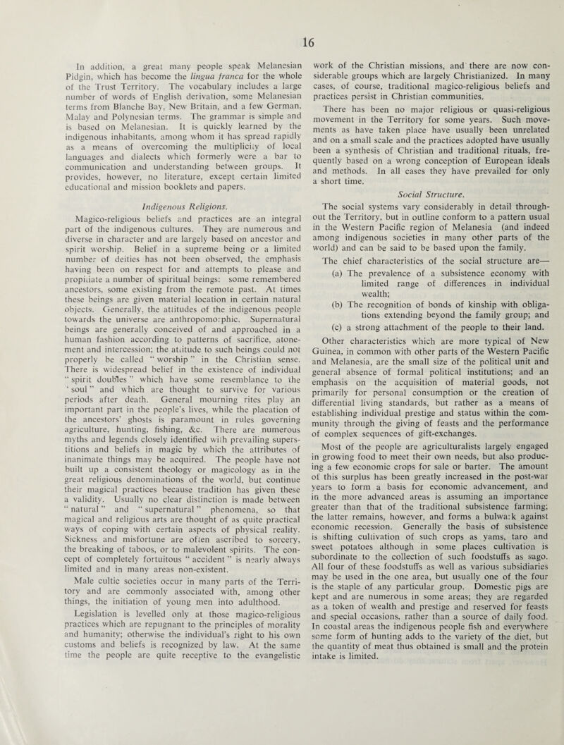 In addition, a great many people speak Melanesian Pidgin, which has become the lingua franca for the whole of the Trust Territory. The vocabulary includes a large number of words of English derivation, some Melanesian terms from Blanche Bay, New Britain, and a few German, Malay and Polynesian terms. The grammar is simple and is based on Melanesian. It is quickly learned by the indigenous inhabitants, among whom it has spread rapidly as a means of overcoming the multiplicity of local languages and dialects which formerly were a bar to communication and understanding between groups. It provides, however, no literature, except certain limited educational and mission booklets and papers. Indigenous Religions. Magico-religious beliefs and practices are an integral part of the indigenous cultures. They are numerous and diverse in character and are largely based on ancestor and spirit worship. Belief in a supreme being or a limited number of deities has not been observed, the emphasis having been on respect for and attempts to please and propitiate a number of spiritual beings: some remembered ancestors, some existing from the remote past. At times these beings are given material location in certain natural objects. Generally, the attitudes of the indigenous people towards the universe are anthropomorphic. Supernatural beings are generally conceived of and approached in a human fashion according to patterns of sacrifice, atone¬ ment and intercession; the attitude to such beings could not properly be called “ worship ” in the Christian sense. There is widespread belief in the existence of individual “ spirit doubles ” which have some resemblance to the ‘ soul ” and which are thought to survive for various periods after death. General mourning rites play an important part in the people’s lives, while the placation of the ancestors’ ghosts is paramount in rules governing agriculture, hunting, fishing, &c. There are numerous myths and legends closely identified with prevailing supers¬ titions and beliefs in magic by which the attributes of inanimate things may be acquired. The people have not built up a consistent theology or magicology as in the great religious denominations of the world, but continue their magical practices because tradition has given these a validity. Usually no clear distinction is made between “ natural ” and “ supernatural ” phenomena, so that magical and religious arts are thought of as quite practical ways of coping with certain aspects of physical reality. Sickness and misfortune are often ascribed to sorcery, the breaking of taboos, or to malevolent spirits. The con¬ cept of completely fortuitous “ accident ” is nearly always limited and in many areas non-existent. Male cultic societies occur in many parts of the Terri¬ tory and are commonly associated with, among other things, the initiation of young men into adulthood. Legislation is levelled only at those magico-religious practices which are repugnant to the principles of morality and humanity; otherwise the individual’s right to his own customs and beliefs is recognized by law. At the same time the people are quite receptive to the evangelistic work of the Christian missions, and'there are now con¬ siderable groups which are largely Christianized. In many cases, of course, traditional magico-religious beliefs and practices persist in Christian communities. There has been no major religious or quasi-religious movement in the Territory for some years. Such move¬ ments as have taken place have usually been unrelated and on a small scale and the practices adopted have usually been a synthesis of Christian and traditional rituals, fre¬ quently based on a wrong conception of European ideals and methods. In all cases they have prevailed for only a short time. Social Structure. The social systems vary considerably in detail through¬ out the Territory, but in outline conform to a pattern usual in the Western Pacific region of Melanesia (and indeed among indigenous societies in many other parts of the world) and can be said to be based upon the family. The chief characteristics of the social structure are— (a) The prevalence of a subsistence economy with limited range of differences in individual wealth; (b) The recognition of bonds of kinship with obliga¬ tions extending beyond the family group; and (c) a strong attachment of the people to their land. Other characteristics which are more typical of New Guinea, in common with other parts of the Western Pacific and Melanesia, are the small size of the political unit and general absence of formal political institutions; and an emphasis on the acquisition of material goods, not primarily for personal consumption or the creation of differential living standards, but rather as a means of establishing individual prestige and status within the com¬ munity through the giving of feasts and the performance of complex sequences of gift-exchanges. Most of the people are agriculturalists largely engaged in growing food to meet their own needs, but also produc¬ ing a few economic crops for sale or barter. The amount of this surplus has been greatly increased in the post-war years to form a basis for economic advancement, and in the more advanced areas is assuming an importance greater than that of the traditional subsistence farming; the latter remains, however, and forms a bulwaik against economic recession. Generally the basis of subsistence is shifting cultivation of such crops as yams, taro and sweet potatoes although in some places cultivation is subordinate to the collection of such foodstuffs as sago. All four of these foodstuffs as well as various subsidiaries may be used in the one area, but usually one of the four is the staple of any particular group. Domestic pigs are kept and are numerous in some areas; they are regarded as a token of wealth and prestige and reserved for feasts and special occasions, rather than a source of daily food. In coastal areas the indigenous people fish and everywhere some form of hunting adds to the variety of the diet, but the quantity of meat thus obtained is small and the protein intake is limited.