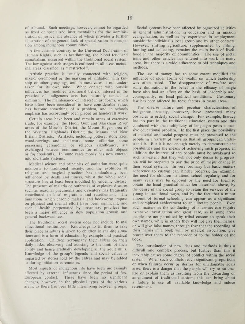of tribunal. Such meetings, however, cannot be regarded as fixed or specialized instrumentalities for the adminis¬ tration of justice, ihe absence of which provides a further illustration of the general lack of specialization in occupa¬ tion among indigenous communities1. A few customs contrary to the Universal Declaration of Human Rights, such as headhunting, ihe blood feud and cannibalism, occurred within the traditional social system. Ttie law against such usages is enforced in all a.eas includ¬ ing areas classified as “ restricted ”. Artistic practice is usually connected with religion, magic, ceremonial or ihe marking of affiliation with kin¬ ship or other groupings, and in most cases is not under¬ taken for its own sake. When contact with outside influences has modified traditional beliefs, interest in the practice of indigenous arts has naturally tended to diminish. The maintenance of interest in art forms, which have often been considered to have considerable value, has become something of a problem, and in schools emphasis has accordingly been placed on handicraft work. Certain areas have been and remain areas of extensive trade, for example, the Huon Gulf and Maikham River areas of the Morobe District; the Mount Hagen area of the Western Highlands District; the Manus and New Britain Districts. Artifacts, including pottery, stone axes, wood-carvings and shell-work, some utilitarian, some possessing ceremonial or religous significance, a'e exchanged between communities for other such objects or for foodstuffs. In some cases money has now entered into old trade systems. Medical science and principles of sanitation were quite unknown to traditional society, and the evoluiion of religious and magical practices has undoubtedly been influenced by death and illness, whilst the whole social structure has at least been modified by endemic disease. The presence of malaria or outbreaks of explosive diseases such as seasonal pneumonia and dysentery has frequently contributed to local migrations and resettlement. The limitations which chronic malaria and hookworm impose on physical and mental effort have been significant, and such ill-health perpetuated by unsanitary pracuces has been a major influence in slow population growth and general backwardness. The traditional social system does not include fo mal educational institutions. Knowledge to fit them to take their place as adults is given to children in real-life situa¬ tions and is a form of education by example and practical application. Children accompany their elders on their daily tasks, observing and assisting to the limit of their ability and hence gradually developing all the adult skills. Knowledge of the group’s legends and social values is imparted by stories told by the elders and may be added to during initiation ceremonies. Most aspects of indigenous life have been inc easingly affected by external influences since the period of firs,. European contact. There have been no significant changes, however, in the physical types of the various areas, as there has been little intermixing between groups. Social systems have been affected by organized activities in general administration, in education and in mission evangelization, as well as by experience in employment outside the individual’s local group and by other contacts. However, shifting agriculture, supplemented by fishing, hunting and collecting, remains the main basis of liveli¬ hood in the majority of communities. The use of metal tools and other articles has entered into work in many areas, but there is a wide adherence to old techniques and methods. The use of money has to some extent modified the influence of older forms of wealth on which leadership was often based. The disappearance of warfare and some diminution in the belief in the efficacy of magic have also had an effect on the basis of leadership and, consequently, on local political conditions. Customary law has been affected by these factors in many areas. The diverse nature and peculiar characteristics of indigenous society, however, have presented many obstacles to orderly social change. For example, literacy has no part in the traditional education system and this combined with the multiplicity of languages poses a mas¬ sive educational problem. In the fiist place the possibility of material and social progress must be presented to the people in a variety of ways so that all groups can under¬ stand it. But it is not enough merely to demonstrate the possibilities and the means of achieving such progress; in addition the interest of the people must be awakened to such an extent that they will not only desire to progress, but will be prepared to pay the price of major change in their social systems. In very ordinary but basic matters adherence to custom can hinder progress; for example, the need for children to attend school regularly and for many years may be opposed by the need for them to obtain the local practical education described above, by the desire of the social group to retain the services of the young in traditional ways, and by the fact that a minor amount of formal schooling can appear as a significant and completed achievement to an illiterate people. Even such matters as the conducting of a census can require extensive investigation and great care, as in some areas people are not permitted by tribal custom to speak their own names, while in others they will not give their names, or will give false names, through fear that the recording of their names in a book will, by magical association, give power over them to the recorder or to the holder of the book. The introduction of new ideas and methods is thus a difficult and complex process, but further than this it inevitably causes some degree of conflict within the social system. When such conflicts reach significant proportions or when failures occur or desires for unattainable goals arise, there is a danger that the people will try to rationa¬ lize or explain them as resulting fiom the discarding or amendment of traditional custom; this can bring about a failure to use all available knowledge and induce resentment.