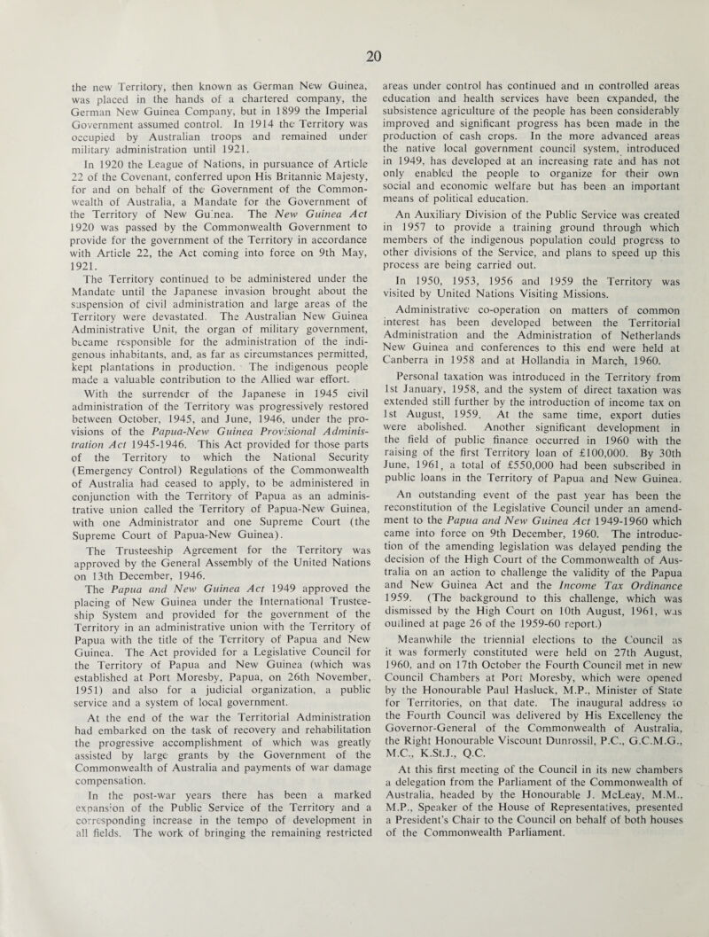 the new Territory, then known as German New Guinea, was placed in the hands of a chartered company, the German New Guinea Company, but in 1899 the Imperial Government assumed control. In 1914 the Territory was occupied by Australian troops and remained under military administration until 1921. In 1920 the League of Nations, in pursuance of Article 22 of the Covenant, conferred upon His Britannic Majesty, for and on behalf of the Government of the Common¬ wealth of Australia, a Mandate for the Government of the Territory of New Guinea. The New Guinea Act 1920 was passed by the Commonwealth Government to provide for the government of the Territory in accordance with Article 22, the Act coming into force on 9th May, 1921. The Territory continued to be administered under the Mandate until the Japanese invasion brought about the suspension of civil administration and large areas of the Territory were devastated. The Australian New Guinea Administrative Unit, the organ of military government, became responsible for the administration of the indi¬ genous inhabitants, and, as far as circumstances permitted, kept plantations in production. The indigenous people made a valuable contribution to the Allied war effort. With the surrender of the Japanese in 1945 civil administration of the Territory was progressively restored between October, 1945, and June, 1946, under the pro¬ visions of the Papua-New Guinea Provisional Adminis¬ tration. Act 1945-1946. This Act provided for those parts of the Territory to which the National Security (Emergency Control) Regulations of the Commonwealth of Australia had ceased to apply, to be administered in conjunction with the Territory of Papua as an adminis¬ trative union called the Territory of Papua-New Guinea, with one Administrator and one Supreme Court (the Supreme Court of Papua-New Guinea). The Trusteeship Agreement for the Territory was approved by the General Assembly of the United Nations on 13th December, 1946. The Papua and New Guinea Act 1949 approved the placing of New Guinea under the International Trustee¬ ship System and provided for the government of the Territory in an administrative union with the Territory of Papua with the title of the Territory of Papua and New Guinea. The Act provided for a Legislative Council for the Territory of Papua and New Guinea (which was established at Port Moresby, Papua, on 26th November, 1951) and also for a judicial organization, a public service and a system of local government. At the end of the war the Territorial Administration had embarked on the task of recovery and rehabilitation the progressive accomplishment of which was greatly assisted by large grants by the Government of the Commonwealth of Australia and payments of war damage compensation. In the post-war years there has been a marked expans’on of the Public Service of the Territory and a corresponding increase in the tempo of development in all fields. The work of bringing the remaining restricted areas under control has continued and in controlled areas education and health services have been expanded, the subsistence agriculture of the people has been considerably improved and significant progress has been made in the production of cash crops. In the more advanced areas the native local government council system, introduced in 1949, has developed at an increasing rate and has not only enabled the people to organize for their own social and economic welfare but has been an important means of political education. An Auxiliary Division of the Public Service was created in 1957 to provide a training ground through which members of the indigenous population could progress to other divisions of the Service, and plans to speed up this process are being carried out. In 1950, 1953, 1956 and 1959 the Territory was visited by United Nations Visiting Missions. Administrative co-operation on matters of common interest has been developed between the Territorial Administration and the Administration of Netherlands New Guinea and conferences to this end were held at Canberra in 1958 and at Hollandia in March, 1960. Personal taxation was introduced in the Territory from 1st January, 1958, and the system of direct taxation was extended still further by the introduction of income tax on 1st August, 1959. At the same time, export duties were abolished. Another significant development in the field of public finance occurred in 1960 with the raising of the first Territory loan of £100,000. By 30th June, 1961, a total of £550,000 had been subscribed in public loans in the Territory of Papua and New Guinea. An outstanding event of the past year has been the reconstitution of the Legislative Council under an amend¬ ment to the Papua and New Guinea Act 1949-1960 which came into force on 9th December, 1960. The introduc¬ tion of the amending legislation was delayed pending the decision of the High Court of the Commonwealth of Aus¬ tralia on an action to challenge the validity of the Papua and New Guinea Act and the Income Tax Ordinance 1959. (The background to this challenge, which was dismissed by the High Court on 10th August, 1961, was outlined at page 26 of the 1959-60 report.) Meanwhile the triennial elections to the Council as it was formerly constituted were held on 27th August, 1960, and on 17th October the Fourth Council met in new Council Chambers at Port Moresby, which were opened by the Honourable Paul Hasluck, M.P., Minister of State for Territories, on that date. The inaugural address io the Fourth Council was delivered by His Excellency the Governor-General of the Commonwealth of Australia, the Right Honourable Viscount Dunrossil, P.C., G.C.M.G., M.C., K.St.J., Q.C. At this first meeting of the Council in its new chambers a delegation from the Parliament of the Commonwealth of Australia, headed by the Honourable J. McLeay, M.M., M.P., Speaker of the House of Representatives, presented a President’s Chair to the Council on behalf of both houses of the Commonwealth Parliament.