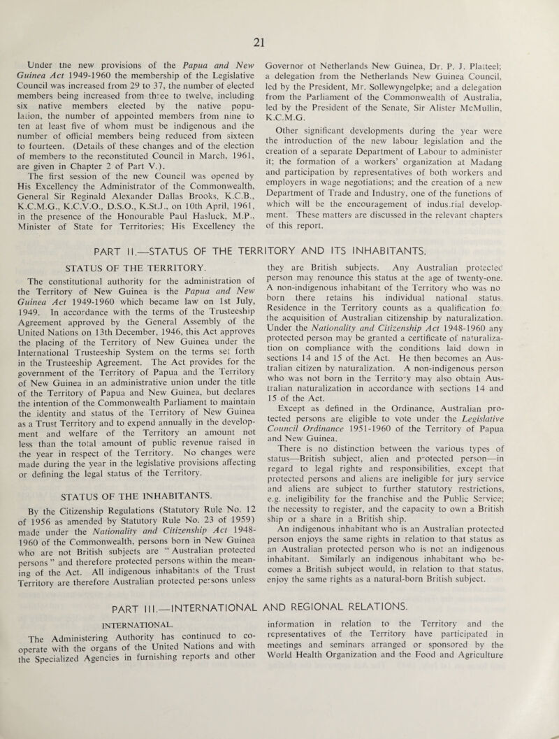 Under tne new provisions of the Papua and New Guinea Act 1949-1960 the membership of the Legislative Council was increased from 29 to 37, the number of elected members being increased from three to twelve, including six native members elected by the native popu¬ lation, the number of appointed members from nine to ten at least five of whom must be indigenous and the number of official members being reduced from sixteen to fourteen. (Details of these changes and of the election of members to the reconstituted Council in March. 1961, are given in Chapter 2 of Part V.). The first session of the new Council was opened by His Excellency the Administrator of the Commonwealth, General Sir Reginald Alexander Dallas Brooks, K.C.B., K.C.M.G., K.C.V.O., D.S.O., K.St.J., on 10th April, 1961, in the presence of the Honourable Paul Hasluck, M.P., Minister of State for Territories; His Excellency the Governor of Netherlands New Guinea, Dr. P. J. Platteel; a delegation from the Netherlands New Guinea Council, led by the President, Mr. Sollewyngelpke; and a delegation from the Parliament of the Commonwealth of Australia, led by the President of the Senate, Sir Alister McMullin, K.C.M.G. Other significant developments during the year were the introduction of the new labour legislation and the creation of a separate Department of Labour to administer it; the formation of a workers’ organization at Madang and participation by representatives of both workers and employers in wage negotiations; and the creation of a new Department of Trade and Industry, one of the functions of which will be the encouragement of indus.rial develop¬ ment. These matters are discussed in the relevant chapters of this report. PART II.—STATUS OF THE TERRITORY AND ITS INHABITANTS. STATUS OF THE TERRITORY. The constitutional authority for the administration of the Territory of New Guinea is the Papua and New Guinea Act 1949-1960 which became law on 1st July, 1949. In accordance with the terms of the Trusteeship Agreement approved by the General Assembly of the United Nations on 13th December, 1946, this Act approves the placing of the Territory of New Guinea under the International Trusteeship System on the terms set forth in the Trusteeship Agreement. The Act provides for the government of the Territory of Papua and the Territory of New Guinea in an administrative union under the title of the Territory of Papua and New Guinea, but declares the intention of the Commonwealth Parliament to maintain the identity and status of the Territory of New Guinea as a Trust Territory and to expend annually in the develop¬ ment and welfare of the Territory an amount not less than the total amount of public revenue raised in the year in respect of the Territory. No changes were made during the year in the legislative provisions affecting or defining the legal status of the Territory. STATUS OF THE INHABITANTS. By the Citizenship Regulations (Statutory Rule No. 12 of 1956 as amended by Statutory Rule No. 23 of 1959) made under the Nationality and Citizenship Act 1948- 1960 of the Commonwealth, persons born in New Guinea who are not British subjects are “Australian protected persons ” and therefore protected persons within the mean¬ ing of the Act. All indigenous inhabitants of the Trust Territory are therefore Australian protected pe.sons unless they are British subjects. Any Australian protected person may renounce this status at the age of twenty-one. A non-indigenous inhabitant of the Territory who was no born there retains his individual national status. Residence in the Territory counts as a qualification fo the acquisition of Australian citizenship by naturalization. Under the Nationality and Citizenship Act 1948-1960 any protected person may be granted a certificate of naturaliza¬ tion on compliance with the conditions laid down in sections 14 and 15 of the Act. He then becomes an Aus¬ tralian citizen by naturalization. A non-indigenous person who was not born in the Territo-y may also obtain Aus¬ tralian naturalization in accordance with sections 14 and 15 of the Act. Except as defined in the Ordinance, Australian pro¬ tected persons are eligible to vote under the Legislative Council Ordinance 1951-1960 of the Territory of Papua and New Guinea. There is no distinction between the various types of status—British subject, alien and protected person—in regard to legal rights and responsibilities, except that protected persons and aliens are ineligible for jury service and aliens are subject to further statutory restrictions, e.g. ineligibility for the franchise and the Public Service; the necessity to register, and the capacity to own a British ship or a share in a British ship. An indigenous inhabitant who is an Australian protected person enjoys the same rights in relation to that status as an Australian protected person who is not an indigenous inhabitant. Similarly an indigenous inhabitant who be¬ comes a British subject would, in relation to that status, enjoy the same rights as a natural-born British subject. PART III._INTERNATIONAL AND REGIONAL RELATIONS. INTERNATIONAL. information in relation to the Territory and the The Administering Authority has continued to co- representatives of the Territory have participated in operate with the organs of the United Nations and with meetings and seminars arranged or sponsored by the the Specialized Agencies in furnishing reports and other World Health Organization and the Food and Agriculture