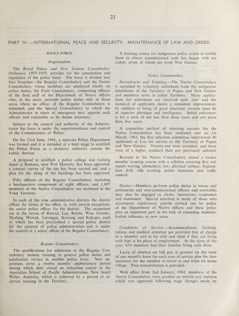 PART IV.—INTERNATIONAL PEACE AND SECURITY: MAINTENANCE OF LAW AND ORDER. POLICE FORCE. Organization. The Royal Papua and New Guinea Constabulary Ordinance 1955-1959, provides for the constitution and regulation of the police force. The force is divided into four branches—the Regular Constabulary and the Native Constabulary, whose members are employed wholly on police duties; the Field Constabulary, comprising officers of the field staff of the Department of Native Affairs who, in the main, perform police duties only in those areas where no officer of the Regular Constabulary is stationed; and the Special Constabulary to which the Administrator in times of emergency may appoint such officers and constables as he deems necessary. Subject to the control and authority of the Adminis¬ trator the force is under the superintendence and control of the Commissioner of Police. On the 23rd June, 1961, a separate Police Department was formed and it is intended at a later stage to establish the Police Force as a statutory authority outside the Public Service. A proposal to establish a police college and training depot at Bomana, near Port Moresby, has been approved, a contour survey of the site has been carried out, and a plan for the siting of the buildings has been approved. Fifty officers of the Regular Constabulary, including a headquarters component of eight officers, and 1,697 members of the Native Constabulary are stationed in the Trust Territory. In each of the nine administrative districts the district officer, by virtue of his office, is, with certain exceptions, the senior police officer for the district. The exceptions are in the towns of Rabaul, Lae, Bulolo, Wau, Goroka, Madang, Wewak, Lorengau, Kavieng and Kokopo, each of which has been proclaimed a special police district for the purpose of police administration and is under the control of a senior officer of the Regular Constabulary. Regular Constabulary. The qualifications for admission to the Regular Con¬ stabulary include training in general police duties and satisfactory service in another police force. New ap¬ pointees serve a twelve months’ probationary period during which they attend an induction course at the Australian School of Pacific Administration, New South Wales, Australia, which is followed by a period of in- service training in the Territory. A training course for indigenous police cadets to enable them to obtain commissioned rank has begun with ten cadets, seven of whom are from New Guinea. Native Constabulary. Recruitment and Training.—The Native Constabulary is recruited by voluntary enlistment from the indigenous inhabitants of the Territory of Papua and New Guinea and members serve in either Territory. Many applica¬ tions for enlistment are received each year and the standard of applicants shows a consistent improvement. In addition to being of good character recruits must be of superior physique and intelligence. Initial enlistment is for a term of not less than three years and not more than five years. A committee method of selecting recruits for the Native Constabulary has been instituted and on 1st March, 1961, the first selection committee interviewed 40 applicants at Lae for service in the Territory of Papua and New Guinea. Twenty-one were accepted, and these were of a higher standard than any previously enlisted. Recruits to the Native Constabulary attend a twelve months’ training course with a syllabus covering first aid. report writing, elementary law, physical culture, hygiene, foot drill, rifle training, police functions and traffic control. Duties.—Members perform police duties in towns and settlements and non-commissioned officers and constables may also be engaged as clerks, instructors, tradesmen and bandsmen. Special selection is made of those who accompany exploratory patrols carried out by police of the Department of Native Affairs and these police play an important part in the task of extending Adminis¬ tration influence to new areas. Conditions of Service.—Accommodation, clothing, rations and medical attention are provided free of charge to a member and to his wife and child if they are living with him at his place of employment. At the close of the year, 654 members had their families living with them. Leave of absence on full pay is granted on the basis of one month’s leave for each year of service plus the time necessary for the member to travel to and from his home village. Free transportation is provided. With effect from 2nd January, 1961, members of the Native Constabulary were granted an interim pay increase which was approved following wage changes made on