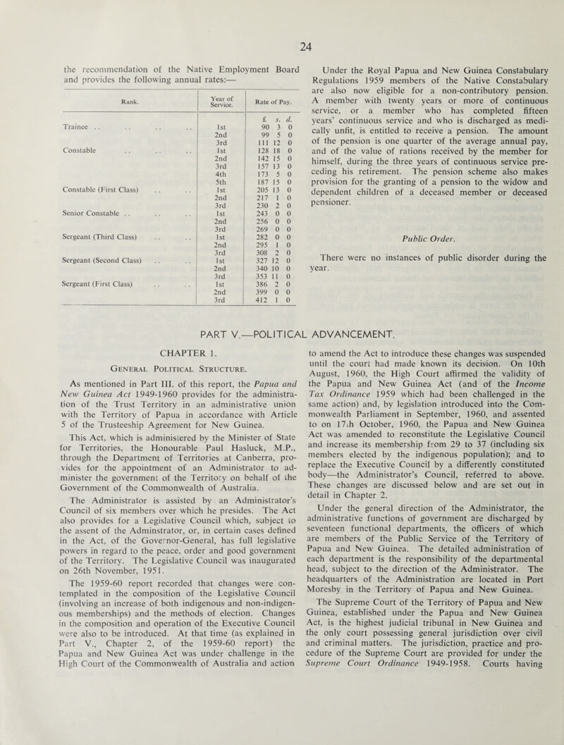 the recommendation of the Native Employment Board and provides the following annual rates:— Rank. Year of Service. Rate of Pay. £ s. d. Trainee .. 1st 90 3 0 2nd 99 5 0 3rd 111 12 0 Constable 1st 128 18 0 2nd 142 15 0 3rd 157 13 0 4th 173 5 0 5th 187 15 0 Constable (First Class) 1st 205 13 0 2nd 217 1 0 3rd 230 2 0 Senior Constable .. 1st 243 0 0 2nd 256 0 0 3rd 269 0 0 Sergeant (Third Class) 1st 282 0 0 2nd 295 1 0 3rd 308 2 0 Sergeant (Second Class) 1st 327 12 0 2nd 340 10 0 3rd 353 11 0 Sergeant (First Class) 1st 386 2 0 2nd 399 0 0 3rd 412 1 0 Under the Royal Papua and New Guinea Constabulary Regulations 1959 members of the Native Constabulary are also now eligible for a non-contributory pension. A member with twenty years or more of continuous service, or a member who has completed fifteen years’ continuous service and who is discharged as medi¬ cally unfit, is entitled to receive a pension. The amount of the pension is one quarter of the average annual pay, and of the value of rations received by the member for himself, during the three years of continuous service pre¬ ceding his retirement. The pension scheme also makes provision for the granting of a pension to the widow and dependent children of a deceased member or deceased pensioner. Public Order. There were no instances of public disorder during the year. PART V.—POLITICAL ADVANCEMENT. CHAPTER 1. General Political Structure. As mentioned in Part III. of this report, the Papua and New Guinea Act 1949-1960 provides for the administra¬ tion of the Trust Territory in an administrative union with the Territory of Papua in accordance with Article 5 of the Trusteeship Agreement for New Guinea. This Act, which is administered by the Minister of State for Territories, the Honourable Paul Hasluck, M.P., through the Department of Territories at Canberra, pro¬ vides for the appointment of an Administrator to ad¬ minister the government of the Territory on behalf of the Government of the Commonwealth of Australia. The Administrator is assisted by an Administrator’s Council of six members over which he presides. The Act also provides for a Legislative Council which, subject to the assent of the Adminstrator, or, in certain cases defined in the Act, of the Governor-General, has full legislative powers in regard to the peace, order and good government of the Territory. The Legislative Council was inaugurated on 26th November, 1951. The 1959-60 report recorded that changes were con¬ templated in the composition of the Legislative Council (involving an increase of both indigenous and non-indigen- ous memberships) and the methods of election. Changes in the composition and operation of the Executive Council were also to be introduced. At that time (as explained in Part V., Chapter 2, of the 1959-60 report) the Papua and New Guinea Act was under challenge in the High Court of the Commonwealth of Australia and action to amend the Act to introduce these changes was suspended until the court had made known its decision. On 10th August, 1960, the High Court affirmed the validity of the Papua and New Guinea Act (and of the Income Tax Ordinance 1959 which had been challenged in the same action) and, by legislation introduced into the Com¬ monwealth Parliament in September, 1960, and assented to on 17.h October, 1960, the Papua and New Guinea Act was amended to reconstitute the Legislative Council and increase its membership from 29 to 37 (including six members elected by the indigenous population); and to replace the Executive Council by a differently constituted body—the Administrator’s Council, referred to above. These changes are discussed below and are set out in detail in Chapter 2. Under the general direction of the Administrator, the administrative functions of government are discharged by seventeen functional departments, the officers of which are members of the Public Service of the Territory of Papua and New Guinea. The detailed administration of each department is the responsibility of the departmental head, subject to the direction of the Administrator. The headquarters of the Administration are located in Port Moresby in the Territory of Papua and New Guinea. The Supreme Court of the Territory of Papua and New Guinea, established under the Papua and New Guinea Act, is the highest judicial tribunal in New Guinea and the only court possessing general jurisdiction over civil and criminal matters. The jurisdiction, practice and pro¬ cedure of the Supreme Court are provided for under the Supreme Court Ordinance 1949-1958. Courts having