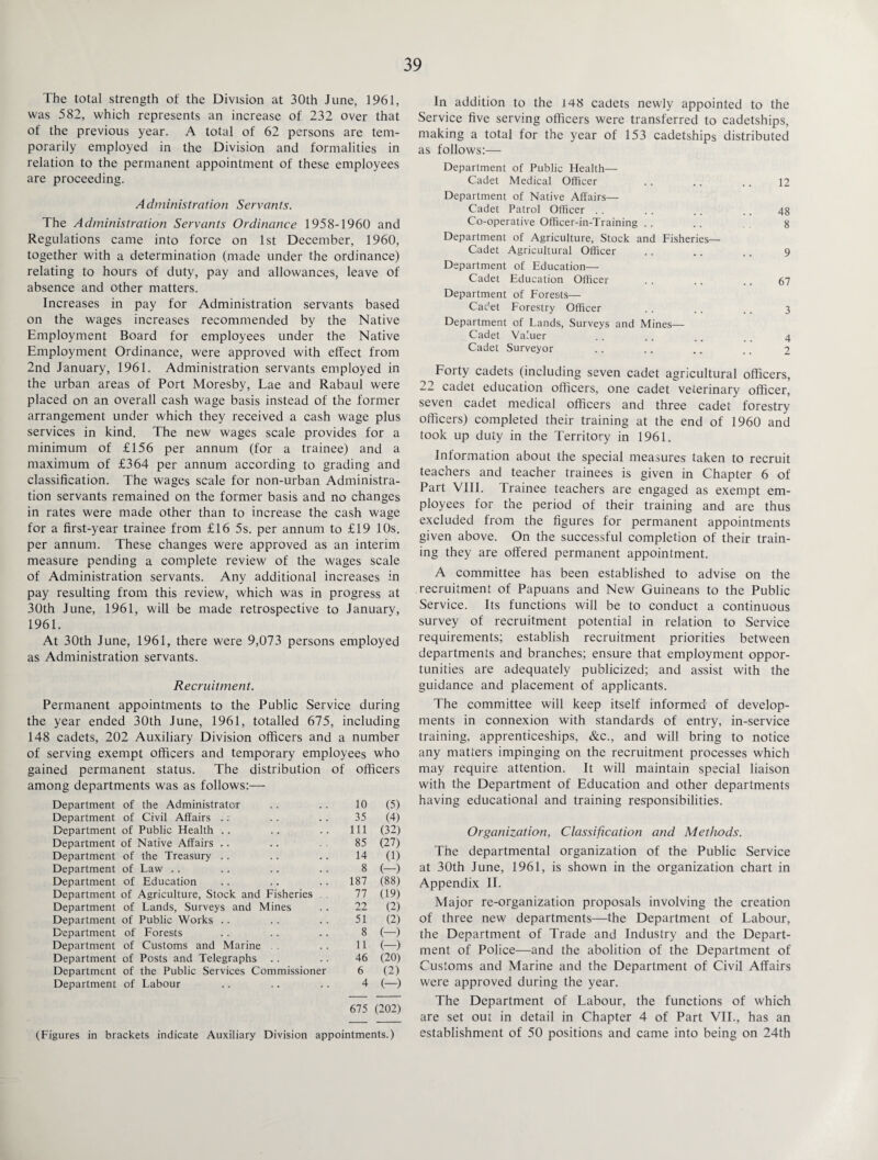 The total strength of the Division at 30th June, 1961, was 582, which represents an increase of 232 over that of the previous year. A total of 62 persons are tem¬ porarily employed in the Division and formalities in relation to the permanent appointment of these employees are proceeding. Administration Servants. The Administration Servants Ordinance 1958-1960 and Regulations came into force on 1st December, 1960, together with a determination (made under the ordinance) relating to hours of duty, pay and allowances, leave of absence and other matters. Increases in pay for Administration servants based on the wages increases recommended by the Native Employment Board for employees under the Native Employment Ordinance, were approved with effect from 2nd January, 1961. Administration servants employed in the urban areas of Port Moresby, Lae and Rabaul were placed on an overall cash wage basis instead of the former arrangement under which they received a cash wage plus services in kind. The new wages scale provides for a minimum of £156 per annum (for a trainee) and a maximum of £364 per annum according to grading and classification. The wages scale for non-urban Administra¬ tion servants remained on the former basis and no changes in rates were made other than to increase the cash wage for a first-year trainee from £16 5s. per annum to £19 10s. per annum. These changes were approved as an interim measure pending a complete review of the wages scale of Administration servants. Any additional increases in pay resulting from this review, which was in progress at 30th June, 1961, will be made retrospective to January, 1961. At 30th June, 1961, there were 9,073 persons employed as Administration servants. Recruitment. Permanent appointments to the Public Service during the year ended 30th June, 1961, totalled 675, including 148 cadets, 202 Auxiliary Division officers and a number of serving exempt officers and temporary employees who gained permanent status. The distribution of officers among departments was as follows:— Department of the Administrator 10 (5) Department of Civil Affairs .; 35 (4) Department of Public Health 111 (32) Department of Native Affairs .. 85 (27) Department of the Treasury 14 (1) Department of Law 8 (-) Department of Education 187 (88) Department of Agriculture, Stock and Fisheries . 77 (19) Department of Lands, Surveys and Mines 22 (2) Department of Public Works .. 51 (2) Department of Forests 8 (-) Department of Customs and Marine 11 (-) Department of Posts and Telegraphs 46 (20) Department of the Public Services Commissioner 6 (2) Department of Labour 4 (-) 675 (202) (Figures in brackets indicate Auxiliary Division appointments.) In addition to the 148 cadets newly appointed to the Service five serving officers were transferred to cadetships, making a total for the year of 153 cadetships distributed as follows:— Department of Public Health— Cadet Medical Officer .. .. .. 12 Department of Native Affairs— Cadet Patrol Officer . . . . . . .. 48 Co-operative Officer-in-Training .. .. 8 Department of Agriculture, Stock and Fisheries—- Cadet Agricultural Officer .. .. .. 9 Department of Education— Cadet Education Officer . . .. .. 67 Department of Forests— Cadet Forestry Officer .. . . .. 3 Department of Lands, Surveys and Mines— Cadet Valuer . . .. .. ,. 4 Cadet Surveyor . . .. .. .. 2 Forty cadets (including seven cadet agricultural officers, 22 cadet education officers, one cadet veterinary officer, seven cadet medical officers and three cadet forestry officers) completed their training at the end of 1960 and took up duty in the Territory in 1961. Information about the special measures taken to recruit teachers and teacher trainees is given in Chapter 6 of Part VIII. Trainee teachers are engaged as exempt em¬ ployees for the period of their training and are thus excluded from the figures for permanent appointments given above. On the successful completion of their train¬ ing they are offered permanent appointment. A committee has been established to advise on the recruitment of Papuans and New Guineans to the Public Service. Its functions will be to conduct a continuous survey of recruitment potential in relation to Service requirements; establish recruitment priorities between departments and branches; ensure that employment oppor¬ tunities are adequately publicized; and assist with the guidance and placement of applicants. The committee will keep itself informed of develop¬ ments in connexion with standards of entry, in-service training, apprenticeships, &c., and will bring to notice any matters impinging on the recruitment processes which may require attention. It will maintain special liaison with the Department of Education and other departments having educational and training responsibilities. Organization, Classification and Methods. The departmental organization of the Public Service at 30th June, 1961, is shown in the organization chart in Appendix II. Major re-organization proposals involving the creation of three new departments—the Department of Labour, the Department of Trade and Industry and the Depart¬ ment of Police—and the abolition of the Department of Customs and Marine and the Department of Civil Affairs were approved during the year. The Department of Labour, the functions of which are set out in detail in Chapter 4 of Part VII., has an establishment of 50 positions and came into being on 24th