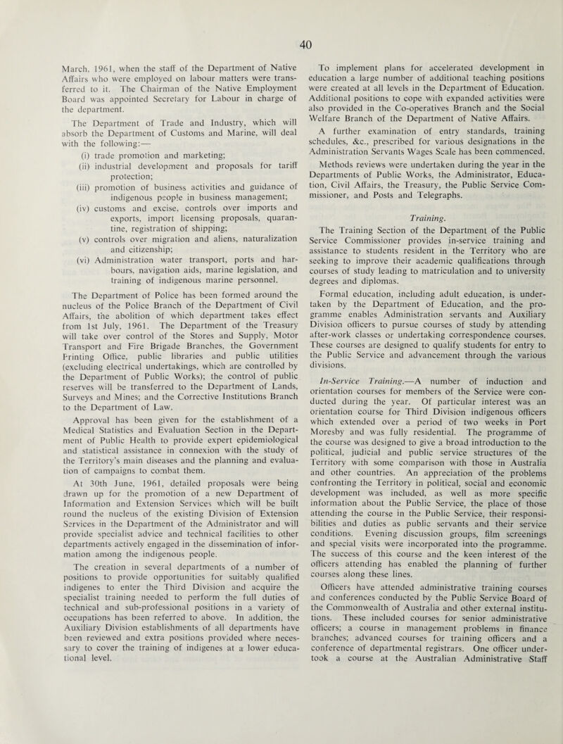 March, 1961, when the staff of the Department of Native Affairs who were employed on labour matters were trans¬ ferred to it. The Chairman of the Native Employment Board was appointed Secretary for Labour in charge of the department. The Department of Trade and Industry, which will absorb the Department of Customs and Marine, will deal with the following: — (i) trade promotion and marketing; (ii) industrial development and proposals for tariff protection; (iii) promotion of business activities and guidance of indigenous people in business management; (iv) customs and excise, controls over imports and exports, import licensing proposals, quaran¬ tine, registration of shipping; (v) controls over migration and aliens, naturalization and citizenship; (vi) Administration water transport, ports and har¬ bours, navigation aids, marine legislation, and training of indigenous marine personnel. The Department of Police has been formed around the nucleus of the Police Branch of the Department of Civil Affairs, the abolition of which department takes effect from 1st July, 1961. The Department of the Treasury will take over control of the Stores and Supply, Motor Transport and Fire Brigade Branches, the Government Printing Office, public libraries and public utilities (excluding electrical undertakings, which are controlled by the Department of Public Works); the control of public reserves will be transferred to the Department of Lands, Surveys and Mines; and the Corrective Institutions Branch to the Department of Law. Approval has been given for the establishment of a Medical Statistics and Evaluation Section in the Depart¬ ment of Public Health to provide expert epidemiological and statistical assistance in connexion with the study of the Territory’s main diseases and the planning and evalua¬ tion of campaigns to combat them. At 30th June, 1961, detailed proposals were being drawn up for the promotion of a new Department of Information and Extension Services which will be built round the nucleus of the existing Division of Extension Services in the Department of the Administrator and will provide specialist advice and technical facilities to other departments actively engaged in the dissemination of infor¬ mation among the indigenous people. The creation in several departments of a number of positions to provide opportunities for suitably qualified indigenes to enter the Third Division and acquire the specialist training needed to perform the full duties of technical and sub-professional positions in a variety of occupations has been referred to above. In addition, the Auxiliary Division establishments of all departments have been reviewed and extra positions provided where neces¬ sary to cover the training of indigenes at a lower educa¬ tional level, To implement plans for accelerated development in education a large number of additional teaching positions were created at all levels in the Department of Education. Additional positions to cope with expanded activities were also provided in the Co-operatives Branch and the Social Welfare Branch of the Department of Native Affairs. A further examination of entry standards, training schedules, &c., prescribed for various designations in the Administration Servants Wages Scale has been commenced. Methods reviews were undertaken during the year in the Departments of Public Works, the Administrator, Educa¬ tion, Civil Affairs, the Treasury, the Public Service Com¬ missioner, and Posts and Telegraphs. Training. The Training Section of the Department of the Public Service Commissioner provides in-service training and assistance to students resident in the Territory who are seeking to improve their academic qualifications through courses of study leading to matriculation and to university degrees and diplomas. Formal education, including adult education, is under¬ taken by the Department of Education, and the pro¬ gramme enables Administration servants and Auxiliary Division officers to pursue courses of study by attending after-work classes or undertaking correspondence courses. These courses are designed to qualify students for entry to the Public Service and advancement through the various divisions. In-Service Training.-—A number of induction and orientation courses for members of the Service were con¬ ducted during the year. Of particular interest was an orientation course for Third Division indigenous officers which extended over a period of two weeks in Port Moresby and was fully residential. The programme of the course was designed to give a broad introduction to the political, judicial and public service structures of the Territory with some comparison with those in Australia and other countries. An appreciation of the problems confronting the Territory in political, social and economic development was included, as well as more specific information about the Public Service, the place of those attending the course in the Public Service, their responsi¬ bilities and duties as public servants and their service conditions. Evening discussion groups, film screenings and special visits were incorporated into the programme. The success of this course and the keen interest of the officers attending has enabled the planning of further courses along these lines. Officers have attended administrative training courses and conferences conducted by the Public Service Board of the Commonwealth of Australia and other external institu¬ tions. These included courses for senior administrative officers; a course in management problems in finance branches; advanced courses for training officers and a conference of departmental registrars. One officer under¬ took a course at the Australian Administrative Staff