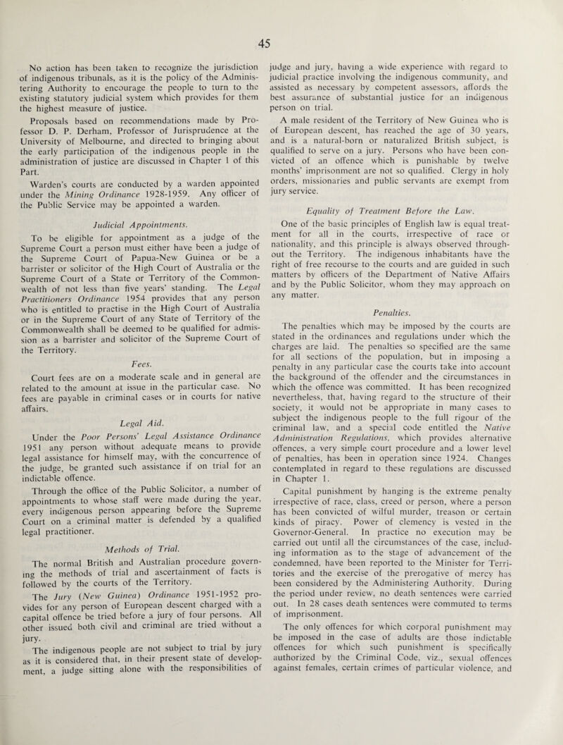 No action has been taken to recognize the jurisdiction of indigenous tribunals, as it is the policy of the Adminis¬ tering Authority to encourage the people to turn to the existing statutory judicial system which provides for them the highest measure of justice. Proposals based on recommendations made by Pro¬ fessor D. P. Derham, Professor of Jurisprudence at the University of Melbourne, and directed to bringing about the early participation of the indigenous people in the administration of justice are discussed in Chapter 1 of this Part. Warden’s courts are conducted by a warden appointed under the Mining Ordinance 1928-1959. Any officer of the Public Service may be appointed a warden. Judicial Appointments. To be eligible for appointment as a judge of the Supreme Court a person must either have been a judge of the Supreme Court of Papua-New Guinea or be a barrister or solicitor of the High Court of Australia or the Supreme Court of a State or Territory of the Common¬ wealth of not less than five years’ standing. The Legal Practitioners Ordinance 1954 provides that any person who is entitled to practise in the High Court of Australia or in the Supreme Court of any State of Territory of the Commonwealth shall be deemed to be qualified for admis¬ sion as a barrister and solicitor of the Supreme Court of the Territory. Fees. Court fees are on a moderate scale and in general are related to the amount at issue in the particular case. No fees are payable in criminal cases or in courts for native affairs. Legal Aid. Under the Poor Persons’ Legal Assistance Ordinance 1951 any person without adequate means to provide legal assistance for himself may, with the concurrence of the judge, be granted such assistance if on trial for an indictable offence. Through the office of the Public Solicitor, a number of appointments to whose staff were made during the year, every indigenous person appearing before the Supreme Court on a criminal matter is defended by a qualified legal practitioner. Methods of Trial. The normal British and Australian procedure govern¬ ing the methods of trial and ascertainment of facts is followed by the courts of the Territory. The Jury (New Guinea) Ordinance 1951-1952 pro¬ vides for any person of European descent charged with a capital offence be tried before a jury of four persons. All other issued both civil and criminal are tried without a jury. The indigenous people are not subject to trial by jury as it is considered that, in their present state of develop¬ ment, a judge sitting alone with the responsibilities of judge and jury, having a wide experience with regard to judicial practice involving the indigenous community, and assisted as necessary by competent assessors, affords the best assurance of substantial justice for an indigenous person on trial. A male resident of the Territory of New Guinea who is of European descent, has reached the age of 30 years, and is a natural-born or naturalized British subject, is qualified to serve on a jury. Persons who have been con¬ victed of an offence which is punishable by twelve months’ imprisonment are not so qualified. Clergy in holy orders, missionaries and public servants are exempt from jury service. Equality of Treatment Before the Law. One of the basic principles of English law is equal treat¬ ment for all in the courts, irrespective of race or nationality, and this principle is always observed through¬ out the Territory. The indigenous inhabitants have the right of free recourse to the courts and are guided in such matters by officers of the Department of Native Affairs and by the Public Solicitor, whom they may approach on any matter. Penalties. The penalties which may be imposed by the courts are stated in the ordinances and regulations under which the charges are laid. The penalties so specified are the same for all sections of the population, but in imposing a penalty in any particular case the courts take into account the background of the offender and the circumstances in which the offence was committed. It has been recognized nevertheless, that, having regard to the structure of their society, it would not be appropriate in many cases to subject the indigenous people to the full rigour of the criminal law, and a special code entitled the Native Administration Regulations, which provides alternative offences, a very simple court procedure and a lower level of penalties, has been in operation since 1924. Changes contemplated in regard to these regulations are discussed in Chapter 1. Capital punishment by hanging is the extreme penalty irrespective of race, class, creed or person, where a person has been convicted of wilful murder, treason or certain kinds of piracy. Power of clemency is vested in the Governor-General. In practice no execution may be carried out until all the circumstances of the case, includ¬ ing information as to the stage of advancement of the condemned, have been reported to the Minister for Terri¬ tories and the exercise of the prerogative of mercy has been considered by the Administering Authority. During the period under review, no death sentences were carried out. In 28 cases death sentences were commuted to terms of imprisonment. The only offences for which corporal punishment may be imposed in the case of adults are those indictable offences for which such punishment is specifically authorized by the Criminal Code, viz., sexual offences against females, certain crimes of particular violence, and