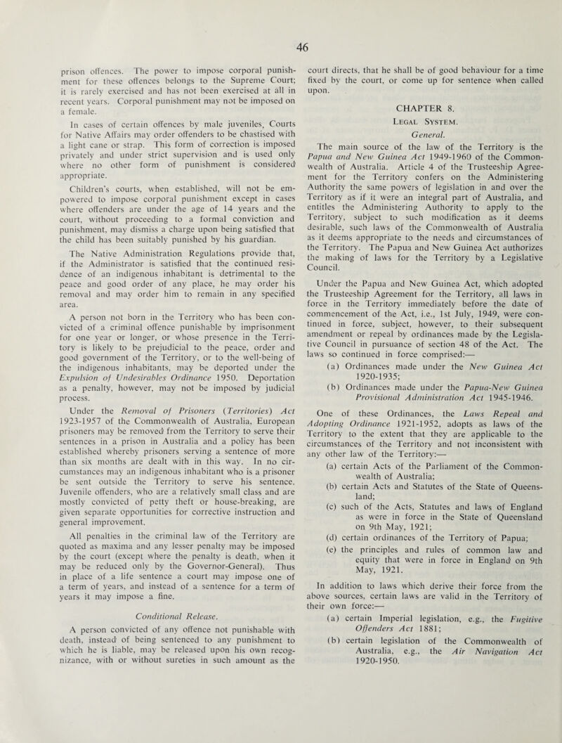 prison offences. The power to impose corporal punish¬ ment for these offences belongs to the Supreme Court; it is rarely exercised and has not been exercised at all in recent years. Corporal punishment may not be imposed on a female. In cases of certain offences by male juveniles, Courts for Native Affairs may order offenders to be chastised with a light cane or strap. This form of correction is imposed privately and under strict supervision and is used only where no other form of punishment is considered’ appropriate. Children’s courts, when established, will not be em¬ powered to impose corporal punishment except in cases where offenders are under the age of 14 years and the court, without proceeding to a formal conviction and punishment, may dismiss a charge upon being satisfied that the child has been suitably punished by his guardian. The Native Administration Regulations provide that, if the Administrator is satisfied that the continued resi¬ dence of an indigenous inhabitant is detrimental to the peace and good order of any place, he may order his removal and may order him to remain in any specified area. A person not born in the Territory who has been con¬ victed of a criminal offence punishable by imprisonment for one year or longer, or whose presence in the Terri¬ tory is likely to be prejudicial to the peace, order and good government of the Territory, or to the well-being of the indigenous inhabitants, may be deported under the Expulsion of Undesirables Ordinance 1950. Deportation as a penalty, however, may not be imposed by judicial process. Under the Removal of Prisoners (Territories) Act 1923-1957 of the Commonwealth of Australia, European prisoners may be removed' from the Territory to serve their sentences in a prison in Australia and a policy has been established whereby prisoners serving a sentence of more than six months are dealt with in this way. In no cir¬ cumstances may an indigenous inhabitant who is a prisoner be sent outside the Territory to serve his sentence. Juvenile offenders, who are a relatively small class and are mostly convicted of petty theft or house-breaking, are given separate opportunities for corrective instruction and general improvement. All penalties in the criminal law of the Territory are quoted as maxima and any lesser penalty may be imposed by the court (except where the penalty is death, when it may be reduced only by the Governor-General). Thus in place of a life sentence a court may impose one of a term of years, and instead of a sentence for a term of years it may impose a fine. Conditional Release. A person convicted of any offence not punishable with death, instead' of being sentenced to any punishment to which he is liable, may be released upon his own recog¬ nizance, with or without sureties in such amount as the court directs, that he shall be of good behaviour for a time fixed by the court, or come up for sentence when called upon. CHAPTER 8. Legal System. General. The main source of the law of the Territory is the Papua and New Guinea Act 1949-1960 of the Common¬ wealth of Australia. Article 4 of the Trusteeship Agree¬ ment for the Territory confers on the Administering Authority the same powers of legislation in and over the Territory as if it were an integral part of Australia, and entitles the Administering Authority to apply to the Territory, subject to such modification as it deems desirable, such laws of the Commonwealth of Australia as it deems appropriate to the needs and circumstances of the Territory. The Papua and New Guinea Act authorizes the making of laws for the Territory by a Legislative Council. Under the Papua and New Guinea Act, which adopted the Trusteeship Agreement for the Territory, all laws in force in the Territory immediately before the date of commencement of the Act, i.e., 1st July, 1949, were con¬ tinued in force, subject, however, to their subsequent amendment or repeal by ordinances made by the Legisla¬ tive Council in pursuance of section 48 of the Act. The laws so continued in force comprised:— (a) Ordinances made under the New Guinea Act 1920-1935; (b) Ordinances made under the Papua-New Guinea Provisional Administration Act 1945-1946. One of these Ordinances, the Laws Repeal and Adopting Ordinance 1921-1952, adopts as laws of the Territory to the extent that they are applicable to the circumstances of the Territory and not inconsistent with any other law of the Territory:— (a) certain Acts of the Parliament of the Common¬ wealth of Australia; (b) certain Acts and Statutes of the State of Queens¬ land; (c) such of the Acts, Statutes and laws of England as were in force in the State of Queensland on 9th May, 1921; (d) certain ordinances of the Territory of Papua; (e) the principles and rules of common law and equity that were in force in England' on 9th May, 1921. In addition to laws which derive their force from the above sources, certain laws are valid in the Territory of their own force:—• (a) certain Imperial legislation, e.g., the Fugitive Offenders Act 1881; (b) certain legislation of the Commonwealth of Australia, e.g., the Air Navigation Act 1920-1950.