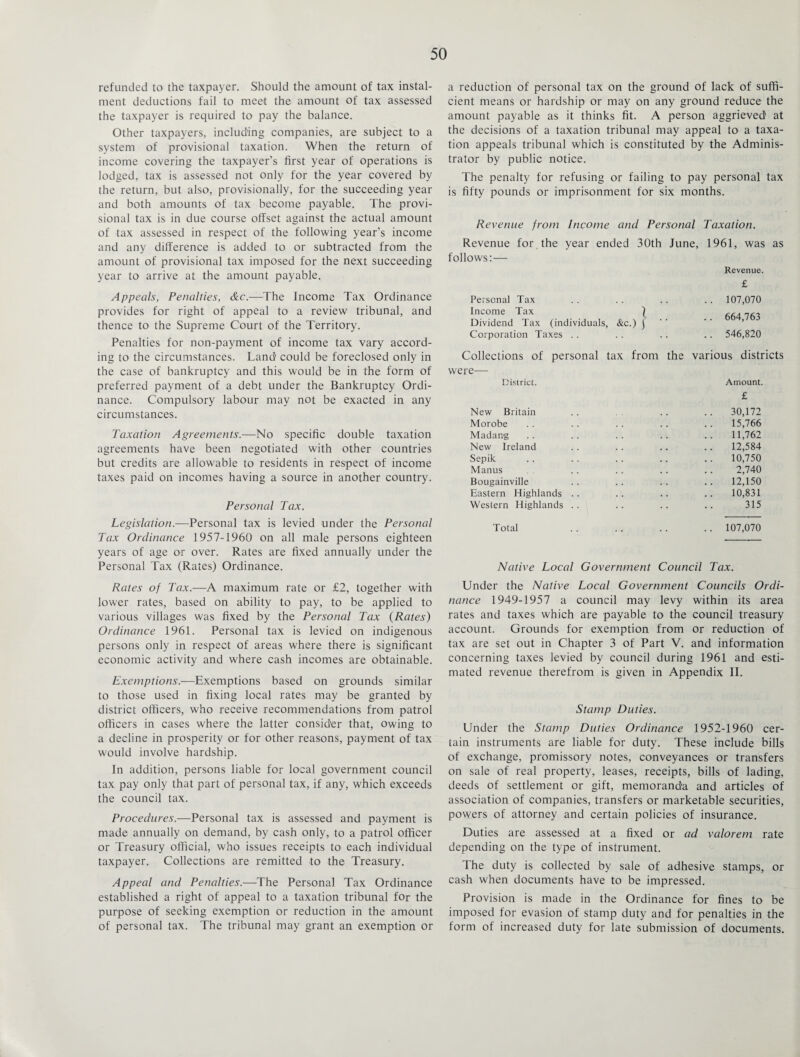 refunded to the taxpayer. Should the amount of tax instal¬ ment deductions fail to meet the amount of tax assessed the taxpayer is required to pay the balance. Other taxpayers, including companies, are subject to a system of provisional taxation. When the return of income covering the taxpayer’s first year of operations is lodged, tax is assessed not only for the year covered by the return, but also, provisionally, for the succeeding year and both amounts of tax become payable. The provi¬ sional tax is in due course offset against the actual amount of tax assessed in respect of the following year’s income and any difference is added to or subtracted from the amount of provisional tax imposed for the next succeeding year to arrive at the amount payable. Appeals, Penalties, &c.—The Income Tax Ordinance provides for right of appeal to a review tribunal, and thence to the Supreme Court of the Territory. Penalties for non-payment of income tax vary accord¬ ing to the circumstances. Land' could be foreclosed only in the case of bankruptcy and this would be in the form of preferred payment of a debt under the Bankruptcy Ordi¬ nance. Compulsory labour may not be exacted in any circumstances. Taxation Agreements.—No specific double taxation agreements have been negotiated with other countries but credits are allowable to residents in respect of income taxes paid on incomes having a source in another country. Personal Tax. Legislation.—Personal tax is levied under the Personal Tax Ordinance 1957-1960 on all male persons eighteen years of age or over. Rates are fixed annually under the Personal Tax (Rates) Ordinance. a reduction of personal tax on the ground of lack of suffi¬ cient. means or hardship or may on any ground reduce the amount payable as it thinks fit. A person aggrieved at the decisions of a taxation tribunal may appeal to a taxa¬ tion appeals tribunal which is constituted by the Adminis¬ trator by public notice. The penalty for refusing or failing to pay personal tax is fifty pounds or imprisonment for six months. Revenue from Income and Personal Taxation. Revenue for the year ended 30th June, 1961, was as follows:— Revenue. Personal Tax Income Tax | Dividend Tax (individuals, &c.) j Corporation Taxes £ 107,070 664,763 546,820 Collections of personal tax from the various districts were— District. Amount. £ New Britain .. .. .. 30,172 Morobe .. . . .. .. .. 15,766 Madang .. .. .. .. .. 11,762 New Ireland .. .. .. .. 12,584 Sepik .. . . .. .. .. 10,750 Manus .. .. .. .. 2,740 Bougainville .. .. .. .. 12,150 Eastern Highlands .. .. .. .. 10,831 Western Highlands .. .. .. .. 315 Total .. .. .. .. 107,070 Native Local Government Council Tax. Rates of Tax.—A maximum rate or £2, together with lower rates, based on ability to pay, to be applied to various villages was fixed by the Personal Tax (Rates) Ordinance 1961. Personal tax is levied on indigenous persons only in respect of areas where there is significant economic activity and where cash incomes are obtainable. Exemptions.—Exemptions based on grounds similar to those used in fixing local rates may be granted by district officers, who receive recommendations from patrol officers in cases where the latter consider that, owing to a decline in prosperity or for other reasons, payment of tax would involve hardship. In addition, persons liable for local government council tax pay only that part of personal tax, if any, which exceeds the council tax. Procedures.—Personal tax is assessed and payment is made annually on demand, by cash only, to a patrol officer or Treasury official, who issues receipts to each individual taxpayer. Collections are remitted to the Treasury. Appeal and Penalties.-—The Personal Tax Ordinance established a right of appeal to a taxation tribunal for the purpose of seeking exemption or reduction in the amount of personal tax. The tribunal may grant an exemption or Under the Native Local Government Councils Ordi¬ nance 1949-1957 a council may levy within its area rates and taxes which are payable to the council treasury account. Grounds for exemption from or reduction of tax are set out in Chapter 3 of Part V. and information concerning taxes levied by council during 1961 and esti¬ mated revenue therefrom is given in Appendix II. Stamp Duties. Under the Stamp Duties Ordinance 1952-1960 cer¬ tain instruments are liable for duty. These include bills of exchange, promissory notes, conveyances or transfers on sale of real property, leases, receipts, bills of lading, deeds of settlement or gift, memoranda and articles of association of companies, transfers or marketable securities, powers of attorney and certain policies of insurance. Duties are assessed at a fixed or ad valorem rate depending on the type of instrument. The duty is collected by sale of adhesive stamps, or cash when documents have to be impressed. Provision is made in the Ordinance for fines to be imposed for evasion of stamp duty and for penalties in the form of increased duty for late submission of documents.