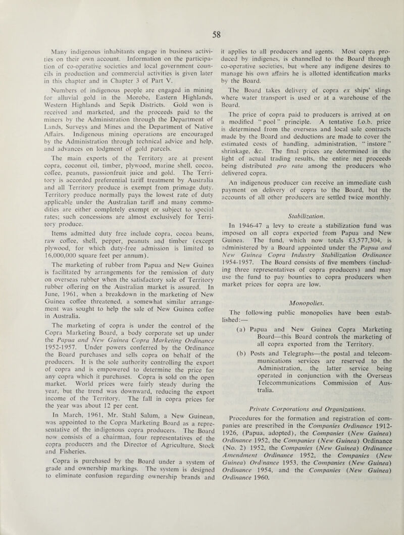Many indigenous inhabitants engage in business activi¬ ties on their own account. Information on the participa¬ tion of co-operative societies and local government coun¬ cils in production and commercial activities is given later in this chapter and in Chapter 3 of Part V. Numbers of indigenous people are engaged in mining for alluvial gold in the Morobe, Eastern Highlands, Western Highlands and Sepik Districts. Gold won is received and marketed, and the proceeds paid to the miners by the Administration through the Department of Lands, Surveys and Mines and the Department of Native Affairs. Indigenous mining operations are encouraged by the Administration through technical advice and help, and advances on lodgment of gold parcels. The main exports of the Territory are at present copra, coconut oil, timber, plywood, marine shell, cocoa, coffee, peanuts, passionfruit juice and gold. The Terri¬ tory is accorded preferential tariff treatment by Australia and all Territory produce is exempt from primage duty. Territory produce normally pays the lowest rate of duty applicable under the Australian tariff and many commo¬ dities are either completely exempt or subject to special rates; such concessions are almost exclusively for Terri¬ tory produce. Items admitted duty free include copra, cocoa beans, raw coffee, shell, pepper, peanuts and timber (except plywood, for which duty-free admission is limited to 16,000,000 square feet per annum). The marketing of rubber from Papua and New Guinea is facilitated by arrangements for the remission of duty on overseas rubber when the satisfactory sale of Territory rubber offering on the Australian market is assured. In June, 1961, when a breakdown in the marketing of New Guinea coffee threatened, a somewhat similar arrange¬ ment was sought to help the sale of New Guinea coffee in Australia. The marketing of copra is under the control of the Copra Marketing Board, a body corporate set up under the Papua and New Guinea Copra Marketing Ordinance 1952-1957. Under powers conferred by the Ordinance the Board purchases and sells copra on behalf of the producers. It is the sole authority controlling the export of copra and is empowered to determine the price for any copra which it purchases. Copra is sold on the open market. World prices were fairly steady during the year, but the trend was downward, reducing the export income of the Territory. The fall in copra prices for the year was about 12 per cent. In March, 1961, Mr. Stahl Salum, a New Guinean, was appointed to the Copra Marketing Board as a repre¬ sentative of the indigenous copra producers. The Board now consists of a chairman, four representatives of the copra producers and the Director of Agriculture, Stock and Fisheries. Copra is purchased by the Board under a system of grade and ownership markings. The system is designed to eliminate confusion regarding ownership brands and it applies to all producers and agents. Most copra pro¬ duced by indigenes, is channelled to the Board through co-operative societies, but where any indigene desires to manage his own affairs he is allotted identification marks by the Board. The Board takes delivery of copra ex ships’ slings where water transport is used or at a warehouse of the Board. The price of copra paid to producers is arrived at on a modified “ pool ” principle. A tentative f.o.b. price is determined from the overseas and local sale contracts made by the Board and deductions are made to cover the estimated costs of handling, administration, “ instore ” shrinkage, &c. The final prices are determined in the light of actual trading results, the entire net proceeds being distributed pro rata among the producers who delivered copra. An indigenous producer can receive an immediate cash payment on delivery of copra to the Board, but the accounts of all other producers are settled twice monthly. Stabilization. In 1946-47 a levy to create a stabilization fund was imposed on all copra exported from Papua and New Guinea. The fund, which now totals £3,577,304, is administered by a Board appointed under the Papua and New Guinea Copra Industry Stabilization Ordinance 1954-1957. The Board consists of five members (includ¬ ing three representatives of copra producers) and may use the fund to pay bounties to copra producers when market prices for copra are low. Monopolies. The following public monopolies have been estab¬ lished:— (a) Papua and New Guinea Copra Marketing Board—this Board controls the marketing of all copra exported from the Territory. (b) Posts and Telegraphs—the postal and telecom¬ munications services are reserved to the Administration, the latter service being operated in conjunction with the Overseas Telecommunications Commission of Aus¬ tralia. Private Corporations and Organizations. Procedures for the formation and registration of com¬ panies are prescribed in the Companies Ordinance 1912- 1926, (Papua, adopted), the Companies (New Guinea) Ordinance 1952, the Companies (New Guinea) Ordinance (No. 2) 1952, the Companies (New Guinea) Ordinance Amendment Ordinance 1952, the Companies (New Guinea) Ordinance 1953, the Companies (New Guinea) Ordinance 1954, and the Companies (New Guinea) Ordinance 1960.