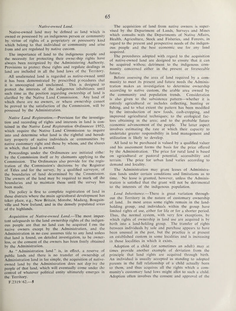Native-owned Land. Native-owned land may be defined as land which is owned or possessed by an indigenous person or community by virtue of rights of a proprietary or possessory kind which belong to that individual or community and arise from and are regulated by native custom. The importance of land to the indigenous people and the necessity for protecting their owneiship rights have always been recognized by the Administering Authority. Provisions to protect these rights and regulate dealings in land are included in all the land laws of the Territory. All unalienated land is regarded as native-owned until it has been demonstrated by prescribed procedures chat it is unoccupied and unclaimed. This is designed to protect the interests of the indigenous inhabitants until such time as the position regarding ownership of land is clarified by the Native Land Commission. Any land of which there are no owners, or where ownership cannot be proved to the satisfaction of the Commission, will be possessed by the Administration. Native Land Registration.—Provision for the investiga¬ tion and recording of rights and interests in land is con¬ tained in the Native Land Registration Ordinances 1952, which require the Native Land Commission to inquire into and determine what land is the rightful and heredi¬ tary property of native individuals or communities by native customary right and those by whom, and the shares in which, that land is owned. Proceedings under the Ordinances are initiated either by the Commission itself or by claimants applying to the Commission. The Ordinances also provide for the regis¬ tration of the Commission’s decisions by the Registrar of Titles and for the survey, by a qualified surveyor, of the boundaries of land determined by the Commission. The owners of the land may be required to mark olf the boundaries and to maintain them until the survey has been made. The policy is first to complete registration of land in those districts where the main agricultural development has taken place, e.g., New Britain, Morobe, Madang, Bougain¬ ville and New Ireland, and in the densely populated areas of the highlands. Acquisition of Native-owned Land.—The most impor¬ tant safeguards to the land ownership rights of the indigen¬ ous people are that no land can be acquired f om the native owners except by the Administration, and the Administration in no case assumes title to any land unless that land is found, on detailed investigation, to be owner¬ less, or the consent of the owners has been freely obtained by the Administration. As “ Administration land ” is, in effect, a reserve of public lands and there is no transfer of ownership of Administration land in fee simple, the acquisition of native- owned land by the Administration does not dep ive the people of that land, which will eventually come under ihe control of whatever political entity ultimately emerges in the Territory. F.2319/62.—5 The acquisition of land from native owners is super¬ vised by the Department of Lands, Surveys and Mines which consults with the Departments of Native Affairs, Health, Agriculture, Stock and Fisheries, and Forests, in regard to the present and prospective needs of the indigen¬ ous people and the best economic use for any land acquired. The procedures adopted with regard to the acquisition of native-owned land are designed to ensure that it can be acquired without detriment to the indigenous com¬ munity concerned either in the present or foreseeable future. Before assessing the area of land required by a com¬ munity to meet its present and future needs the Adminis¬ tration makes an investigation to determine ownership according to native custom, the arable area owned by the community and population trends. Consideration is also given to the subsistence pattern—whether it is entirely agricultural or includes collecting, hunting or fishing, and to what extent the pattern has been modified by the introduction of new foods, cash-cropping, and improved agricultural techniques; to the ecological fac¬ tors obtaining in the area; and to the probable future economic advancement of the people. The latter aspect involves estimating the rate at which their capacity to undertake greater responsibility in land management and utilization is likely to develop. All land to be purchased is valued by a qualified valuer and his assessment forms the basis for the price offered by the Administration. The price for rural land is based on agricultural or pastoral potential, accessibility and terrain. The price for urban land varies according to demand and locality. The Administration may grant leases of Administra¬ tion lands under certain conditions and limitations as to time. No lease is granted, however, unless the Adminis¬ tration is satisfied that the grant will not be detrimental to the interests of the indigenous population. Land Inheritance.—There is great variation through¬ out the Territory in the nature of customary ownership of land. In most areas some rights remain in the land- holding group, and individuals within the group have limited rights of use, either for life or for a shorter period. Thus, the normal system, with very few exceptions, by which rights of ownership in land use are acquired is by birth into a land-holding group. The transfer of rights between individuals by sale and purchase appears to have been unusual in the past, but the practice is at present an established custom in some localities and is increasing in those localities in which it exists. Adoption of a child (or sometimes an adult) may at times provide another example of deviation from the principle that land rights are acquired through birth. An individual is usually accepted as standing to adopted parents in the full relationship of a child actually born to them, and thus acquires all the rights which a com¬ munity’s customary land laws might allot to such a child. Adoption often involves the consent and approval of the