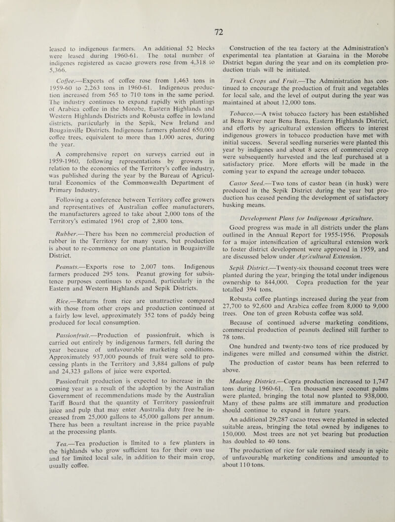 leased to indigenous farmers. An additional 52 blocks were leased during 1960-61. The total number of indigenes registered as cacao growers rose from 4,318 to 5,366. Coffee.—Exports of coffee rose from 1,463 tons in 1959-60 to 2,263 tons in 1960-61. Indigenous produc¬ tion increased from 565 to 710 tons in the same period. The industry continues to expand rapidly with plantings of Arabica coffee in the Morobe, Eastern Highlands and Western Highlands Districts and Robusta coffee in lowland districts, particularly in the Sepik, New Ireland and Bougainville Districts. Indigenous farmers planted 650,000 coffee trees, equivalent to more than 1,000 acres, during the year. A comprehensive report on surveys carried out in 1959-1960, following representations by growers in relation to the economics of the Territory’s coffee industry, was published during the year by the Bureau of Agricul¬ tural Economics of the Commonwealth Department of Primary Industry. Following a conference between Territory coffee growers and representatives of Australian coffee manufacturers, the manufacturers agreed to take about 2,000 tons of the Territory’s estimated 1961 crop of 2,800 tons. Rubber.—There has been no commercial production of rubber in the Territory for many years, but production is about to re-commence on one plantation in Bougainville District. Peanuts.—Exports rose to 2,007 tons. Indigenous farmers produced 295 tons. Peanut growing for subsis¬ tence purposes continues to expand, particularly in the Eastern and Western Highlands and Sepik Districts. Rice.—Returns from rice are unattractive compared with those from other crops and production continued at a fairly low level, approximately 352 tons of paddy being produced for local consumption. Passionfruit.—Production of passionfruit, which is carried out entirely by indigenous farmers, fell during the year because of unfavourable marketing conditions. Approximately 937,000 pounds of fruit were sold to pro¬ cessing plants in the Territory and 3,884 gallons of pulp and 24,323 gallons of juice were exported. Passionfruit production is expected to increase in the coming year as a result of the adoption by the Australian Government of recommendations made by the Australian Tariff Board that the quantity of Territory passionfruit juice and pulp that may enter Australia duty free be in¬ creased from 25,000 gallons to 45,000 gallons per annum. There has been a resultant increase in the price payable at the processing plants. Tea.—Tea production is limited to a few planters in the highlands who grow sufficient tea for their own use and for limited local sale, in addition to their main crop, usually coffee. Construction of the tea factory at the Administration’s experimental tea plantation at Garaina in the Morobe District began during the year and on its completion pro¬ duction trials will be initiated. Truck Crops and Fruit.—The Administration has con¬ tinued to encourage the production of fruit and vegetables for local sale, and the level of output during the year was maintained at about 12,000 tons. Tobacco.—A twist tobacco factory has been established at Bena River near Bena Bena, Eastern Highlands District, and efforts by agricultural extension officers to interest indigenous growers in tobacco production have met with initial success. Several seedling nurseries were planted this year by indigenes and about 8 acres of commercial crop were subsequently harvested and the leaf purchased at a satisfactory price. More efforts will be made in the coming year to expand the acreage under tobacco. Castor Seed.—Two tons of castor bean (in husk) were produced in the Sepik District during the year but pro¬ duction has ceased pending the development of satisfactory husking means. Development Plans for Indigenous Agriculture. Good progress was made in all districts under the plans outlined in the Annual Report for 1955-1956. Proposals for a major intensification of agricultural extension work to foster district development were approved in 1959, and are discussed below under Agricultural Extension. Sepik District.—Twenty-six thousand coconut trees were planted during the year, bringing the total under indigenous ownership to 844,000. Copra production for the year totalled 394 tons. Robusta coffee plantings increased during the year from 27,700 to 92,600 and Arabica coffee from 8,000 to 9,000 trees. One ton of green Robusta coffee was sold. Because of continued adverse marketing conditions, commercial production of peanuts declined still further to 78 tons. One hundred and twenty-two tons of rice produced by indigenes were milled and consumed within the district. The production of castor beans has been referred to above. Madang District.—Copra production increased to 1,747 tons during 1960-61. Ten thousand new coconut palms were planted, bringing the total now planted to 938,000. Many of these palms are still immature and production should continue to expand in future years. An additional 29,287 cacao trees were planted in selected suitable areas, bringing the total owned by indigenes to 150,000. Most trees are not yet bearing but production has doubled to 40 tons. The production of rice for sale remained steady in spite of unfavourable marketing conditions and amounted to about 110 tons.