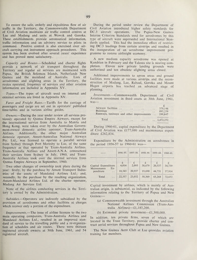 To ensure the safe, orderly and expeditious flow of air traffic in the Territory, the Commonwealth Department of Civil Aviation maintains air traffic control centres at Lae and Madang and units at Wewak and Goroka. These establishments provide aeronautical information, traffic information and an advisory service to pilots in command. Positive control is also exercised over air¬ craft carrying out instrument approach procedures. This system has been evolved after several years’ experience and has proved most satisfactory. Capacity and Routes.-—Scheduled and charter flights provide a network of air transport throughout the Territory and regular air services are maintained with Papua, the British Solomon Islands, Netherlands New Guinea and the mainland of Australia. Lists of aerodromes and alighting areas in the Territory, the routes operated, frequency of services and other aviation information are included in Appendix XV. Types.—The types of aircraft used on internal and external services are listed in Appendix XV. Fares and Freight Rates.—Tariffs for the carriage of passengers and cargo are set out in operators’ published time-tables and in various airline guides. Owners.—During the year under review all services pre¬ viously operated by Qantas Empire Airways, except for the international service from Australia to Manila and Hong Kong, were taken over by the Australian Govern¬ ment-owned domestic airline operator, Trans-Australia Airlines. Additionally, the other major Australian domestic operator, Ansett-Australian National Airways Pty. Ltd., was licensed to operate a parallel service from Sydney through Port Moresby to Lae, of the same frequency as that operated by Trans-Australia Airlines. Trans-Australia Airlines and' Ansett-A.N.A. commenced their services from Sydney in July, 1960, and Trans- Australia Airlines took over the internal services from Qantas Empire Airways in September, 1960. Two other changes of ownership took place during the year: firstly, by the purchase by Ansett Transport Indus¬ tries of the assets of Mandated Airlines Ltd.; and, secondly, by the purchase by the resulting organization, Ansett-Mandated Airlines Ltd. of the charter operator, Madang Air Services Ltd. None of the airlines conducting services in the Terri¬ tory is owned by the Administration. Subsidies.—Operators are indirectly subsidized by the provision of aerodromes and' other facilities at charges which recover only a portion of the expenditure. Improvements.—The issue of airline licences to the two main operating companies, Trans-Australia Airlines and Mandated Airlines Ltd., resulted in an improved stan¬ dard of service to the travelling public and a re-organiza¬ tion of schedules and air routes. There were thirteen registered aircraft owners at 30th June, 1961, and 54 registered aircraft. During the period under review the Department of Civil Aviation introduced higher safety standards for DC.3 aircraft operations. The Papua-New Guinea Interim Criterion Standards used for aerodromes by this type of aircraft were superseded and International Stan¬ dards applied. This had the immediate effect of restrict¬ ing DC.3 loadings from certain airstrips and resulted in the inauguration of an aerodrome improvement pro¬ gramme to restore airfreight economy. A new medium capacity aerodrome was opened at Kandrian in February and the Talasea site is nearing com¬ pletion. Eleven new private landing grounds were authorized and ten obsolete alighting areas closed. Additional improvements to apron areas and ground facilities were made at various airstrips and the recon¬ struction of Madang, Lae, Rabaul, Goroka and Mount Hagen airports has reached an advanced stage of planning. Investments.—Commonwealth Department of Civil Aviation investment in fixed assets at 30th June, 1961, was— £ Airways facilities .. .. .. .. 379,146 Buildings .. .. .. .. 893’,259 Runways, taxiways and other improvements .. 199,847 Total .. .. .. .. 1,472,252 During 1960-61, capital expenditure by the Department of Civil Aviation was £177,080 and maintenance expen¬ diture £262,834. Expenditure by the Administration on aerodromes in the period 1956-57 to 1960-61 was— — 1956-57. 1957-58. 1958-59. 1959-60. 1960-61. £ £ £ £ £ Capital Expenditure Maintenance Ex- 4,014 2,095 38,679 20,537 34,739 penditure 18,343 20,937 19,690 44,731 37,914 Total 22,357 23,032 58,369 65,268 72,653 Capital investment by airlines, which is mainly of Aus¬ tralian origin, is substantial, as indicated by the following information relating to the Territory of Papua and New Guinea:— (a) Commonwealth investment through the Australian National Airlines Commission (Trans-Aus¬ tralia Airlines)—£1,185,200. (b) Estimated private investment—£1,300,000. In addition, ten private firms, seven of which are located in the Trust Territory, provide charter and con¬ tract aerial services throughout Papua and New Guinea. The New Guinea Aero Club at Lae (provides aviation training for members.