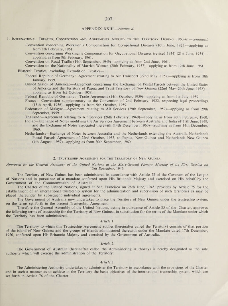 APPENDIX XXI11.—continu'd. 1. International Treaties, Conventions and Agreements Applied to the Territory During 1960-61—continued. Convention concerning Workmen's Compensation for Occupational Diseases (10th June, 1925)—applying as from 8th February, 1961. Convention concerning Workmen's Compensation for Occupational Diseases (revised 1934) (21st June, 1934)— applying as from 8th February, 1961. Convention on Road Traffic (19th September, 1949)—applying as from 2nd June, 1961. Convention on the Nationality of Married Women (20th February, 1957)—applying as from 12th June, 1961. Bilateral Treaties, excluding Extradition Treaties— Federal Republic of Germany: Agreement relating to Air Transport (22nd May, 1957)—applying as from 10th January, 1959. United States of America:—Agreement concerning the Exchange of Postal Parcels between the United States of America and the Territory of Papua and Trust Territory of New Guinea (22nd May-20th June, 1958)— applying as from 1st October, 1958. Federal Republic of Germany:—Trade Agreement (14th October, 1959)—applying as from 1st July, 1959. France:—Convention supplementary to the Convention of 2nd February, 1922, respecting legal proceedings (15th April, 1936)—applying as from 9th October, 1959. Federation of Malaya:—Agreement relating to Air Services (29th September, 1959)—applying as from 29th September, 1959. Thailand:—Agreement relating to Air Services (26th February, 1960)—applying as from 26th February, 1960. India:—Exchange of Notes modifying the Air Services Agreement between Australia and India of 11th June, 1949, and the Exchange of Notes associated therewith (14th December, 1960)—applying as from 14th December, 1960. Netherlands:—Exchange of Notes between Australia and the Netherlands extending the Australia-Netherlands Postal Parcels Agreement of 22nd October, 1953, to Papua, New Guinea and Netherlands New Guinea (4th August, 1959)—applying as from 30th September, 1960. 2. Trusteeship Agreement for the Territory of New Guinea. Approved by the General Assembly of the United Nations at the Sixty-Second Plenary Meeting of its First Session on 13th December, 1946. The Territory of New Guinea has been administered in accordance with Article 22 of the Covenant of the League of Nations and in pursuance of a mandate conferred upon His Britannic Majesty and exercised on His behalf by the Government of the Commonwealth of Australia. The Charter of the United Nations, signed at San Francisco on 26th June, 1945, provides by Article 75 for the establishment of an international trusteeship system for the administration and supervision of such territories as may be placed thereunder by subsequent individual agreements. The Government of Australia now undertakes to place the Territory of New Guinea under the trusteeship system, on the terms set forth in the present Trusteeship Agreement. Therefore the General Assembly of the United Nations, acting in pursuance of Article 85 of the Charter, approves the following terms of trusteeship for the Territory of New Guinea, in substitution for the terms of the Mandate under which the Territory has been administered. Article 1. The Territory to which this Trusteeship Agreement applies (hereinafter called the Territory) consists of that portion of the island of New Guinea and the groups of islands administered therewith under the Mandate dated 17th December, 1920, conferred upon His Britannic Majesty and exercised by the Government of Australia. Article 2. The Government of Australia (hereinafter called the Administering Authority) is hereby designated as the sole authority which will exercise the administration of the Territory. Article 3. The Administering Authority undertakes to administer the Territory in accordance with the provisions of the Charter and in such a manner as to achieve in the Territory the basic objectives of the international trusteeship system, which are set forth in Article 76 of the Charter.