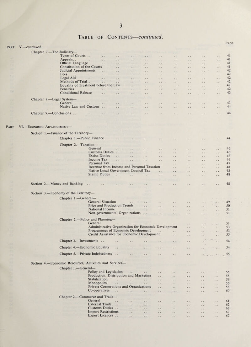 Table of Contents—continued. Part V.—continued. Chapter 7.—The Judiciary— Types of Courts Appeals Official Language Constitution of the Courts Judicial Appointments Fees Legal Aid Methods of Trial Equality of Treatment before the Law Penalties Conditional Release Chapter 8.—Legal System— General Native Law and Custom Chapter 9.—Conclusions Part VI.—Economic Advancement— Section 1.—Finance of the Territory— Chapter 1.—Public Finance Chapter 2.—Taxation— General Customs Duties Excise Duties Income Tax Personal Tax Revenue from Income and Personal Taxation Native Local Government Council Tax Stamp Duties Section 2.—Money and Banking Section 3.—Economy of the Territory— Chapter 1.—General— General Situation Price and Production Trends National Income Non-governmental Organizations Chapter 2.—Policy and Planning— General Administrative Organization for Economic Development Programmes of Economic Development Credit Assistance for Economic Development Chapter 3.—Investments .. Chapter 4.—Economic Equality Chapter 5.—Private Indebtedness Section 4.—Economic Resources, Activities and Services— Chapter 1.—General— Policy and Legislation Production, Distribution and Marketing Stabilization Monopolies Private Corporations and Organizations Co-operatives Chapter 2.—Commerce and Trade— General External Trade Customs Duties Import Restrictions Export Licences ..