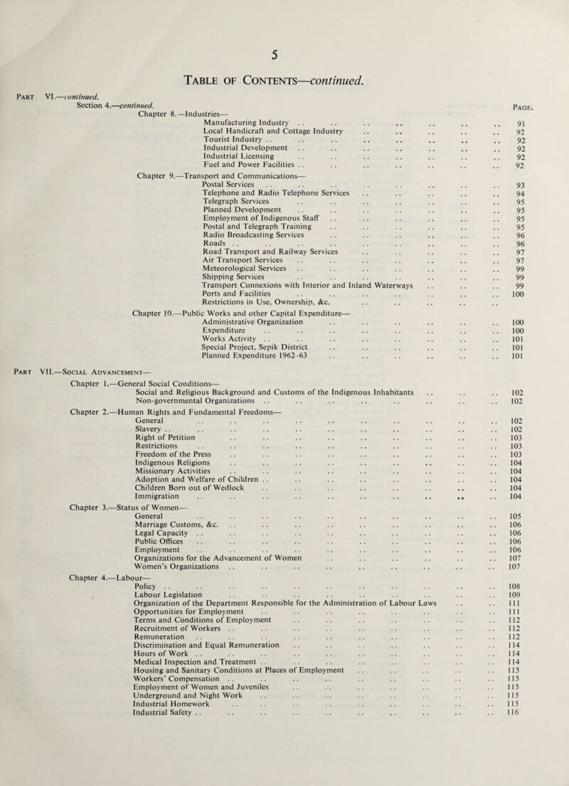 Table of Contents—continued. Part VI.—continued. Section 4.—continued. Chapter 8.—Industries— Manufacturing Industry Local Handicraft and Cottage Industry Tourist Industry Industrial Development Industrial Licensing Fuel and Power Facilities Chapter 9.—Transport and Communications— Postal Services Telephone and Radio Telephone Services Telegraph Services Planned Development Employment of Indigenous Staff Postal and Telegraph Training Radio Broadcasting Services Roads Road Transport and Railway Services Air Transport Services Meteorological Services Shipping Services Transport Connexions with Interior and Inland Waterways Ports and Facilities Restrictions in Use, Ownership, &c. Chapter 10.—Public Works and other Capital Expenditure— Administrative Organization Expenditure Works Activity Special Project, Sepik District Planned Expenditure 1962-63 Part VII.—Social Advancement— Chapter 1.—General Social Conditions— Social and Religious Background and Customs of the Indigenous Inhabitants Non-governmental Organizations Chapter 2.—Human Rights and Fundamental Freedoms— General Slavery Right of Petition Restrictions Freedom of the Press Indigenous Religions Missionary Activities Adoption and Welfare of Children Children Born out of Wedlock Immigration Chapter 3.—Status of Women— General Marriage Customs, &c. Legal Capacity .. Public Offices Employment Organizations for the Advancement of Women Women’s Organizations Chapter 4.—Labour— Policy .. Labour Legislation Organization of the Department Responsible for the Administration of Labour Laws Opportunities for Employment Terms and Conditions of Employment Recruitment of Workers Remuneration Discrimination and Equal Remuneration Hours of Work Medical Inspection and Treatment Housing and Sanitary Conditions at Places of Employment Workers’ Compensation Employment of Women and Juveniles Underground and Night Work Industrial Homework Industrial Safety Page. 91 92 92 92 92 92 93 94 95 95 95 95 96 96 97 97 99 99 99 100 100 100 101 101 101 102 102 102 102 103 103 103 104 104 104 104 104 105 106 106 106 106 107 107 108 109 111 111 112 112 112 114 114 114 115 115 115 115 115 116