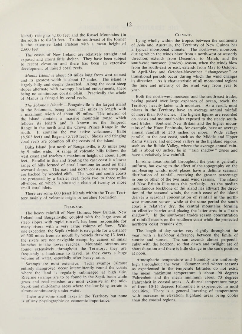 island) rising to 4,100 feet and the Rossel Mountains (in the south) to 6,430 feet. To the south-east of the former is the extensive Lelet Plateau with a mean height of 2,600 feet. The coasts of New Ireland are relatively straight and exposed and afford little shelter. They have been subject to recent elevation and there has been an extensive development of raised coral reefs. Manus Island is about 50 miles long from west to east and its greatest width is about 17 miles. The island is largely hilly and deeply dissected. Along the coast steep slopes alternate with swampy lowland embayments, there being no continuous coastal plain. Practically the whole of Manus is fringed by coral reefs. The Solomon Islands.—Bougainville is the largest island in the Solomons, being about 127 miles in length with a maximum width of about 49 miles. The interior of the island contains a massive mountain range which follows its length and is known as the Emperor Range in the north and the Crown Prince Range in the south. It contains the two active volcanoes: Balbi (8,502 feet) and Bagana (5,730 feet). Shoals and fringing coral reefs are common off the coasts of the island. Buka Island, just north of Bougainville, is 35 miles long by 9 miles wide. A range of volcanic hills follows the west coast and reaches a maximum height of about 1,300 feet. Parallel to this and fronting the east coast is a lower range of hills formed of coral limestone terraced on their seaward slopes. The east and north coasts are steep and are backed by wooded cliffs. The west and south coasts are protected by a barrier reef, from two to three miles off-shore, on which is situated a chain of twenty or more small coral islets. There are some 600 lesser islands within the Trust Terri¬ tory mainly of volcanic origin or coraline formation. Drainage. The heavy rainfall of New Guinea, New Britain, New Ireland and Bougainville, coupled with the large area of steep slopes with rapid run-off, has been responsible for many rivers with a very large volume of flow. With one exception, the Sepik (which is navigable for a distance of 300 miles from its mouth by vessels drawing 13 feet), the rivers are not navigable except by canoes or small launches in the lower reaches. Mountain streams are found extensively throughout the Territory; they are frequently a hindrance to travel, as they carry a huge volume of water, especially after heavy rains. Swamps are most extensive. Tidal swamps (almost entirely mangrove) occur intermittently round the coasts where the land is regularly submerged at high tide. Riverine swamps are to be found in the Sepik basin while grass and reed marshes are most extensive in the mid- Sepik and mid-Ramu areas where the low-lying terrain is almost continuously under water. There are some small lakes in the Territory but none is of any physiographic or economic importance. Climate. Lying wholly within the tropics between the continents of Asia and Australia, the Territory of New Guinea has a typical monsoonal climate. The north-west monsoon, during which the winds blow from a north-west or westerly direction, extends from December to March, and the south-east monsoon (trades) season, when the winds blow from the south-east or east, extends from May to October. In April-May and October-November “ changeover ” or transitional periods occur during which the wind changes its direction. As is characteristic of all monsoonal regions the time and intensity of the wind vary from year to year. Both the north-west monsoon and the south-east trades, having passed over large expanses of ocean, reach the Territory heavily laden with moisture. As a result, most places in the Territory have an average annual rainfall of more than 100 inches. The highest figures are recorded on coasts and mountain-sides exposed to the steady south¬ east trades. Southern New Britain and the higher moun¬ tains of the Huon Peninsula, for example, have an average annual rainfall of 250 inches or more. Wide valleys parallel to the east coast, such as the Middle and Upper Ramu Valleys, and enclosed valleys in the highland regions, such as the Bulolo Valley, where the average annual rain¬ fall is about 60 inches, lie in “ rain shadow ” zones and have a relatively low rainfall. In some areas rainfall throughout the year is generally uniform, but owing to the effect of the topography on the rain-bearing winds, most places have a definite seasonal distribution of rainfall, receiving the greater percentage in one or other of the two main wind seasons. The island of New Britain illustrates this perfectly. As the median mountainous backbone of the island lies athwart the direc¬ tion of the seasonal winds, the north coast of the island derives a seasonal concentration of rainfall in the north¬ west monsoon season, while at the same period the south coast is relatively dry, the central mountains forming an effective barrier and placing the latter area in a “ rain shadow ”. In the south-east trades season concentration of rainfall occurs on the southern coast while the protected northern coast remains dry. The length of day varies very slightly throughout the year, with a half-hour difference between the limits of sunrise and sunset. The sun ascends almost perpendi¬ cular with the horizon, so that dawn and twilight are of short duration and there is little change in the sun’s position at noon. Atmospheric temperature and humidity are uniformly high throughout the year. Summer and winter seasons as experienced in the temperate latitudes do not exist: the mean maximum temperature is about 90 degrees Fahrenheit and the mean minimum about 73 degrees Fahrenheit in coastal areas. A diurnal temperature range of from 10-15 degrees Fahrenheit is experienced in most localities. There is a general lowering of temperatures with increases in elevation, highland areas being cooler than the coastal regions.