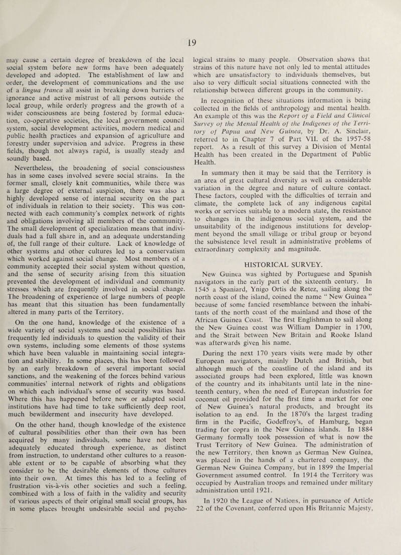 may cause a certain degree of breakdown of the local social system before new forms have been adequately developed and adopted. The establishment of law and order, the development of communications and the use of a lingua franca all assist in breaking down barriers of ignorance and active mistrust of all persons outside the local group, while orderly progress and the growth of a wider consciousness are being fostered by formal educa¬ tion, co-operative societies, the local government council system, social development activities, modern medical and public health practices and expansion of agriculture and forestry under supervision and advice. Progress in these fields, though not always rapid, is usually steady and soundly based. Nevertheless, the broadening of social consciousness has in some cases involved severe social strains. In the former small, closely knit communities, while there was a large degree of external suspicion, there was also a highly developed sense of internal security on the part of individuals in relation to their society. This was con¬ nected with each community’s complex network of rights and obligations involving all members of the community. The small development of specialization means that indivi¬ duals had a full share in, and an adequate understanding of, the full range of their culture. Lack of knowledge of other systems and other cultures led to a conservatism which worked against social change. Most members of a community accepted their social system without question, and the sense of security arising from this situation prevented the development of individual and community stresses which are frequently involved in social change. The broadening of experience of large numbers of people has meant that this situation has been fundamentally altered in many parts of the Territory. On the one hand, knowledge of the existence of a wide variety of social systems and social possibilities has frequently led individuals to question the validity of their own systems, including some elements of those systems which have been valuable in maintaining social integra¬ tion and stability. In some places, this has been followed by an early breakdown of several important social sanctions, and the weakening of the forces behind various communities’ internal network of rights and obligations on which each individual’s sense of security was based. Where this has happened before new or adapted social institutions have had time to take sufficiently deep root, much bewilderment and insecurity have developed. On the other hand, though knowledge of the existence of cultural possibilities other than their own has been acquired by many individuals, some have not been adequately educated through experience, as distinct from instruction, to understand other cultures to a reason¬ able extent or to be capable of absorbing what they consider to be the desirable elements of those cultures into their own. At times this has led to a feeling of frustration vis-a-vis other societies and such a feeling, combined with a loss of faith in the validity and security of various aspects of their original small social groups, has in some places brought undesirable social and psycho¬ logical strains to many people. Observation shows that strains of this nature have not only led to mental attitudes which are unsatisfactory to individuals themselves, but also to very difficult social situations connected with the relationship between different groups in the community. In recognition of these situations information is being collected in the fields of anthropology and mental health. An example of this was the Report of a Field and Clinical Survey of the Mental Health of the Indigenes of the Terri¬ tory of Papua and New Guinea, by Dr. A. Sinclair, referred to in Chapter 7 of Part VII. of the 1957-58 report. As a result of this survey a Division of Mental Health has been created in the Department of Public Health. In summary then it may be said that the Territory is an area of great cultural diversity as well as considerable variation in the degree and nature of culture contact. These factors, coupled with the difficulties of terrain and climate, the complete lack of any indigenous capital works or services suitable to a modern state, the resistance to changes in the indigenous social system, and the unsuitability of the indigenous institutions for develop¬ ment beyond the small village or tribal group or beyond the subsistence level result in administrative problems of extraordinary complexity and magnitude. HISTORICAL SURVEY. New Guinea was sighted by Portuguese and Spanish navigators in the early part of the sixteenth century. In 1545 a Spaniard, Ynigo Ortis de Retez, sailing along the north coast of the island, coined the name “ New Guinea ” because of some fancied resemblance between the inhabi¬ tants of the north coast of the mainland and those of the African Guinea Coast. The first Englishman to sail along the New Guinea coast was William Dampier in 1700, and the Strait between New Britain and Rooke Island was afterwards given his name. During the next 170 years visits were made by other European navigators, mainly Dutch and British, but although much of the coastline of the island and its associated groups had been explored, little was known of the country and its inhabitants until late in the nine¬ teenth century, when the need of European industries for coconut oil provided for the first time a market for one of New Guinea’s natural products, and brought its isolation to an end. In the 1870’s the largest trading firm in the Pacific, Godeffroy’s, of Hamburg, began trading for copra in the New Guinea islands. In 1884 Germany formally took possession of what is now the Trust Territory of New Guinea. The administration of the new Territory, then known as German New Guinea, was placed in the hands of a chartered company, the German New Guinea Company, but in 1899 the Imperial Government assumed control. In 1914 the Territory was occupied by Australian troops and remained under military administration until 1921. In 1920 the League of Nations, in pursuance of Article 22 of the Covenant, conferred upon His Britannic Majesty,