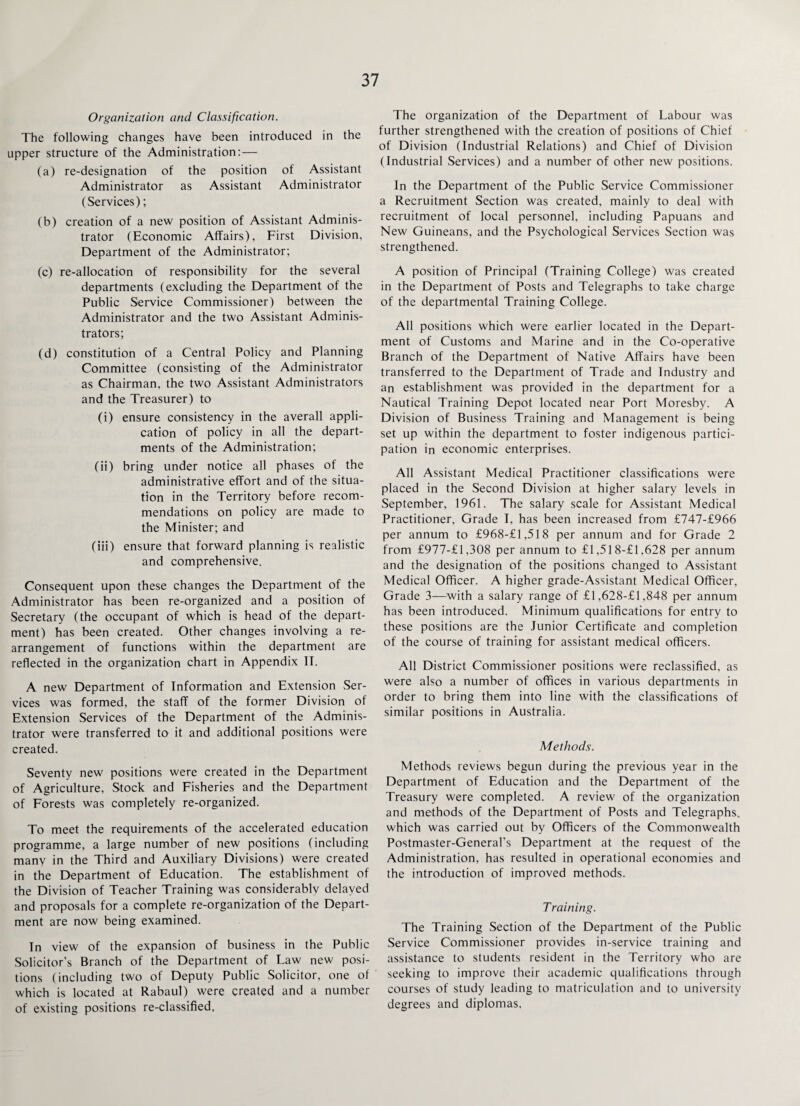 Organization and Classification. The following changes have been introduced in the upper structure of the Administration: — (a) re-designation of the position of Assistant Administrator as Assistant Administrator (Services); (b) creation of a new position of Assistant Adminis¬ trator (Economic Affairs), First Division, Department of the Administrator; (c) re-allocation of responsibility for the several departments (excluding the Department of the Public Service Commissioner) between the Administrator and the two Assistant Adminis¬ trators; (d) constitution of a Central Policy and Planning Committee (consisting of the Administrator as Chairman, the two Assistant Administrators and the Treasurer) to (i) ensure consistency in the averall appli¬ cation of policy in all the depart¬ ments of the Administration; (ii) bring under notice all phases of the administrative effort and of the situa¬ tion in the Territory before recom¬ mendations on policy are made to the Minister; and (iii) ensure that forward planning is realistic and comprehensive. Consequent upon these changes the Department of the Administrator has been re-organized and a position of Secretary (the occupant of which is head of the depart¬ ment) has been created. Other changes involving a re¬ arrangement of functions within the department are reflected in the organization chart in Appendix IT. A new Department of Information and Extension Ser¬ vices was formed, the staff of the former Division of Extension Services of the Department of the Adminis¬ trator were transferred to it and additional positions were created. Seventy new positions were created in the Department of Agriculture, Stock and Fisheries and the Department of Forests was completely re-organized. To meet the requirements of the accelerated education programme, a large number of new positions (including many in the Third and Auxiliary Divisions) were created in the Department of Education. The establishment of the Division of Teacher Training was considerably delayed and proposals for a complete re-organization of the Depart¬ ment are now being examined. In view of the expansion of business in the Public Solicitor’s Branch of the Department of Law new posi¬ tions (including two of Deputy Public Solicitor, one of which is located at Rabaul) were created and a number of existing positions re-classified. The organization of the Department of Labour was further strengthened with the creation of positions of Chief of Division (Industrial Relations) and Chief of Division (Industrial Services) and a number of other new positions. In the Department of the Public Service Commissioner a Recruitment Section was created, mainly to deal with recruitment of local personnel, including Papuans and New Guineans, and the Psychological Services Section was strengthened. A position of Principal (Training College) was created in the Department of Posts and Telegraphs to take charge of the departmental Training College. All positions which were earlier located in the Depart¬ ment of Customs and Marine and in the Co-operative Branch of the Department of Native Affairs have been transferred to the Department of Trade and Industry and an establishment was provided in the department for a Nautical Training Depot located near Port Moresby. A Division of Business Training and Management is being set up within the department to foster indigenous partici¬ pation in economic enterprises. All Assistant Medical Practitioner classifications were placed in the Second Division at higher salary levels in September, 1961. The salary scale for Assistant Medical Practitioner, Grade I, has been increased from £747-£966 per annum to £968-£l,518 per annum and for Grade 2 from £977-£l,308 per annum to £1,518-£l,628 per annum and the designation of the positions changed to Assistant Medical Officer. A higher grade-Assistant Medical Officer, Grade 3—with a salary range of £1,628-£l ,848 per annum has been introduced. Minimum qualifications for entry to these positions are the Junior Certificate and completion of the course of training for assistant medical officers. All District Commissioner positions were reclassified, as were also a number of offices in various departments in order to bring them into line with the classifications of similar positions in Australia. Methods. Methods reviews begun during the previous year in the Department of Education and the Department of the Treasury were completed. A review of the organization and methods of the Department of Posts and Telegraphs, which was carried out by Officers of the Commonwealth Postmaster-General’s Department at the request of the Administration, has resulted in operational economies and the introduction of improved methods. Training. The Training Section of the Department of the Public Service Commissioner provides in-service training and assistance to students resident in the Territory who are seeking to improve their academic qualifications through courses of study leading to matriculation and to university degrees and diplomas.