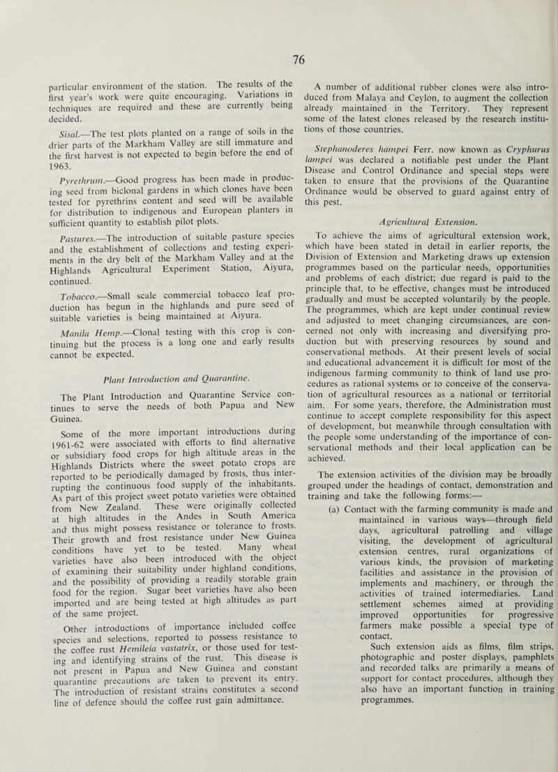 particular environment of the station. The results of the first year’s work were quite encouraging. Variations in techniques are required' and these are currently being decided. Sisal.—The test plots planted on a range of soils in the drier parts of the Markham Valley are still immature and the first harvest is not expected to begin before the end of 1963. Pyrethrum.—Good progress has been made in produc¬ ing seed from biclonal gardens in which clones have been tested for pyrethrins content and seed will be available for distribution to indigenous and European planters in sufficient quantity to establish pilot plots. Pastures.—The introduction of suitable pasture species and the establishment of collections and testing experi¬ ments in the dry belt of the Markham Valley and at the Highlands Agricultural Experiment Station, Aiyura, continued. Tobacco.—Small scale commercial tobacco leaf pro¬ duction has begun in the highlands and pure seed of suitable varieties is being maintained at Aiyura. Manila Hemp.—Clonal testing with this crop is con¬ tinuing but the process is a long one and early results cannot be expected. Plant Introduction and Quarantine. The Plant Introduction and Quarantine Service con¬ tinues to serve the needs of both Papua and New Guinea. Some of the more important introductions during 1961-62 were associated with efforts to find alternative or subsidiary food crops for high altitude areas in the Highlands Districts where the sweet potato crops are reported to be periodically damaged by frosts, thus inter¬ rupting the continuous food supply of the inhabitants. As part of this project sweet potato varieties were obtained from New Zealand. These were originally collected at high altitudes in the Andes in South America and thus might possess resistance or tolerance to frosts. Their growth and frost resistance under New Guinea conditions have yet to be tested. Many wheat varieties have also been introduced with the object of examining their suitability under highland conditions, and the possibility of providing a readily storable grain food for the region. Sugar beet varieties have also been imported and are being tested at high altitudes as part of the same project. Other introductions of importance included coffee species and selections, reported to possess resistance to the coffee rust Hemileia vastatrix, or those used for test¬ ing and identifying strains of the rust. This disease is not present in Papua and New Guinea and constant quarantine precautions are taken to prevent its entry. The introduction of resistant strains constitutes a second line of defence should the coffee rust gain admittance. A number of additional rubber clones were also intro¬ duced from Malaya and Ceylon, to augment the collection already maintained in the Territory. They represent some of the latest clones released by the research institu¬ tions of those countries. Stephanoderes hampei Ferr. now known as Cryphurus larnpei was declared a notifiable pest under the Plant Disease and Control Ordinance and special steps were taken to ensure that the provisions of the Quarantine Ordinance would be observed to guard against entry of this pest. Agricultural Extension. To achieve the aims of agricultural extension work, which have been stated in detail in earlier reports, the Division of Extension and Marketing draws up extension programmes based on the particular needs, opportunities and problems of each district; due regard is paid to the principle that, to be effective, changes must be introduced gradually and must be accepted voluntarily by the people. The programmes, which are kept under continual review and adjusted to meet changing circumstances, are con¬ cerned not only with increasing and diversifying pro¬ duction but with preserving resources by sound and conservational methods. At their present levels of social and educational advancement it is difficult for most of the indigenous farming community to think of land use pro¬ cedures as rational systems or to conceive of the conserva¬ tion of agricultural resources as a national or territorial aim. For some years, therefore, the Administration must continue to accept complete responsibility for this aspect of development, but meanwhile through consultation with the people some understanding of the importance of con¬ servational methods and their local application can be achieved. The extension activities of the division may be broadly grouped under the headings of contact, demonstration and training and take the following forms:— (a) Contact with the farming community is made and maintained in various ways—through field days, agricultural patrolling and village visiting, the development of agricultural extension centres, rural organizations of various kinds, the provision of marketing facilities and assistance in the provision of implements and machinery, or through the activities of trained intermediaries. Land settlement schemes aimed at providing improved opportunities for progressive farmers make possible a special type of contact. Such extension aids as films, film strips, photographic and poster displays, pamphlets and recorded talks are primarily a means of support for contact procedures, although they also have an important function in training programmes.