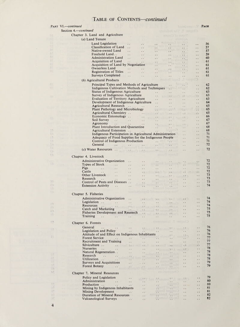 Part VI.—continued Page Section 4.—continued Chapter 3. Land and Agriculture (a) Land Tenure Land Legislation .. .. .... .. .. 56 Classification of Land .. .. .. .. .. .. 57 Native-owned Land .. .. .. .. .. .. 57 Freehold Land.. .. .. .. .. .. .. 59 Administration Land .. .. .. ,. .. .. 60 Acquisition of Land .. .. .. .. .. .. 61 Acquisition of Land by Negotiation .. .. .. .. 61 Ownerless Land .. .. .. .. .. .. 61 Registration of Titles .. .. .. .. .. ., 61 Surveys Completed .. .. .. .. .. .. 61 (b) Agricultural Products Principal Types and Methods of Agriculture .. .. .. 62 Indigenous Cultivation Methods and Techniques .. .. .. 62 Status of Indigenous Agriculture .. .. .. .. 63 Survey of Indigenous Agriculture .. .. .. .. 63 Evaluation of Territory Agriculture .. .. .. .. 63 Development of Indigenous Agriculture .. .. .. .. 64 Agricultural Research .. .. .. .. .. .. 65 Plant Pathology and Microbiology .. .. .. .. 65 Agricultural Chemistry .. .. .. .. .. .. 65 Economic Entomology .. .. .. .. .. .. 66 Soil Survey .. .. .. .. .. .. .. 67 Agronomy .. .. .. .. .. .. .. 67 Plant Introduction and Quarantine .. .. .. .. 68 Agricultural Extension .. .. .. .. .. .. 68 Indigenous Participation in Agricultural Administration .. 71 Adequacy of Food Supplies for the Indigenous People .. .. 71 Control of Indigenous Production .. .. .. .. 71 General .. .. .. .. .. .. .. 72 (c) Water Resources .. .. .. .. .. .. .. 72 Chapter 4. Livestock Administrative Organization .. .. .. .. .. ... 72 Types of Stock .. .. .. .. .. .. .. 72 Pigs .. .. .. .. .. .. .. .. 72 Cattle .. .. .. .. .. .. .. • .. 72 Other Livestock .. .. .. .. .. .. .. 73 Research .. .. .. .. .. .. .. .. 73 Control of Pests and Diseases .. .. .. .. .. .. 73 Extension Activity .. .. .. .. .. .. .. 74 Chapter 5. Fisheries Administrative Organization .. .. .. .. .. .. 74 Legislation .. .. .. .. .. .. .. . • 74 Resources .. .. .. .. .. .. .. • • 74 Catch and Marketing .. .. .. .. .. .. 75 Fisheries Development and Research .. .. .. .. .. 75 Training .. .. .. .. .. .. .. .. 75 Chapter 6. Forests General .. .. .. .. .. .. .. .. 76 Legislation and Policy .. .. .. .. .. .. 76 Attitude of and Effect on Indigenous Inhabitants .. .. .. 76 Forest Service .. .. .. .. .. .. • ■ 77 Recruitment and Training .. .. .. .. .. .. 77 Silviculture .. .. .. .. .. .. .: •. 77 Nurseries .. .. .. .. .. ,. .« • • 78 Natural Regeneration.. .. .. .. .. .. .. 78 Research .. .. .. .. .. .. •• •• 78 Utilization .. .. .. .. .. .. .. . • 78 Surveys and Acquisitions .. .. .. .. .. .. 79 Forest Botany .. .. .. .. .. .. .. 79 Chapter 7. Mineral Resources Policy and Legislation .. .. .. .. .. .. 79 Administration .. .. .. .. .. .. .. 80 Production .. .. .. .. .. .. .. •. 80 Mining by Indigenous Inhabitants .. .. .. .. •• 81 Mining Development .. .. .. .. .. .. 81 Duration of Mineral Resources .. .. .. .. . • 82 Vulcanological Surveys .. .. .. .. .. • • 82