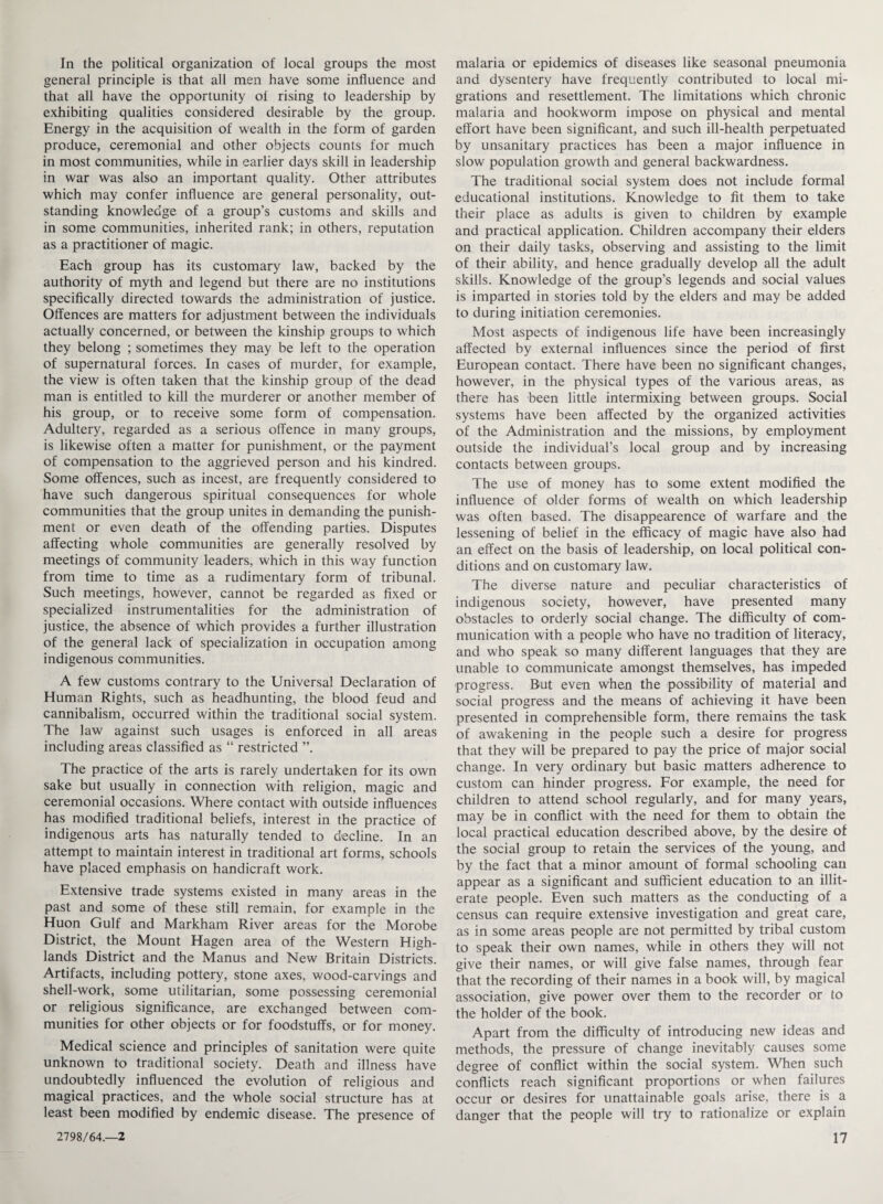 In the political organization of local groups the most general principle is that all men have some influence and that all have the opportunity ol rising to leadership by exhibiting qualities considered desirable by the group. Energy in the acquisition of wealth in the form of garden produce, ceremonial and other objects counts for much in most communities, while in earlier days skill in leadership in war was also an important quality. Other attributes which may confer influence are general personality, out¬ standing knowledge of a group’s customs and skills and in some communities, inherited rank; in others, reputation as a practitioner of magic. Each group has its customary law, backed by the authority of myth and legend but there are no institutions specifically directed towards the administration of justice. Offences are matters for adjustment between the individuals actually concerned, or between the kinship groups to which they belong ; sometimes they may be left to the operation of supernatural forces. In cases of murder, for example, the view is often taken that the kinship group of the dead man is entitled to kill the murderer or another member of his group, or to receive some form of compensation. Adultery, regarded as a serious offence in many groups, is likewise often a matter for punishment, or the payment of compensation to the aggrieved person and his kindred. Some offences, such as incest, are frequently considered to have such dangerous spiritual consequences for whole communities that the group unites in demanding the punish¬ ment or even death of the offending parties. Disputes affecting whole communities are generally resolved by meetings of community leaders, which in this way function from time to time as a rudimentary form of tribunal. Such meetings, however, cannot be regarded as fixed or specialized instrumentalities for the administration of justice, the absence of which provides a further illustration of the general lack of specialization in occupation among indigenous communities. A few customs contrary to the Universal Declaration of Human Rights, such as headhunting, the blood feud and cannibalism, occurred within the traditional social system. The law against such usages is enforced in all areas including areas classified as “ restricted ”. The practice of the arts is rarely undertaken for its own sake but usually in connection with religion, magic and ceremonial occasions. Where contact with outside influences has modified traditional beliefs, interest in the practice of indigenous arts has naturally tended to decline. In an attempt to maintain interest in traditional art forms, schools have placed emphasis on handicraft work. Extensive trade systems existed in many areas in the past and some of these still remain, for example in the Huon Gulf and Markham River areas for the Morobe District, the Mount Hagen area of the Western High¬ lands District and the Manus and New Britain Districts. Artifacts, including pottery, stone axes, wood-carvings and shell-work, some utilitarian, some possessing ceremonial or religious significance, are exchanged between com¬ munities for other objects or for foodstuffs, or for money. Medical science and principles of sanitation were quite unknown to traditional society. Death and illness have undoubtedly influenced the evolution of religious and magical practices, and the whole social structure has at least been modified by endemic disease. The presence of malaria or epidemics of diseases like seasonal pneumonia and dysentery have frequently contributed to local mi¬ grations and resettlement. The limitations which chronic malaria and hookworm impose on physical and mental effort have been significant, and such ill-health perpetuated by unsanitary practices has been a major influence in slow population growth and general backwardness. The traditional social system does not include formal educational institutions. Knowledge to fit them to take their place as adults is given to children by example and practical application. Children accompany their elders on their daily tasks, observing and assisting to the limit of their ability, and hence gradually develop all the adult skills. Knowledge of the group’s legends and social values is imparted in stories told by the elders and may be added to during initiation ceremonies. Most aspects of indigenous life have been increasingly affected by external influences since the period of first European contact. There have been no significant changes, however, in the physical types of the various areas, as there has been little intermixing between groups. Social systems have been affected by the organized activities of the Administration and the missions, by employment outside the individual’s local group and by increasing contacts between groups. The use of money has to some extent modified the influence of older forms of wealth on which leadership was often based. The disappearence of warfare and the lessening of belief in the efficacy of magic have also had an effect on the basis of leadership, on local political con¬ ditions and on customary law. The diverse nature and peculiar characteristics of indigenous society, however, have presented many obstacles to orderly social change. The difficulty of com¬ munication with a people who have no tradition of literacy, and who speak so many different languages that they are unable to communicate amongst themselves, has impeded progress. But even when the possibility of material and social progress and the means of achieving it have been presented in comprehensible form, there remains the task of awakening in the people such a desire for progress that they will be prepared to pay the price of major social change. In very ordinary but basic matters adherence to custom can hinder progress. For example, the need for children to attend school regularly, and for many years, may be in conflict with the need for them to obtain the local practical education described above, by the desire of the social group to retain the services of the young, and by the fact that a minor amount of formal schooling can appear as a significant and sufficient education to an illit¬ erate people. Even such matters as the conducting of a census can require extensive investigation and great care, as in some areas people are not permitted by tribal custom to speak their own names, while in others they will not give their names, or will give false names, through fear that the recording of their names in a book will, by magical association, give power over them to the recorder or to the holder of the book. Apart from the difficulty of introducing new ideas and methods, the pressure of change inevitably causes some degree of conflict within the social system. When such conflicts reach significant proportions or when failures occur or desires for unattainable goals arise, there is a danger that the people will try to rationalize or explain