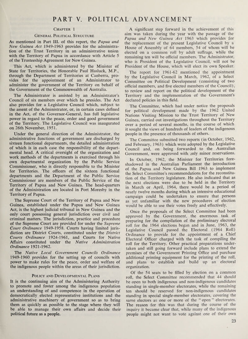 PART V. POLITICAL ADVANCEMENT Chapter 1 General Political Structure As mentioned in Part III. of this report, the Papua and New Guinea Act 1949-1963 provides for the administra¬ tion of the Trust Territory in an administrative union with the Territory of Papua in accordance with Article 5 of the Trusteeship Agreement for New Guinea. This Act, which is administered by the Minister of State for Territories, the Honorable Paul Hasluck, M.P., through the Department of Territories at Canberra, pro¬ vides for the appointment of an Administrator to administer the government of the Territory on behalf of the Government of the Commonwealth of Australia. The Administrator is assisted by an Administrator’s Council of six members over which he presides. The Act also provides for a Legislative Council which, subject to the assent of the Administrator, or, in certain cases defined in the Act, of the Governor-General, has full legislative power in regard to the peace, order and good government of the Territory. The Legislative Council was inaugurated on 26th November, 1951. Under the general direction of the Administrator, the administrative functions of government are discharged by sixteen functional departments, the detailed administration of which is in each case the responsibility of the depart¬ mental head. A critical oversight of the organization and work methods of the departments is exercised through his own departmental organization by the Public Service Commissioner, who is directly responsible to the Minister for Territories. The officers of the sixteen functional departments and the Department of the Public Service Commissioner are members of the Public Service of the Territory of Papua and New Guinea. The head-quarters of the Administration are located in Port Moresby in the Territory of Papua. The Supreme Court of the Territory of Papua and New Guinea, established under the Papua and New Guinea Act, is the highest judicial tribunal in New Guinea and the only court possessing general jurisdiction over civil and criminal matters. The jurisdiction, practice and procedure of the Supreme Court are provided for under the Supreme Court Ordinance 1949-1958. Courts having limited juris¬ diction are District Courts, constituted under the District Courts Ordinance 1924-1961, and Courts for Native Affairs constituted under the Native Administration Ordinance 1921-1962. The Native Local Government Councils Ordinance 1949-1960 provides for the setting up of councils with power to make rules for the peace, order and welfare of the indigenous people within the areas of their jurisdiction. Policy and Developmental Plans It is the continuing aim of the Administering Authority to promote and foster among the indigenous population an understanding of and competence in the operation of democratically elected representative institutions and the administrative machinery of government so as to bring them as quickly as possible to the stage where they will be able to manage their own affairs and decide their political future as a people. A significant step forward in the achievement of this aim was taken during the year with the passage of the Papua and New Guinea Act 1963 which provides for the replacement of the present Legislative Council by a House of Assembly of 64 members, 54 of whom will be elected on a common roll by adult suffrage, while the remaining ten will be official members. The Administrator, who is President of the Legislative Council, will not be President of the House, which will elect its own Speaker. The report for 1961-62 mentioned the appointment by the Legislative Council in March, 1962, of a Select Committee on Political Development (consisting of two official members, and five elected members of the Council), to review and report on the political development of the Territory and the implementation of the Government’s declared policies in this field. The Committee, which had under notice the proposals for political development made by the 1962 United Nations Visiting Mission to the Trust Territory of New Guinea, carried out investigations throughout the Territory over a period of several months, in the course of which it sought the views of hundreds of leaders of the indigenous people in the presence of thousands of others. The Committee submitted two reports (in October, 1962, and February, 1963) which were adopted by the Legislative Council and, on being forwarded to the Australian Government, were approved with only minor reservations. In October, 1962, the Minister for Territories fore¬ shadowed in the Australian Parliament the introduction of the Papua and New Guinea Bill 1963 to implement the Select Committee’s recommendations for the reconstitu¬ tion of the Territory legislature. He also indicated that as the next elections were due to be held in the Territory in March or April, 1964, there would be a period of nearly twelve months during which an intensive educational campaign could be undertaken to ensure that persons as yet unfamiliar with the new procedures of election would be able to use their votes freely and effectively. Once the proposals of the Select Committee had been approved by the Government, the enormous task of preparing for the compilation of the preliminary electoral roll for the 1964 elections began and in June, 1963, the Legislative Council passed the Electoral (1964 Roll) Ordinance to provide for the appointment of a Chief Electoral Officer charged with the task of compiling the roll for the Territory. Other practical preparations under¬ taken and still going forward include plans to extend the premises of the Government Printing Office and purchase additional printing equipment for the printing of the roll, and plans to establish and build up an electoral organization. Of the 54 seats to be filled by election on a common roll, the Select Committee recommended that 44 should be open to both indigenous and non-indigenous candidates standing in single-member electorates, while the remaining ten should be reserved for non-indigenous candidates standing in special single-member electorates, covering the same electors as one or more of the “ open ” electorates. The reason for this was that during the course of the inquiry it became clear that, while many of the indigenous people might not want to vote against one of their own