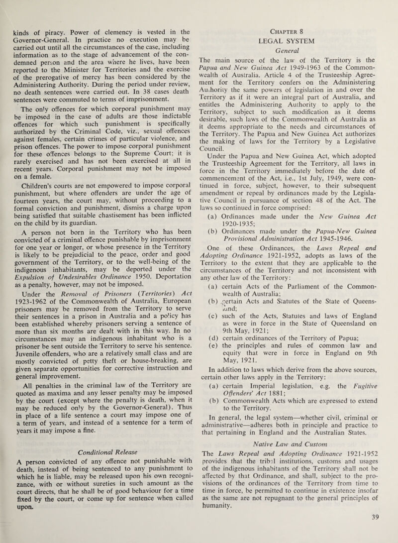 kinds of piracy. Power of clemency is vested in the Governor-General. In practice no execution may be carried out until all the circumstances of the case, including information as to the stage of advancement of the con¬ demned person and the area where he lives, have been reported to the Minister for Territories and the exercise of the prerogative of mercy has been considered by the Administering Authority. During the period under review, no death sentences were carried out. In 38 cases death sentences were commuted to terms of imprisonment. The only offences for which corporal punishment may be imposed in the case of adults are those indictable offences for which such punishment is specifically authorized by the Criminal Code, viz., sexual offences against females, certain crimes of particular violence, and prison offences. The power to impose corporal punishment for these offences belongs to the Supreme Court; it is rarely exercised and has not been exercised at all in recent years. Corporal punishment may not be imposed on a female. Children’s courts are not empowered to impose corporal punishment, but where offenders are under the age of fourteen years, the court may, without proceeding to a formal conviction and punishment, dismiss a charge upon being satisfied that suitable chastisement has been inflicted on the child by its guardian. A person not born in the Territory who has been convicted of a criminal offence punishable by imprisonment for one year or longer, or whose presence in the Territory is likely to be prejudicial to the peace, order and good government of the Territory, or to the well-being of the indigenous inhabitants, may be deported under the Expulsion of Undesirables Ordinance 1950. Deportation as a penalty, however, may not be imposed. Under the Removal of Prisoners (Territories) Act 1923-1962 of the Commonwealth of Australia, European prisoners may be removed from the Territory to serve their sentences in a prison in Australia and a po’icy has been established whereby prisoners serving a sentence of more than six months are dealt with in this way. In no circumstances may an indigenous inhabitant who is a prisoner be sent outside the Territory to serve his sentence. Juvenile offenders, who are a relatively small class and are mostly convicted of petty theft or house-breaking, are given separate opportunities for corrective instruction and general improvement. All penalties in the criminal law of the Territory are quoted as maxima and any lesser penalty may be imposed by the court (except where the penalty is death, when it may be reduced orfy by the Governor-General). Thus in place of a life sentence a court may impose one of a term of years, and instead of a sentence for a term of years it may impose a fine. Conditional Release A person convicted of any offence not punishable with death, instead of being sentenced to any punishment to which he is liable, may be released upon his own recogni¬ zance, with or without sureties in such amount as the court directs, that he shall be of good behaviour for a time fixed by the court, or come up for sentence when called upon. Chapter 8 LEGAL SYSTEM General The main source of the law of the Territory is the Papua and New Guinea Act 1949-1963 of the Common¬ wealth of Australia. Article 4 of the Trusteeship Agree¬ ment for the Territory confers on the Administering Authority the same powers of legislation in and over the Territory as if it were an integral part of Australia, and entitles the Administering Authority to apply to the Territory, subject to such modification as it deems desirable, such laws of the Commonwealth of Australia as it deems appropriate to the needs and circumstances of the Territory. The Papua and New Guinea Act authorizes the making of laws for the Territory by a Legislative Council. Under the Papua and New Guinea Act, which adopted the Trusteeship Agreement for the Territory, all laws in force in the Territory immediately before the date of commencement of the Act, i.e., 1st July, 1949, were con¬ tinued in force, subject, however, to their subsequent amendment or repeal by ordinances made by the Legisla¬ tive Council in pursuance of section 48 of the Act. The laws so continued in force comprised; (a) Ordinances made under the New Guinea Act 1920-1935; (b) Ordinances made under the Papua-New Guinea Provisional Administration Act 1945-1946. One of these Ordinances, the Laws Repeal and Adopting Ordinance 1921-1952, adopts as laws of the Territory to the extent that they are applicable to the circumstances of the Territory and not inconsistent with any other law of the Territory; (a) certain Acts of the Parliament of the Common¬ wealth of Australia; (b) pertain Acts and Statutes of the State of Queens¬ land; (c) such of the Acts, Statutes and laws of England as were in force in the State of Queensland on 9th May, 1921; (d) certain ordinances of the Territory of Papua; (e) the principles and rules of common law and equity that were in force in England on 9th May, 1921. In addition to laws which derive from the above sources, certain other laws apply in the Territory: (a) certain Imperial legislation, e.g. the Fugitive Offenders’ Act 1881; (b) Commonwealth Acts which are expressed to extend to the Territory. In general, the legal system—whether civil, criminal or administrative—adheres both in principle and practice to that pertaining in England and the Australian States. Native Law and Custom The Laws Repeal and Adopting Ordinance 1921-1952 provides that the tribal institutions, customs and usages of the indigenous inhabitants of the Territory shall not be affected by that Ordinance, and shall, subject to the pro¬ visions of the ordinances of the Territory from time to time in force, be permitted to continue in existence insofar as the same are not repugnant to the general principles of humanity.