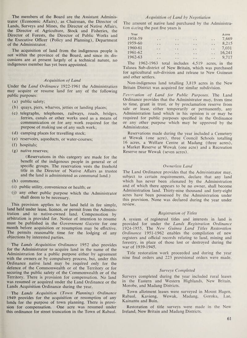 The members of the Board are the Assistant Adminis¬ trator (Economic Affairs), as Chairman, the Director of Lands, Surveys and Mines, the Director of Native Affairs, the Director of Agriculture, Stock and Fisheries, the Director of Forests, the Director of Public Works and the Executive Officer (Policy and Planning), Department of the Administrator. The acquisition of land from the indigenous people is not within the province of the Board, and since its dis¬ cussions are at present largely of a technical nature, no indigenous member has yet been appointed. Acquisition of Land Under the Land Ordinance 1922-1961 the Administration may acquire or resume land for any of the following public purposes: (a) public safety; (b) quays, piers, wharves, jetties or landing places; (c) telegraphs, telephones, railways, roads, bridges, ferries, canals or other works used as a means of communication or for any work required for the purpose of making use of any such work; (d) camping places for travelling stock; (e) reservoirs, aqueducts, or water-courses; (f) hospitals; (g) native reserves; (Reservations in this category are made for the benefit of the indigenous people in general or of specific groups. The reservation vests the freehold title in the Director of Native Affairs as trustee and the land is administered as communal land.) (h) commons; (i) public utility, convenience or health; or (j) any other public purpose which the Administrator shall deem to be necessary. This provision applies to the land held in fee simple, land held under lease, licence, or permit from the Adminis¬ tration and to native-owned land. Compensation by arbitration is provided for. Notice of intention to resume must be published in the Government Gazette for one month before acquisition or resumption may be effective. The permits reasonable time for the lodging of any objections by interested parties. The Lands Acquisition Ordinance 1952 also provides for the Administrator to acquire land in the name of the Administration for a public purpose either by agreement with the owners or by compulsory process, but, under this Ordinance native land may be required only for the defence of the Commonwealth or of the Territory or for securing the public safety of the Commonwealth or of the Territory. There is provision for compensation. No land was resumed or acquired under the Land Ordinance or the Lands Acquisition Ordinance during the year. The Lands Acquisition (Town Planning) Ordinance 1949 provides for the acquisition or resumption of any lands for the purpose of town planning. There is provi¬ sion for compensation. One acre was resumed under this ordinance for street truncation in the Town of Rabaul. Acquisition of Land by Negotiation The amount of native land purchased by the Administra¬ tion oaring the past five years is Year Acres 1958-59 7,669 1959-60 8,215 1960-61 7,031 1961-62 . . 16,241 1962-63 9,717 The 1962-1963 total includes 4,519 acres, in the Talasea Sub-district of New Britain, which was purchased for agricultural sub-division and release to New Guinean and other settlers. Non-indigenous land totalling 3,819 acres in the New Britain District was acquired for similar subdivision. Preservation of Land for Public Purposes. The Land Ordinance provides that the Administrator may, from time to time, grant in trust, or by proclamation reserve from sale or lease, either temporarily or permanently, any Administration land which in his opinion is or may be required for public purposes specified in the Ordinance or any other purpose which may be approved by the Administrator. Reservations made during the year included a Cemetery at Wewak (one acre), three Council Schools totalling 16 acres, a Welfare Centre at Madang (three acres), a Market Reserve at Wewak (one acre) and a Recreation Reserve near Wewak (seven acres). Ownerless Land The Land Ordinance provides that the Administrator may, subject to certain requirements, declare that any land which has never been alienated by the Administration and of which there appears to be no owner, shall become Administration land. Thirty-nine thousand and forty-eight acres have been possessed by the Administration under this provision. None was declared during the year under review. Registration of Titles A system of registered titles and interests in land is provided for under the Lands Registration Ordinance 1924-1955. The New Guinea Land Titles Restoration Ordinance 1951-1962 enables the compilation of new registers and official records relating to land, mining and forestry, in place of those lost or destroyed during the war of 1939-1945. Title restoration work proceeded and during the year nine final orders and 223 provisional orders were made. Surveys Completed Surveys completed during the year included rural leases in the Eastern and Western Highlands, New Britain, Morobe, and Madang Districts. Town allotment leases were surveyed in Mount Hagen, Rabaul, Kavieng, Wewak, Madang, Goroka, Lae, Kainantu and Buin. Restoration of title surveys were made in the New Ireland, New Britain and Madang Districts.