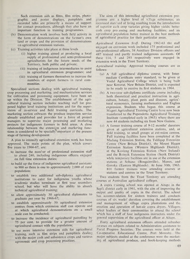 Such extension aids as films, film strips, photo¬ graphic and poster displays, pamphlets and recorded talks are primarily a means of support for contact procedures, although they also have an important function in training programmes. (b) Demonstration work involves both field activity in the form of demonstrations on the farmer's own land or crops and the provision of demonstrations cn agricultural extension stations. (c) Training activities take place at three levels (i) higher training aimed at producing a local supply of professional and semi-professional agriculturists for the future needs of the Territory, both public and private; (ii) training of indigenous intermediaries to assist in agricultural extension programmes; and (iii) training of farmers themselves to increase the numbers of expert farmers in rural com¬ munities. Specialized sections dealing with agricultural training, crop processing and marketing, and mechanization services for cultivation and processing equipment, have been set up within the Division. The establishment of the agri¬ cultural training section includes teaching staff for pro¬ posed higher level training institutions and for the super¬ vision of in-service and field training curricula. The marketing section exbraces the produce inspection service already established and provides for a force of project managers to supervise major processing and marketing projects for indigenous farmers in field areas. A close relationship between the extens^pn and marketing func¬ tions is considered to be specially1 important at the present stage of farming development. A plan to intensify agricultural extension work has been approved. The main points of the plan, which covers five years to 1966-67, are: to increase the number of professional extension staff to about 240, including indigenous officers engaged on full time extension duties; to build up the force of indigenous agricultural assistants to 900 so there is one to approximately 2.000 of rural population: to establish two additional sub-diploma agricultural institutions to cater for indigenous youths whose academic studies terminate at first year secondary school, but who will have the ability to absorb technical agricultural training; to allow approximately 30 agricultural diplomates to graduate per year by 1966-67; to establish approximately 50 agricultural extension centres from which extension staff can operate and at which agricultural demonstrations on a small scale can be conducted; to increase the incidence of agricultural patrolling by 75 per cent, to provide for a greater amount of agricultural contact with the population; to use more intensive extension aids for agricultural training, such as film strips and pamphlets dealing with the major cash and subsistence crops and various agronomic and crop processing practices. The aims of this intensified agricultural extension pro¬ gramme are: a higher level of village subsistence; an increased standard of living resulting from the introduction of superior cash crop varieties giving higher yields; better cash crop pro essing and marketing facilities; and an agricultural population better trained in the best methods of agricultural practice for their particular areas. Agricultural Extension Staff. During 1962-63 the staff engaged on extension work included 175 professional and sub-professional officers, 38 Auxiliary Division officers and 487 trained and partly trained indigenous assistants. Of these 114, 5 and 293 respectively were engaged in extension work in the Trust Territory. Agricultural training. Approved training courses are as follows: (a) A full agricultural diploma course, with Inter¬ mediate Certificate entry standard, to be given at Vudal Agricultural College which is being built near Keravat. New Britain District, and is expected to be ready to receive its first students in 1964. (b) A two-year sub-diploma certificate course including both theoretical and practical instruction in agri¬ culture, botany, plant pests and diseases, agricu'- tural economics, farming mathematics and Englisn expression. Students who began this course at Mageri Agricultural Training Centre have now been transferred to the Popondetta Agricultural Training Institute (completed early in 1963) where there are now 44 students including six from New Guinea. (c) A farmer training course of 9-12 months’ duration given at agricultural extension stations, and, as field training, to small groups at extension centres. Full training facilities have been completed at the Madang Extension Station, the Taliligap Extension Centre (New Britain District), the Mount Hagen Extension Station (Western Highlands District), at the Kavieng Extension Station (New Ireland) and the Bainyik Extension Station (Sepik District) while temporary facilities are in use at the extension stations at Sohano (Bougainville), Manus, and Goroka (Eastern Highlands). At June 30th, 1963, 801 farmer trainees were attending courses at stations and centres in the Trust Territory. Two students from the Trust Territory are attending courses at Australian agricultural colleges. A copra training school was opened at Aitape in the Sepik district early in 1961, with the aim of improving the output and quality of copra in the district. The school has accommodation for sixteen trainees and conducts courses of six weeks’ duration covering the establishment and management of village copra plantations and the erection and operation of hot-air copra dryers. Villagers select leaders of their communities to attend the school which has a staff of four indigenous instructors under the general supervision of the agricultural officer at Aitape. Forty agricultural extension officers attended refresher courses on subjects related to Administration assistance to Rural Progress Societies. The courses were held at the Co-operative Educational Centre, Port Moresby. The major subjects studied at the conference were the market¬ ing of agricultural produce, and book-keeping methods