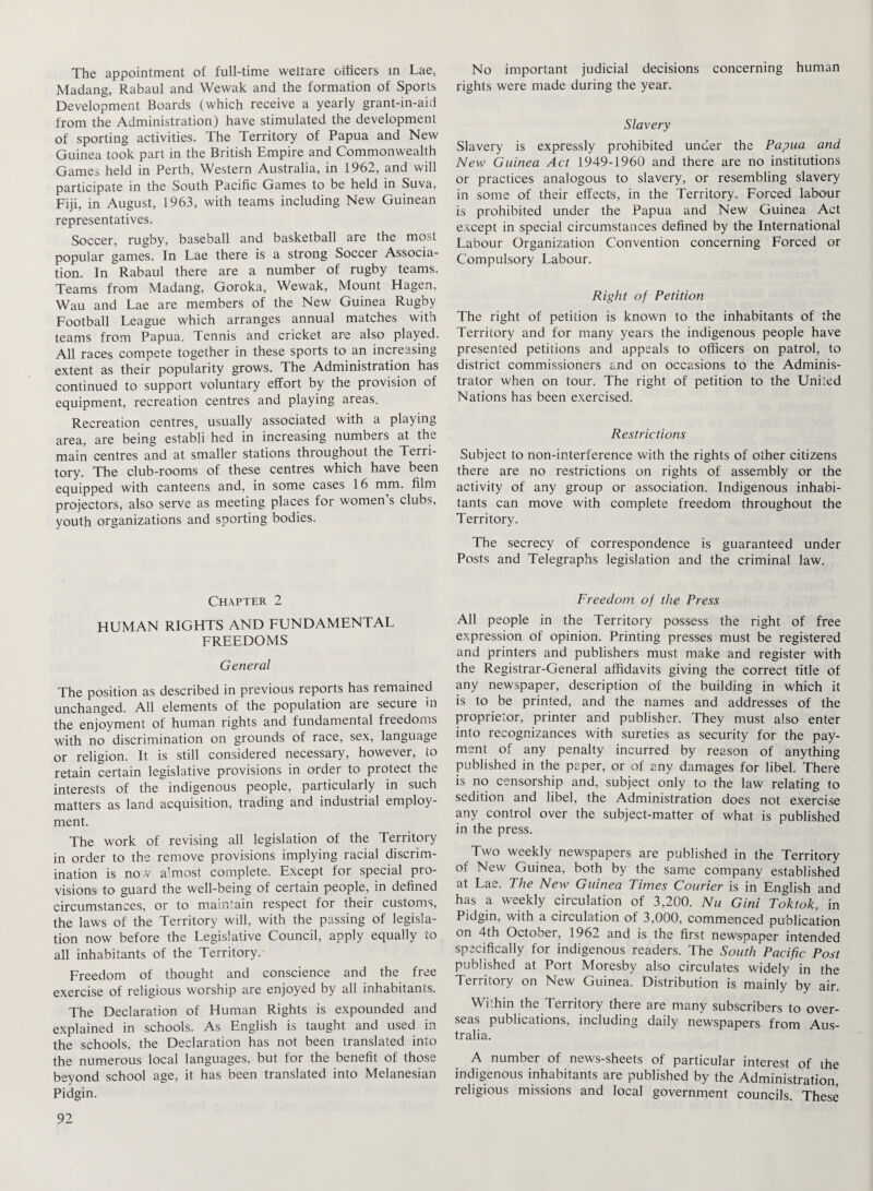 The appointment of full-time weltare officers in Lae, Madang, Rabaul and Wewak and the formation of Sports Development Boards (which receive a yearly grant-in-aid from the Administration) have stimulated the development of sporting activities. The Territory of Papua and New Guinea took part in the British Empire and Commonwealth Games held in Perth, Western Australia, in 1962, and will participate in the South Pacific Games to be held in Suva, Fiji, in August, 1963, with teams including New Guinean representatives. Soccer, rugby, baseball and basketball are the most popular games. In Lae there is a strong Soccer Associa¬ tion. In Rabaul there are a number of rugby teams. Teams from Madang, Goroka, Wewak, Mount Hagen, Wau and Lae are members of the New Guinea Rugby Football League which arranges annual matches with teams from Papua. Tennis and cricket are also played. All races compete together in these sports to an increasing extent as their popularity grows. The Administration has continued to support voluntary effort by the provision of equipment, recreation centres and playing areas. Recreation centres, usually associated with a playing area, are being establi hed in increasing numbers at the main centres and at smaller stations throughout the Terri¬ tory. The club-rooms of these centres which have been equipped with canteens and, in some cases 16 mm. film projectors, also serve as meeting places for women s clubs, youth organizations and sporting bodies. Chapter 2 HUMAN RIGHTS AND FUNDAMENTAL FREEDOMS General The position as described in previous reports has remained unchanged. All elements of the population are secure in the enjoyment of human rights and fundamental freedoms with no discrimination on grounds of race, sex, language or religion. It is still considered necessary, however, to retain certain legislative provisions in order to protect the interests of the indigenous people, particularly in such matters as land acquisition, trading and industrial employ¬ ment. The work of revising all legislation of the Territory in order to the remove provisions implying racial discrim¬ ination is now almost complete. Except for special pro¬ visions to guard the well-being of certain people, in defined circumstances, or to maintain respect for their customs, the laws of the Territory will, with the passing of legisla¬ tion now before the Legislative Council, apply equally to all inhabitants of the Territory. Freedom of thought and conscience and the free exercise of religious worship are enjoyed by all inhabitants. The Declaration of Human Rights is expounded and explained in schools. As English is taught and used in the schools, the Declaration has not been translated into the numerous local languages, but for the benefit of those beyond school age, it has been translated into Melanesian Pidgin. No important judicial decisions concerning human rights were made during the year. Slavery Slavery is expressly prohibited under the Papua and New Guinea Act 1949-1960 and there are no institutions or practices analogous to slavery, or resembling slavery in some of their effects, in the Territory. Forced labour is prohibited under the Papua and New Guinea Act except in special circumstances defined by the International Labour Organization Convention concerning Forced or Compulsory Labour. Right of Petition The right of petition is known to the inhabitants of the Territory and for many years the indigenous people have presented petitions and appeals to officers on patrol, to district commissioners and on occasions to the Adminis¬ trator when on tour. The right of petition to the United Nations has been exercised. Restrictions Subject to non-interference with the rights of other citizens there are no restrictions on rights of assembly or the activity of any group or association. Indigenous inhabi¬ tants can move with complete freedom throughout the Territory. The secrecy of correspondence is guaranteed under Posts and Telegraphs legislation and the criminal law. Freedom of the Press All people in the Territory possess the right of free expression of opinion. Printing presses must be registered and printers and publishers must make and register with the Registrar-General affidavits giving the correct title of any newspaper, description of the building in which it is to be printed, and the names and addresses of the proprietor, printer and publisher. They must also enter into recognizances with sureties as security for the pay¬ ment of any penalty incurred by reason of anything published in the paper, or of any damages for libel. There is no censorship and, subject only to the law relating to sedition and libel, the Administration does not exercise any control over the subject-matter of what is published in the press. Two weekly newspapers are published in the Territory of New Guinea, both by the same company established at Lae. The New Guinea Times Courier is in English and has a weekly circulation of 3,200. Nu Gini Toktok, in Pidgin, with a circulation of 3,000, commenced publication on 4th October, 1962 and is the first newspaper intended specifically for indigenous readers. The South Pacific Post published at Port Moresby also circulates widely in the Territory on New Guinea. Distribution is mainly by air. Within the Territory there are many subscribers to over¬ seas publications, including daily newspapers from Aus¬ tralia. A number of news-sheets of particular interest of ihe indigenous inhabitants are published by the Administration religious missions and local government councils. These