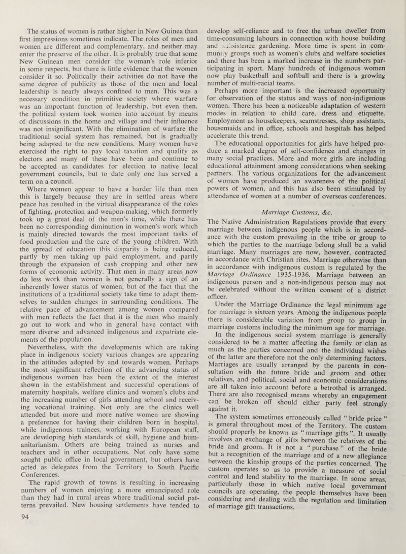 The status of women is rather higher in New Guinea than first impressions sometimes indicate. The roles of men and women are different and complementary, and neither may enter the preserve of the other. It is probably true that some New Guinean men consider the woman’s role inferior in some respects, but there is little evidence that the women consider it so. Politically their activities do not have the same degree of publicity as those of the men and local leadership is nearly always confined to men. This was a necessary condition in primitive society where warfare was an important function of leadership, but even then, the political system took women into account by means of discussions in the home and village and their influence was not insignificant. With the elimination of warfare the traditional social system has remained, but is gradually being adapted to the new conditions. Many women have exercised the right to pay local taxation and qualify as electors and many of these have been and continue to be accepted as candidates for election to native local government councils, but to date only one has served a term on a council. Where women appear to have a harder life than men this is largely because they are in settled areas where peace has resulted in the virtual disappearance of the roles of fighting, protection and weapon-making, which formerly took up a great deal of the men’s time, while there has been no corresponding diminution in women’s work which is mainly directed towards the most important tasks of food production and the care of the young children. With the spread of education this disparity is being reduced, partly by men taking up paid employment, and partly through the expansion of cash cropping and other new forms of economic activity. That men in many areas now do less work than women is not generally a sign of an inherently lower status of women, but of the fact that the institutions of a traditional society take time to adapt them¬ selves to sudden changes in surrounding conditions. The relative pace of advancement among women compared with men reflects the fact that it is the men who mainly go out to work and who in general have contact with more diverse and advanced indigenous and expatriate ele¬ ments of the population. Nevertheless, with the developments which are taking place in indigenous society various changes are appearing in the attitudes adopted by and towards women. Perhaps the most significant reflection of the advancing status of indigenous women has been the extent of the interest shown in the establishment and successful operations of maternity hospitals, welfare clinics and women’s clubs and the increasing number of girls attending school and receiv¬ ing vocational training. Not only are the clinics well attended but more and more native women are showing a preference for having their children born in hospital, while indigenous trainees, working with European staff, are developing high standards of skill, hygiene and hum- anitarianism. Others are being trained as nurses and teachers and in other occupations. Not only have some sought public office in local government, but others have acted as delegates from the Territory to South Pacific Conferences. The rapid growth of towns is resulting in increasing numbers of women enjoying a more emancipated role than they had in rural areas where traditional social pat¬ terns prevailed. New housing settlements have tended to develop self-reliance and to free the urban dweller from time-consuming labours in connection with house building and subsistence gardening. More time is spent in com¬ munity groups such as women’s clubs and welfare societies and there has been a marked increase in the numbers par¬ ticipating in sport. Many hundreds of indigenous women now play basketball and softball and there is a growing number of multi-racial teams. Perhaps more important is the increased opportunity for observation of the status and ways of non-indigenous women. There has been a noticeable adaptation of western modes in relation to child care, dress and etiquette. Employment as housekeepers, seamstresses, shop assistants, housemaids and in office, schools and hospitals has helped accelerate this trend. The educational opportunities for girls have helped pro¬ duce a marked degree of self-confidence and changes in many social practices. More and more girls are including educational attainment among considerations when seeking partners. The various organizations for the advancement of women have produced an awareness of the political powers of women, and this has also been stimulated by attendance of women at a number of overseas conferences. Marriage Customs, &c. The Native Administration Regulations provide that every marriage between indigenous people which is in accord¬ ance with the custom prevailing in the tribe or group to which the parties to the marriage belong shall be a valid marriage. Many marriages are now, however, contracted in accordance with Christian rites. Marriage otherwise than in accordance with indigenous custom is regulated by the Marriage Ordinance 1935-1936. Marriage between an indigenous person and a non-indigenous person may not be celebrated without the written consent of a district officer. Under the Marriage Ordinance the legal minimum age for marriage is sixteen years. Among the indigenous people there is considerable variation from group to group in marriage customs including the minimum age for marriage. In the indigenous social system marriage is generally considered to be a matter affecting the family or clan as much as the parties concerned and the individual wishes of the latter are therefore not the only determining factors. Marriages are usually arranged by the parents in con¬ sultation with the future bride and groom and other relatives, and political, social and economic considerations are all taken into account before a betrothal is arranged. There are also recognised means whereby an engagement can be 'broken off should either party feel strongly against it. The system sometimes erroneously called “ bride price ” is general throughout most of the Territory. The custom should properly be known as “ marriage gifts It usually involves an exchange of gifts between the relatives of the bride and groom. It is not a “purchase” of the bride but a recognition of the marriage and of a new allegiance between the kinship groups of the parties concerned. The custom operates so as to provide a measure of social control and lend stability to the marriage. In some areas, particularly those in which native local government councils are operating, the people themselves have been considering and dealing with the regulation and limitation of marriage gift transactions.