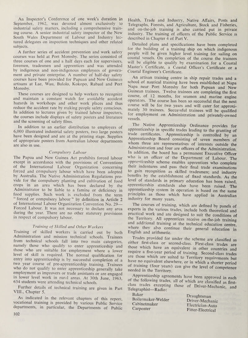 An Inspector’s Conference of one week’s duration in September, 1962, was devoted almost exclusively to industrial safety matters, including a comprehensive train¬ ing course. A senior industrial safety inspector of the New South Wales Department of Labour and Industry lec¬ tured delegates on inspection techniques and other related subjects. A further series of accident prevention and work safety courses was held at Port Moresby. The series consisted of three courses of one and a half days each for supervisors, foremen, tradesmen and apprentices and was attended by indigenous and non-indigenous employees of govern¬ ment and private enterprise. A number of half-day safety courses have been provided for Papuan and New Guinean artisans at Lae, Wau, Bulolo, Kokopo, Rabaul and Port Moresby. These courses are designed to help workers to recognize and maintain a constant watch for avoidable accident hazards in workshops and other work places and thus reduce the accident rate by making people safety conscious. In addition to lectures given by trained labour inspectors, the courses include displays of safety posters and literature and the screening of safety films. In addition to an earlier distribution to employers of 6,000 illustrated industrial safety posters, two large posters have been designed and are at the printing stage. Supplies of appropriate posters from Australian labour departments are also in use. Compulsory Labour The Papua and New Guinea Act prohibits forced labour except in accordance with the provisions of Conventions of the International Labour Organization concerning forced and compulsory labour which have been adopted by Australia. The Native Administration Regulations pro¬ vide for the compulsory planting and cultivation of food crops in an area which has been declared by the Administrator to be liable to a famine or deficiency in food supplies. Such work is excluded from the term “ forced or compulsory labour ” b'y definition in Article 2 of International Labour Organization Convention No. 29— Forced Labour. It was not necessary to declare any area during the year. There are no other statutory provisions in respect of compulsory labour. Training of Skilled and Other Workers Training of skilled workers is carried out by both Administration and mission technical schools. Trainees from technical schools fall into two main categories, namely those who qualify to enter apprenticeship and those who are suitable for employment where a lower level of skill is required. The normal qualification for entry into apprenticeship is by successful completion of a two year course of pre-apprenticeship training. Trainees who do not qualify to enter apprenticeship generally take employment as improvers or trade assistants or are engaged in lower level work in rural areas. At 30th June, 1963, 634 students were attending technical schools. Further details of technical training are given in Part VIII., Chapter 5. As indicated in the relevant chapters of this report, vocational training is provided by various Public Service departments, in particular, the Departments of Public 102 Health, Trade and Industry, Native Affairs, Posts and Telegraphs, Forests, and Agriculture, Stock and Fisheries, and on-the-job training is also carried put in private industry. The training of officers of the Public Service is described in Chapter 4 of Part V. Detailed plans and specifications have been completed for the building of a training ship on which indigenous people will be given higher level training for sailing on coastal vessels. On completion of the course the trainees will be eligible to qualify by examination for a Coastal Master s Certificate, a Coastal Officer's Certificate or a Coastal Engineer’s Certificate. An artisan training centre in ship repair trades and a school of nautical training have been established at Napa Napa near Port Moresby for both Papuan and New Guinean trainees. Twelve trainees are completing the first course, of 12 months, for seamen and marine engine operators. The course has been so successful that the next course will be for two years and will cater for approxi¬ mately 30 trainees. Successful trainees will be qualified for employment on Administration and privately-owned vessels. The Native Apprenticeship Ordinance provides for apprenticeship in specific trades leading to the granting of trade certificates. Apprenticeship is controlled by an Apprenticeship Board consisting of seven members of whom three are representatives of interests outside the Administration and four are officers of the Administration. In addition, the board has a permanent Executive Officer who is an officer of the Department of Labour. The apprenticeship scheme enables apprentices who complete their indentures and pass their final trade examinations to gain recognition as skilled tradesmen; and industry benefits by the establishment of fixed standards. As the level of standards in primary education has been raised, apprenticeship standards also have been raised. The apprenticeship system in operation is based on the same principles as those which have applied in Australian industry for many years. The courses of training, which are defined by panels of experts in the various trades, include both theoretical and practical work and are designed to suit the conditions of the Territory. All apprentices receive on-the-job training and additional training at the technical education centre, where they also continue their general education in English and arithmetic. Trades provided for under the scheme are classified as either first-class or second-class. First-class trades are those which have an equivalent in other countries and require a five-year period of training. Second-class trades are those which are suited to Territory requirements but have no equivalent elsewhere, or in which a shorter period of training (four years) can give the level of competence needed in the Territory. Apprenticeship agreements have been approved in each of the following trades, all of which are classified as first- class trades excepting those of Driver-Mechanic and Telegraphist—Radio: ’ Baker Boilermaker-Welder Cabinetmaker Carpenter Draughtsman Driver-Mechanic Electrician-Auto Fitter-Electrical