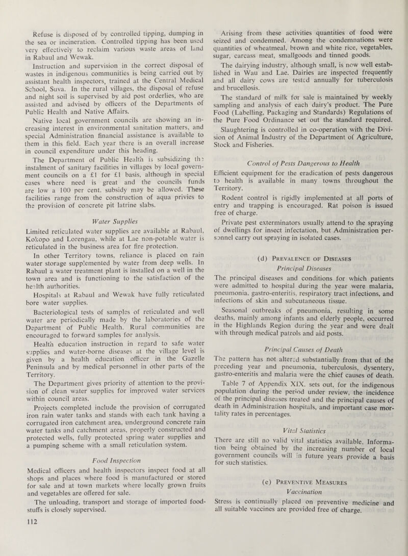 Refuse is disposed of by controlled tipping, dumping in the sea or incineration. Controlled tipping has been used very effectively to reclaim various waste areas of land in Rabaul and Wewak. Instruction and supervision in the correct disposal of wastes in indigenous communities is being carried out by assistant health inspectors, trained at the Central Medical School, Suva. In the rural villages, the disposal of refuse and night soil is supervised by aid post orderlies, who are assisted and advised by officers of the Departments of Public Health and Native Affairs. Native local government councils are showing an in¬ creasing interest in environmental sanitation matters, and special Administration financial assistance is available to them in this field. Each year there is an overall increase in council expenditure under this heading. The Department of Public Health is subsidizing th^ instalment of sanitary facilities in villages by local govern¬ ment councils on a £1 for £1 basis, although in special cases where need is great and the councils funds are low a 100 per cent, subsidy may be allowed. These facilities range from the construction of aqua privies to the provision of concrete pit latrine slabs. Water Supplies Limited reticulated water supplies are available at Rabaul, Kokopo and Lorengau, while at Lae non-potable water is reticulated in the business area for fire protection. In other Territory towns, reliance is placed on rain water storage supplemented by water from deep wells. In Rabaul a water treatment plant is installed on a well in the town area and is functioning to the satisfaction of the health authorities. Hospitals at Rabaul and Wewak have fully reticulated bore water supplies. Bacteriological tests of samples of reticulated and well water are periodically made by the laboratories of the Department of Public Health. Rural communities are encouraged to forward samples for analysis. Health education instruction in regard to safe water supplies and water-borne diseases at the village level is given by a health education officer in the Gazelle Peninsula and by medical personnel in other parts of the Territory. The Department gives priority of attention to the provi¬ sion of clean water supplies for improved water services within council areas. Projects completed include the provision of corrugated iron rain water tanks and stands with each tank having a corrugated iron catchment area, underground concrete rain water tanks and catchment areas, properly constructed and protected wells, fully protected spring water supplies and a pumping scheme with a small reticulation system. Food Inspection Medical officers and health inspectors inspect food at all shops and places where food is manufactured or stored for sale and at town markets where locally grown fruits and vegetables are offered for sale. The unloading, transport and storage of imported food¬ stuffs is closely supervised. Arising from these activities quantities of food were seized and condemned. Among the condemnations were quantities of wheatmeal, brown and white rice, vegetables, sugar, carcass meat, smallgoods and tinned goods. The dairying industry, although small, is now well estab¬ lished in Wau and Lae. Dairies are inspected frequently and all dairy cows are tested annually for tuberculosis and brucellosis. The standard of milk for sale is maintained by weekly sampling and analysis of each dairy’s product. The Pure Food (Labelling, Packaging and Standards) Regulations of the Pure Food Ordinance set out the standard required. Slaughtering is controlled in co-operation with the Divi¬ sion of Animal Industry of the Department of Agriculture, Stock and Fisheries. Control of Pests Dangerous to Health Efficient equipment for the eradication of pests dangerous to health is available in many towns throughout the Territory. Rodent control is rigidly implemented at all ports of entry and trapping is encouraged. Rat poison is issued free of charge. Private pest exterminators usually attend to the spraying of dwellings for insect infectation, but Administration per¬ sonnel carry out spraying in isolated cases. (d) Prevalence of Diseases Principal Diseases The principal diseases and conditions for which patients were admitted to hospital during the year were malaria, pneumonia, gastro-enteritis, respiratory tract infections, and infections of skin and subcutaneous tissue. Seasonal outbreaks of pneumonia, resulting in some deaths, mainly among infants and elderly people, occurred in the Highlands Region during the year and were dealt with through medical patrols and aid posts. Principal Causes of Death The pattern has not altered substantially from that of the preceding year and pneumonia, tuberculosis, dysentery, gastro-enteritis and malaria were the chief causes of death. Table 7 of Appendix XIX. sets out, for the indigenous population during the penod under review, the incidence of the principal diseases treated and the principal causes of death in Administration hospitals, and important case mor¬ tality rates in percentages. Vital Statistics There are still no valid vital statistics available. Informa¬ tion being obtained by the increasing number of local government councils will in future years provide a basis for such statistics. (e) Preventive Measures Vaccination Stress is continually placed on preventive medicine and all suitable vaccines are provided free of charge.
