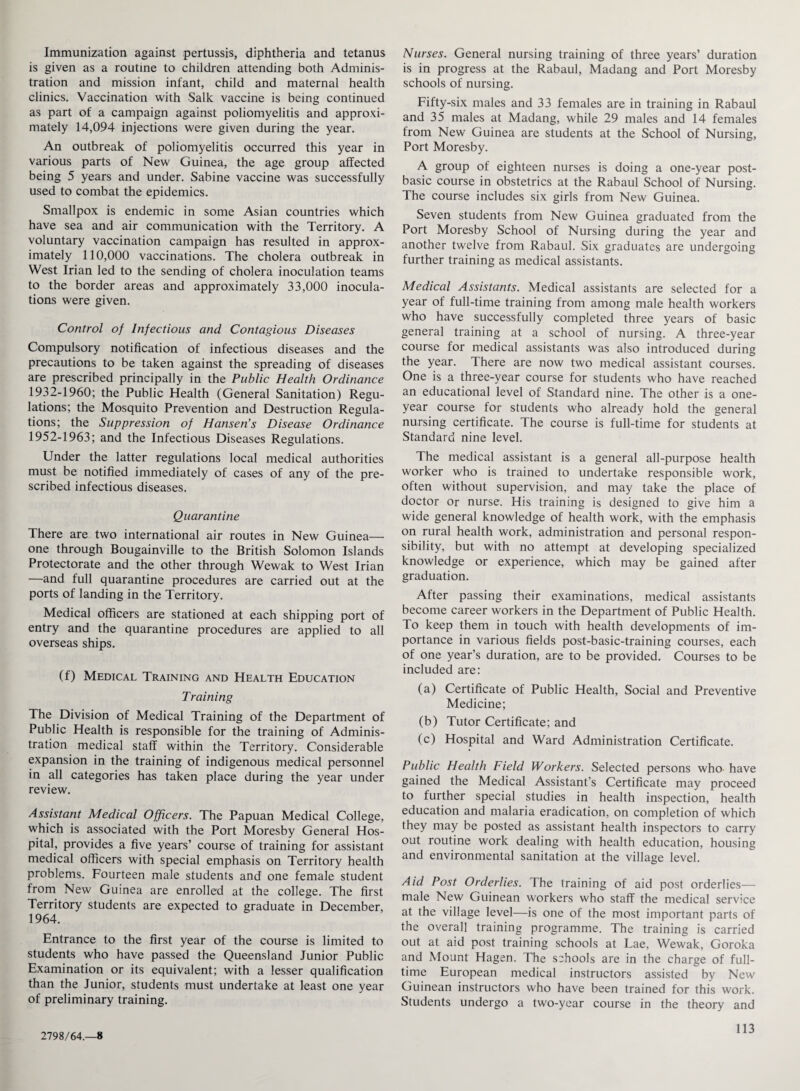 Immunization against pertussis, diphtheria and tetanus is given as a routine to children attending both Adminis¬ tration and mission infant, child and maternal health clinics. Vaccination with Salk vaccine is being continued as part of a campaign against poliomyelitis and approxi¬ mately 14,094 injections were given during the year. An outbreak of poliomyelitis occurred this year in various parts of New Guinea, the age group affected being 5 years and under. Sabine vaccine was successfully used to combat the epidemics. Smallpox is endemic in some Asian countries which have sea and air communication with the Territory. A voluntary vaccination campaign has resulted in approx¬ imately 110,000 vaccinations. The cholera outbreak in West Irian led to the sending of cholera inoculation teams to the border areas and approximately 33,000 inocula¬ tions were given. Control of Infectious and Contagious Diseases Compulsory notification of infectious diseases and the precautions to be taken against the spreading of diseases are prescribed principally in the Public Health Ordinance 1932-1960; the Public Health (General Sanitation) Regu¬ lations; the Mosquito Prevention and Destruction Regula¬ tions; the Suppression of Hansen’s Disease Ordinance 1952-1963; and the Infectious Diseases Regulations. Under the latter regulations local medical authorities must be notified immediately of cases of any of the pre¬ scribed infectious diseases. Quarantine There are two international air routes in New Guinea— one through Bougainville to the British Solomon Islands Protectorate and the other through Wewak to West Irian —and full quarantine procedures are carried out at the ports of landing in the Territory. Medical officers are stationed at each shipping port of entry and the quarantine procedures are applied to all overseas ships. (f) Medical Training and Health Education Training The Division of Medical Training of the Department of Public Health is responsible for the training of Adminis¬ tration medical staff within the Territory. Considerable expansion in the training of indigenous medical personnel in all categories has taken place during the year under review. Assistant Medical Officers. The Papuan Medical College, which is associated with the Port Moresby General Hos¬ pital, provides a five years’ course of training for assistant medical officers with special emphasis on Territory health problems. Fourteen male students and one female student from New Guinea are enrolled at the college. The first Territory students are expected to graduate in December, 1964. Entrance to the first year of the course is limited to students who have passed the Queensland Junior Public Examination or its equivalent; with a lesser qualification than the Junior, students must undertake at least one year of preliminary training. Nurses. General nursing training of three years’ duration is in progress at the Rabaul, Madang and Port Moresby schools of nursing. Fifty-six males and 33 females are in training in Rabaul and 35 males at Madang, while 29 males and 14 females from New Guinea are students at the School of Nursing, Port Moresby. A group of eighteen nurses is doing a one-year post- basic course in obstetrics at the Rabaul School of Nursing. The course includes six girls from New Guinea. Seven students from New Guinea graduated from the Port Moresby School of Nursing during the year and another twelve from Rabaul. Six graduates are undergoing further training as medical assistants. Medical Assistants. Medical assistants are selected for a year of full-time training from among male health workers who have successfully completed three years of basic general training at a school of nursing. A three-year course for medical assistants was also introduced during the year. There are now two medical assistant courses. One is a three-year course for students who have reached an educational level of Standard nine. The other is a one- year course for students who already hold the general nursing certificate. The course is full-time for students at Standard nine level. The medical assistant is a general all-purpose health worker who is trained to undertake responsible work, often without supervision, and may take the place of doctor or nurse. His training is designed to give him a wide general knowledge of health work, with the emphasis on rural health work, administration and personal respon¬ sibility, but with no attempt at developing specialized knowledge or experience, which may be gained after graduation. After passing their examinations, medical assistants become career workers in the Department of Public Health. To keep them in touch with health developments of im¬ portance in various fields post-basic-training courses, each of one year’s duration, are to be provided. Courses to be included are: (a) Certificate of Public Health, Social and Preventive Medicine; (b) Tutor Certificate; and (c) Hospital and Ward Administration Certificate. Public Health Field Workers. Selected persons who have gained the Medical Assistant’s Certificate may proceed to further special studies in health inspection, health education and malaria eradication, on completion of which they may be posted as assistant health inspectors to carry out routine work dealing with health education, housing and environmental sanitation at the village level. Aid Post Orderlies. The training of aid post orderlies— male New Guinean workers who staff the medical service at the village level—is one of the most important parts of the overall training programme. The training is carried out at aid post training schools at Lae, Wewak, Goroka and Mount Hagen. The schools are in the charge of full¬ time European medical instructors assisted by New Guinean instructors who have been trained for this work. Students undergo a two-year course in the theory and 2798/64.-8