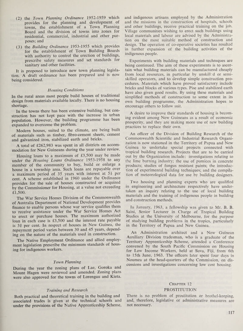 (2) the Town Planning Ordinance 1952-1959 which provides for the planning and development of towns, the establishment of a Town Planning Board and the division of towns into zones for residential, commercial, industrial and other pur¬ poses; and (3) the Building Ordinance 1953-1955 which provides for the establishment of Town Building Boards with authority to control the erection of buildings, prescribe safety measures and set standards for sanitary and other facilities. It is proposed to introduce new town planning legisla¬ tion. A draft ordinance has been prepared and is now being considered. Housing Conditions In the rural areas most people build houses of traditional design from materials available locally. There is no housing shortage. In the towns there has been extensive building, but con¬ struction has not kept pace with the increase in urban population. However, the building programme has been expanded to overcome the problem. Modern houses, suited to the climate, are being built of materials such as timber, fibro-cement sheets, cement and galvanized iron, stabilized earth and bricks. A total of £262,983 was spent in all districts on accom¬ modation for New Guineans during the year under review. Housing loans to a maximum of £3,500 may be made under the Housing Loans Ordinance 1953-1958 to any member of the community to buy, build or enlarge a house in a township area. Such loans are repayable over a maximum period of 35 years with interest at 5£ per cent. A scheme established in 1960 under the Ordinance provides for the sale of houses constructed or acquired by the Commissioner for Housing, at a value not exceeding £1,500. The War Service Homes Division of the Commonwealth of Australia Department of National Development provides finance to enable persons whose war service qualifies them to receive assistance under the War Service Homes Act to erect or purchase houses. The maximum authorized loan in each case is £3,500 and the interest rate payable is 3f per cent. In respect of houses in New Guinea, the repayment period varies between 30 and 45 years, depend¬ ing on the nature of the materials used in construction. The Native Employment Ordinance and allied employ¬ ment legislation prescribe the minimum standards of hous¬ ing for indigenous workers. Town Planning During the year the zoning plans of Lae, Goroka and Mount Hagen were reviewed and amended. Zoning plans were also approved for the towns of Lorengau and Kieta. Training and Research Both practical and theoretical training in the building and associated trades is given at the technical schools and under the provisions of the Native Apprenticeship Scheme, and indigenous artisans employed by the Administration and the missions in the construction of hospitals, schools and other buildings, receive practical training on the job. Village communities wishing to erect such buildings using local materials and labour are advised by the Administra¬ tion on the most suitable method of construction and design. The operation of co-operative societies has resulted in further expansion of the building activities of the indigenous people. Experiments with building materials and techniques are being continued. The aim of these experiments is to ascer¬ tain what building materials can be manufactured cheaply from local resources, in particular by unskilled or semi¬ skilled operators, and to develop simple construction pro¬ cedures. Materials which have proved satisfactory include bricks and blocks of various types. Pise and stabilized earth have also given good results. By using these materials and simplified methods of construction to some extent in its own building programme, the Administration hopes to encourage others to follow suit. A desire to improve their standards of housing is becom¬ ing evident among New Guineans as a result of economic prosperity, and they are making more use of new building practices to replace their own. An officer of the Division of Building Research of the Commonwealth Scientific and Industrial Research Organi¬ zation is now stationed in the Territory of Papua and New Guinea to undertake special projects connected with tropical building research. Projects that are to be carried out by the Organization include: investigations relating to the lime burning industry; the use of pumices in concrete products; studies of fungus resistant paints; the introduc¬ tion of experimental building techniques; and the compila¬ tion of meteorological data for use by building designers. Two housing and planning experts who are qualified in engineering and architecture respectively have under¬ taken an inquiry relating to the use of local building materials and the training of indigenous people in building and construction methods. In January, 1963, a fellowship was given to Mr. B. B. Saini, Senior Lecturer in Charge of Tropical Building Studies at the University of Melbourne, for the purpose of studying building problems in the tropics, particularly in the Territory of Papua and New Guinea. An Administration architect and a New Guinean Auxiliary Division tradesman, who is a graduate of the Territory Apprenticeship Scheme, attended a Conference convened by the South Pacific Commission on Housing for Low Income Workers, held at Suva, Fiji, from 6th to 15th June, 1963. The officers later spent four days in Noumea at the head-quarters of the Commission, on dis¬ cussions and investigations concerning low cost housing. Chapter 12 PROSTITUTION There is no problem of prostitution or brothel-keeping, and, therefore, legislative or administrative measures are not necessary.