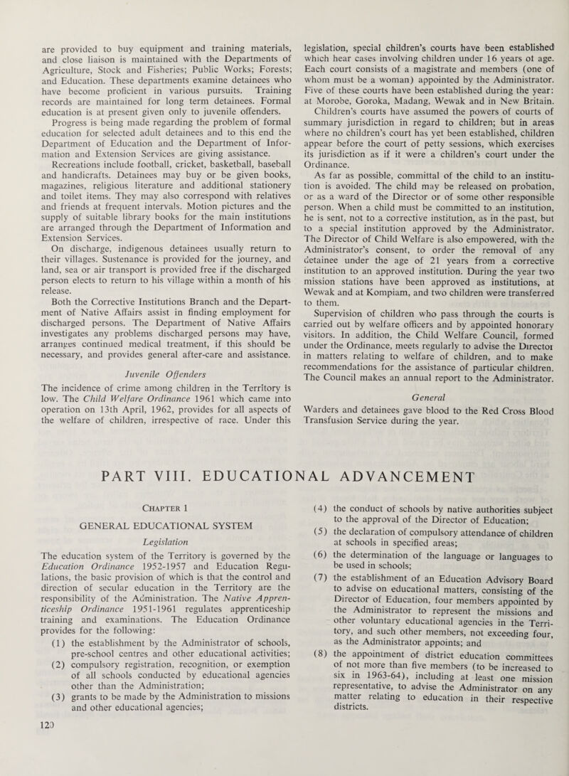 are provided to buy equipment and training materials, and close liaison is maintained with the Departments of Agriculture, Stock and Fisheries; Public Works; Forests; and Education. These departments examine detainees who have become proficient in various pursuits. Training records are maintained for long term detainees. Formal education is at present given only to juvenile offenders. Progress is being made regarding the problem of formal education for selected adult detainees and to this end the Department of Education and the Department of Infor¬ mation and Extension Services are giving assistance. Recreations include football, cricket, basketball, baseball and handicrafts. Detainees may buy or be given books, magazines, religious literature and additional stationery and toilet items. They may also correspond with relatives and friends at frequent intervals. Motion pictures and the supply of suitable library books for the main institutions are arranged through the Department of Information and Extension Services. On discharge, indigenous detainees usually return to their villages. Sustenance is provided for the journey, and land, sea or air transport is provided free if the discharged person elects to return to his village within a month of his release. Both the Corrective Institutions Branch and the Depart¬ ment of Native Affairs assist in finding employment for discharged persons. The Department of Native Affairs investigates any problems discharged persons may have, arranges continued medical treatment, if this should be necessary, and provides general after-care and assistance. Juvenile Offenders The incidence of crime among children in the Territory is low. The Child Welfare Ordinance 1961 which came into operation on 13th April, 1962, provides for all aspects of the welfare of children, irrespective of race. Under this legislation, special children’s courts have been established which hear cases involving children under 16 years of age. Each court consists of a magistrate and members (one of whom must be a woman) appointed by the Administrator. Five of these courts have been established during the year: at Morobe, Goroka, Madang, Wewak and in New Britain. Children’s courts have assumed the powers of courts of summary jurisdiction in regard to children; but in areas where no children’s court has yet been established, children appear before the court of petty sessions, which exercises its jurisdiction as if it were a children’s court under the Ordinance. As far as possible, committal of the child to an institu¬ tion is avoided. The child may be released on probation, or as a ward of the Director or of some other responsible person. When a child must be committed to an institution, he is sent, not to a corrective institution, as in the past, but to a special institution approved by the Administrator. The Director of Child Welfare is also empowered, with the Administrator’s consent, to order the removal of any detainee under the age of 21 years from a corrective institution to an approved institution. During the year two mission stations have been approved as institutions, at Wewak and at Kompiam, and two children were transferred to them. Supervision of children who pass through the courts is carried out by welfare officers and by appointed honorary visitors. In addition, the Child Welfare Council, formed under the Ordinance, meets regularly to advise the Director in matters relating to welfare of children, and to make recommendations for the assistance of particular children. The Council makes an annual report to the Administrator. General Warders and detainees gave blood to the Red Cross Blood Transfusion Service during the year. PART VIII. EDUCATIONAL ADVANCEMENT Chapter 1 GENERAL EDUCATIONAL SYSTEM Legislation The education system of the Territory is governed by the Education Ordinance 1952-1957 and Education Regu¬ lations, the basic provision of which is that the control and direction of secular education in the Territory are the responsibility of the Administration. The Native Appren¬ ticeship Ordinance 1951-1961 regulates apprenticeship training and examinations. The Education Ordinance provides for the following: (1) the establishment by the Administrator of schools, pre-school centres and other educational activities; (2) compulsory registration, recognition, or exemption of all schools conducted by educational agencies other than the Administration; (3) grants to be made by the Administration to missions and other educational agencies; (4) the conduct of schools by native authorities subject to the approval of the Director of Education; (5) the declaration of compulsory attendance of children at schools in specified areas; (6) the determination of the language or languages to be used in schools; (7) the establishment of an Education Advisory Board to advise on educational matters, consisting of the Director of Education, four members appointed by the Administrator to represent the missions and other voluntary educational agencies in the Terri¬ tory, and such other members, not exceeding four, as the Administrator appoints; and (8) the appointment of district education committees of not more than five members (to be increased to six in 1963-64), including at least one mission representative, to advise the Administrator on any matter relating to education in their respective districts. 123