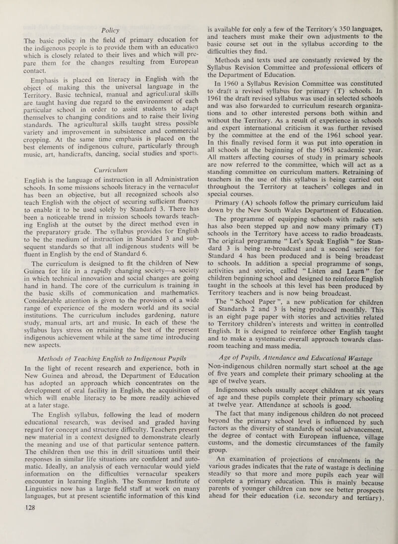 Policy The basic policy in the field of primary education for the indigenous people is to provide them with an education which is closely related to their lives and which will pre¬ pare them for the changes resulting from European contact. Emphasis is placed on literacy in English with the object of making this the universal language in the Territory. Basic technical, manual and agricultural skills are taught having due regard to the environment of each particular school in order to assist students to adapt themselves to changing conditions and to raise their living standards. The agricultural skills taught stress possible variety and improvement in subsistence and commercial cropping. At the same time emphasis is placed on the best elements of indigenous culture, particularly through music, art, handicrafts, dancing, social studies and sports. Curriculum English is the language of instruction in all Administration schools. In some missions schools literacy in the vernacular has been an objective, but all recognized schools also teach English with the object of securing sufficient fluency to enable it to be used solely by Standard 3. There has been a noticeable trend in mission schools towards teach¬ ing English at the outset by the direct method even in the preparatory grade. The syllabus provides for English to be the medium of instruction in Standard 3 and sub¬ sequent standards so that all indigenous students will be fluent in English by the end of Standard 6. The curriculum is designed to fit the children of New Guinea for life in a rapidly changing society—a society in which technical innovation and social changes are going hand in hand. The core of the curriculum is training in the basic skills of communication and mathematics. Considerable attention is given to the provision of a wide range of experience of the modern world and its social institutions. The curriculum includes gardening, nature study, manual arts, art and music. In each of these the syllabus lays stress on retaining the best of the present indigenous achievement while at the same time introducing new aspects. Methods of Teaching English to Indigenous Pupils In the light of recent research and experience, both in New Guinea and abroad, the Department of Education has adopted an approach which concentrates on the development of oral facility in English, the acquisition of which will enable literacy to be more readily achieved at a later stage. The English syllabus, following the lead of modern educational research, was devised and graded having regard for concept and structure difficulty. Teachers present new material in a context designed to demonstrate clearly the meaning and use of that particular sentence pattern. The children then use this in drill situations until their responses in similar life situations are confident and auto¬ matic. Ideally, an analysis of each vernacular would yield information on the difficulties vernacular speakers encounter in learning English. The Summer Institute of Linguistics now has a large field staff at work on many languages, but at present scientific information of this kind is available for only a few of the Territory's 350 languages, and teachers must make their own adjustments to the basic course set out in the syllabus according to the difficulties they find. Methods and texts used are constantly reviewed by the Syllabus Revision Committee and professional officers of the Department of Education. In 1960 a Syllabus Revision Committee was constituted to draft a revised syllabus for primary (T) schools. In 1961 the draft revised syllabus was used in selected schools and was also forwarded to curriculum research organiza¬ tions and to other interested persons both within and without the Territory. As a result of experience in schools and expert international criticism it was further revised by the committee at the end of the 1961 school year. In this finally revised form it was put into operation in all schools at the beginning of the 1963 academic year. All matters affecting courses of study in primary schools are now referred to the committee, which will act as a standing committee on curriculum matters. Retraining of teachers in the use of this syllabus is being carried out throughout the Territory at teachers’ colleges and in special courses. Primary (A) schools follow the primary curriculum laid down by the New South Wales Department of Education. The programme of equipping schools with radio sets has also been stepped up and now many primary (T) schools in the Territory have access to radio broadcasts. The original programme “ Let’s Speak English ” for Stan¬ dard 3 is being re-broadcast and a second series for Standard 4 has been produced and is being broadcast to schools. In addition a special programme of songs, activities and stories, called “ Listen and Learn ” for children beginning school and designed to reinforce English taught in the schools at this level has been produced by Territory teachers and is now being broadcast. The “ School Paper ”, a new publication for children of Standards 2 and 3 is being produced monthly. This is an eight page paper with stories and activities related to Territory children’s interests and written in controlled English. It is designed to reinforce other English taught and to make a systematic overall approach towards class¬ room teaching and mass media. Age of Pupils, Attendance and Educational Wastage Non-indigenous children normally start school at the age of five years and complete their primary schooling at the age of twelve years. Indigenous schools usually accept children at six years of age and these pupils complete their primary schooling at twelve year. Attendance at schools is good. The fact that many indigenous children do not proceed beyond the primary school level is influenced by such factors as the diversity of standards of social advancement, the degree of contact with European influence, village customs, and the domestic circumstances of the family group. An examination of projections of enrolments in the various grades indicates that the rate of wastage is declining steadily so that more and more pupils each year will complete a primary education. This is mainly because parents of younger children can now see better prospects ahead for their education (i.e. secondary and tertiary).