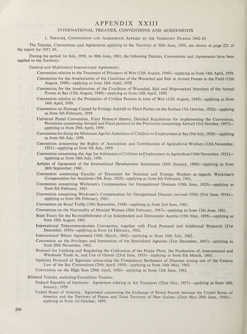 INTERNATIONAL TREATIES, CONVENTIONS AND AGREEMENTS 1. Treaties, Conventions and Agreements Applied to the Territory During 1962-63 The Treaties, Conventions and Agreements applying to the Territory at 30th June, 1958, are shown at page 221 of the report for 1957-58. During the period 1st July, 1958, to 30th June, 1963, the following Treaties, Conventions and Agreements have been applied to the Territory: General and Multilateral International Agreements: Convention relative to the Treatment of Prisoners of War (12th August, 1949)—applying as from 14th April, 1959. Convention for the Amelioration of the Condition of the Wounded and Sick in Armed Forces in the Field (12th August, 1949)—applying as from 14th April, 1959. Convention for the Amelioration of the Condition of Wounded, Sick and Shipwrecked Members of the Armed Forces at Sea (12th August, 1949)—applying as from 14th April, 1959. Convention relative to the Protection of Civilian Persons in time of War (12th August, 1949)—applying as from 14th April, 1959. Convention on Damage Caused by Foreign Aircraft to Third Parties on the Surface (7th October, 1952)—applying as from 8th February, 1959. Universal Postal Convention, Final Protocol thereto, Detailed Regulations for implementing the Convention, Provisions concerning Airmail and Final protocol to the Provisions concerning Airmail (3rd October, 1957)— applying as from 29th April, 1959. Convention for fixing the Minimum Age for Admission of Children to Employment at Sea (9th July, 1920)—applying as from 8th July, 1959. Convention concerning the Rights of Association and Combination of Agricultural Workers (12th November, 1921)—applying as from 8th July, 1959. Convention concerning the Age for Admission of Children to Employment in Agriculture (16th November. 1921)— applying as from 16th July, 1959. Articles of Agreement of the International Development Association (26th January, 1960)—applying as from 24th September, 1960. Convention concerning Equality of Treatment for National and Foreign Workers as regards Workmen’s Compensation for Accidents (5th June, 1925)—applying as from 8th February, 1961. Convention concerning Workmen’s Compensation for Occupational Diseases (10th June, 1925)—applying as from 8th February, 1961. Convention concerning Workmen’s Compensation for Occupational Diseases (revised 1934) (21st June, 1934)— applying as from 8th February, 1961. Convention on Road Traffic (19th September, 1949)—applying as from 2nd June, 1961. Convention on the Nationality of Married Women (20th February, 1957)—applying as from 12th June, 1961. State Treaty for the Re-establishment of an Independent and Democratic Austria (15th May, 1955)—applying as from 10th August, 1961. International Telecommunication Convention, together with Final Protocol and Additional Protocols (21st December, 1959)—applying as from 1st February, 1962. International Wheat Agreement (10th March, 1962)—applying as from 16th July, 1962. Convention on the Privileges and Immunities of the Specialized Agencies (21st December, 1947)—applying as from 20th November, 1962. Protocol for Limiting and Regulating the Cultivation of the Poppy Plant, the Production of, International and Wholesale Trade in, and Use of Opium (23rd June, 1953)—applying as from 8th March, 1963. Optional Protocol of Signature concerning the Compulsory Settlement of Disputes arising out of the Geneva Law of the Sea Conventions (29th April, 1958)—applying as from 14th May, 1963. Convention on the High Seas (29th April, 1958)—applying as from 13th June, 1963. Bilateral Treaties, excluding Extradition Treaties: Federal Republic of Germany: Agreement relating to Air Transport (22nd May, 1957)—applying as from 10th January, 1959. United States of America: Agreement concerning the Exchange of Postal Parcels between the United States of America and the Territory of Papua and Trust Territory of New Guinea (22nd May-20th June, 1958)— applying as from 1st October, 1958.