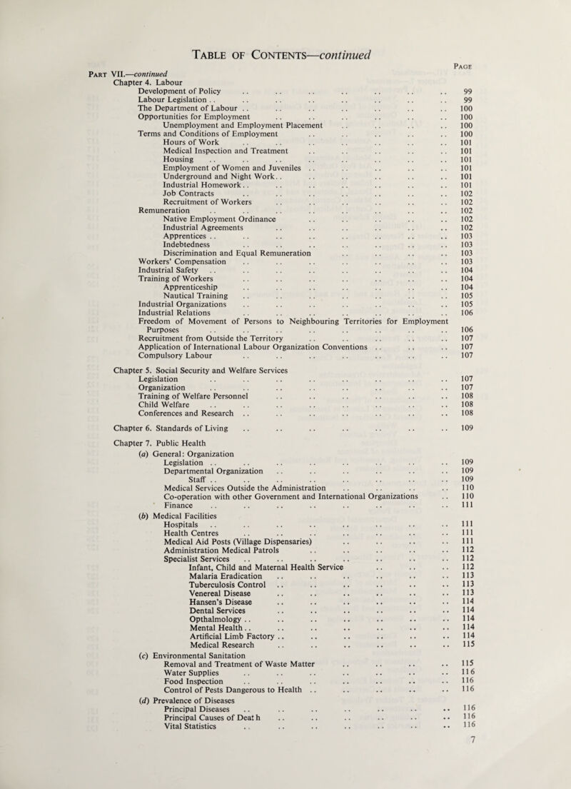 Page Part VII.—continued Chapter 4. Labour Development of Policy .. .. .. .. .. .. .. 99 Labour Legislation .. .. .. .. .. .. .. .. 99 The Department of Labour .. .. .. .. .. .. .. 100 Opportunities for Employment .. .. .. .. .. .. 100 Unemployment and Employment Placement .. .. .. .. 100 Terms and Conditions of Employment .. .. .. .. .. 100 Hours of Work .. .. .. .. .. .. .. 101 Medical Inspection and Treatment .. .. .. .. .. 101 Housing .. .. .. .. .. .. .. 101 Employment of Women and Juveniles .. .. .. .. .. 101 Underground and Night Work.. .. .. .. .. .. 101 Industrial Homework.. .. .. .. .. .. .. 101 Job Contracts .. .. .. .. .. .. .. 102 Recruitment of Workers .. .. .. .. .. .. 102 Remuneration .. .. .. .. .. .. .. ..102 Native Employment Ordinance .. .. .. .. .. 102 Industrial Agreements .. .. .. .. .. .. 102 Apprentices .. .. .. .. .. .. .. ..103 Indebtedness .. .. .. .. .. .. .. 103 Discrimination and Equal Remuneration .. .. .. .. 103 Workers’Compensation .. .. .. .. .. .. .. 103 Industrial Safety .. .. .. .. .. .. .. ..104 Training of Workers .. .. .. .. .. .. .. 104 Apprenticeship .. .. .. .. .. .. .. 104 Nautical Training .. .. .. .. .. .. .. 105 Industrial Organizations .. .. .. .. .. .. .. 105 Industrial Relations .. .. .. .. .. .. .. 106 Freedom of Movement of Persons to Neighbouring Territories for Employment Purposes .. .. .. .. .. .. .. .. 106 Recruitment from Outside the Territory .. .. .. .. .. 107 Application of International Labour Organization Conventions .. .. .. 107 Compulsory Labour .. .. .. .. .. .. .. 107 Chapter 5. Social Security and Welfare Services Legislation Organization Training of Welfare Personnel Child Welfare Conferences and Research Chapter 6. Standards of Living Chapter 7. Public Health (а) General: Organization Legislation Departmental Organization Staff .. Medical Services Outside the Administration Co-operation with other Government and International Organizations Finance (б) Medical Facilities Hospitals Health Centres Medical Aid Posts (Village Dispensaries) Administration Medical Patrols Specialist Services Infant, Child and Maternal Health Service Malaria Eradication Tuberculosis Control Venereal Disease Hansen’s Disease Dental Services Opthalmology Mental Health Artificial Limb Factory Medical Research (c) Environmental Sanitation Removal and Treatment of Waste Matter Water Supplies Food Inspection Control of Pests Dangerous to Health .. (d) Prevalence of Diseases Principal Diseases Principal Causes of Deat h Vital Statistics 107 107 108 108 108 109 109 109 109 110 110 111 111 111 111 112 112 112 113 113 113 114 114 114 114 114 115 115 116 116 116 116 116 116