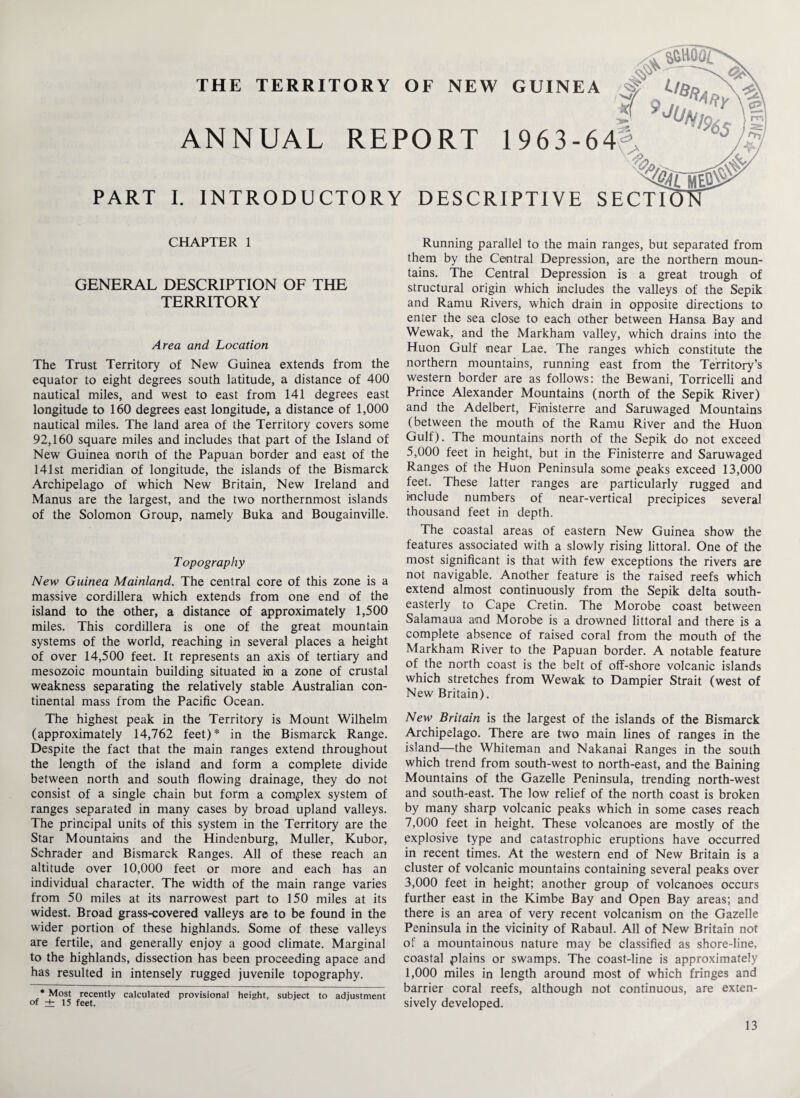 THE * ^mor TERRITORY OF NEW GUINEA # i/fin \ ^ ST 9 ,,n^Y\i ». ’m| ANNUAL REPORT I 963-64- ■ -% m PART I. INTRODUCTORY DESCRIPTIVE SECTI CHAPTER 1 GENERAL DESCRIPTION OF THE TERRITORY Area and Location The Trust Territory of New Guinea extends from the equator to eight degrees south latitude, a distance of 400 nautical miles, and west to east from 141 degrees east longitude to 160 degrees east longitude, a distance of 1,000 nautical miles. The land area of the Territory covers some 92,160 square miles and includes that part of the Island of New Guinea north of the Papuan border and east of the 141st meridian of longitude, the islands of the Bismarck Archipelago of which New Britain, New Ireland and Manus are the largest, and the two northernmost islands of the Solomon Group, namely Buka and Bougainville. Topography New Guinea Mainland. The central core of this zone is a massive cordillera which extends from one end of the island to the other, a distance of approximately 1,500 miles. This cordillera is one of the great mountain systems of the world, reaching in several places a height of over 14,500 feet. It represents an axis of tertiary and mesozoic mountain building situated in a zone of crustal weakness separating the relatively stable Australian con¬ tinental mass from the Pacific Ocean. The highest peak in the Territory is Mount Wilhelm (approximately 14,762 feet)* in the Bismarck Range. Despite the fact that the main ranges extend throughout the length of the island and form a complete divide between north and south flowing drainage, they do not consist of a single chain but form a complex system of ranges separated in many cases by broad upland valleys. The principal units of this system in the Territory are the Star Mountains and the Hindenburg, Muller, Kubor, Schrader and Bismarck Ranges. All of these reach an altitude over 10,000 feet or more and each has an individual character. The width of the main range varies from 50 miles at its narrowest part to 150 miles at its widest. Broad grass-covered valleys are to be found in the wider portion of these highlands. Some of these valleys are fertile, and generally enjoy a good climate. Marginal to the highlands, dissection has been proceeding apace and has resulted in intensely rugged juvenile topography. * Most recently calculated provisional height, subject to adjustment of ± 15 feet. Running parallel to the main ranges, but separated from them by the Central Depression, are the northern moun¬ tains. The Central Depression is a great trough of structural origin which includes the valleys of the Sepik and Ramu Rivers, which drain in opposite directions to enter the sea close to each other between Hansa Bay and Wewak, and the Markham valley, which drains into the Huon Gulf near Lae. The ranges which constitute the northern mountains, running east from the Territory’s western border are as follows: the Bewani, Torricelli and Prince Alexander Mountains (north of the Sepik River) and the Adelbert, Finisterre and Saruwaged Mountains (between the mouth of the Ramu River and the Huon Gulf). The mountains north of the Sepik do not exceed 5,000 feet in height, but in the Finisterre and Saruwaged Ranges of the Huon Peninsula some peaks exceed 13,000 feet. These latter ranges are particularly rugged and include numbers of near-vertical precipices several thousand feet in depth. The coastal areas of eastern New Guinea show the features associated with a slowly rising littoral. One of the most significant is that with few exceptions the rivers are not navigable. Another feature is the raised reefs which extend almost continuously from the Sepik delta south¬ easterly to Cape Cretin. The Morobe coast between Salamaua and Morobe is a drowned littoral and there is a complete absence of raised coral from the mouth of the Markham River to the Papuan border. A notable feature of the north coast is the belt of off-shore volcanic islands which stretches from Wewak to Dampier Strait (west of New Britain). New Britain is the largest of the islands of the Bismarck Archipelago. There are two main lines of ranges in the island—the Whiteman and Nakanai Ranges in the south which trend from south-west to north-east, and the Baining Mountains of the Gazelle Peninsula, trending north-west and south-east. The low relief of the north coast is broken by many sharp volcanic peaks which in some cases reach 7,000 feet in height. These volcanoes are mostly of the explosive type and catastrophic eruptions have occurred in recent times. At the western end of New Britain is a cluster of volcanic mountains containing several peaks over 3,000 feet in height; another group of volcanoes occurs further east in the Kimbe Bay and Open Bay areas; and there is an area of very recent volcanism on the Gazelle Peninsula in the vicinity of Rabaul. All of New Britain not of a mountainous nature may be classified as shore-line, coastal plains or swamps. The coast-line is approximately 1,000 miles in length around most of which fringes and barrier coral reefs, although not continuous, are exten¬ sively developed.