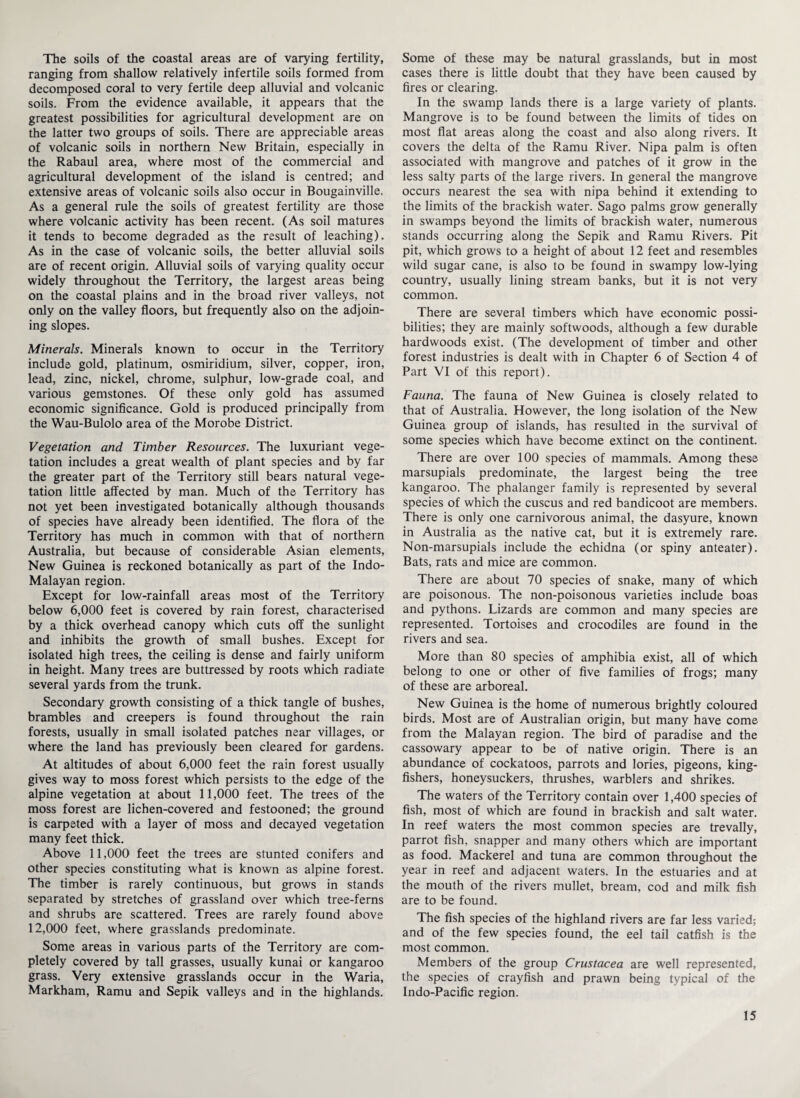 The soils of the coastal areas are of varying fertility, ranging from shallow relatively infertile soils formed from decomposed coral to very fertile deep alluvial and volcanic soils. From the evidence available, it appears that the greatest possibilities for agricultural development are on the latter two groups of soils. There are appreciable areas of volcanic soils in northern New Britain, especially in the Rabaul area, where most of the commercial and agricultural development of the island is centred; and extensive areas of volcanic soils also occur in Bougainville. As a general rule the soils of greatest fertility are those where volcanic activity has been recent. (As soil matures it tends to become degraded as the result of leaching). As in the case of volcanic soils, the better alluvial soils are of recent origin. Alluvial soils of varying quality occur widely throughout the Territory, the largest areas being on the coastal plains and in the broad river valleys, not only on the valley floors, but frequently also on the adjoin¬ ing slopes. Minerals. Minerals known to occur in the Territory include gold, platinum, osmiridium, silver, copper, iron, lead, zinc, nickel, chrome, sulphur, low-grade coal, and various gemstones. Of these only gold has assumed economic significance. Gold is produced principally from the Wau-Bulolo area of the Morobe District. Vegetation and Timber Resources. The luxuriant vege¬ tation includes a great wealth of plant species and by far the greater part of the Territory still bears natural vege¬ tation little affected by man. Much of the Territory has not yet been investigated botanically although thousands of species have already been identified. The flora of the Territory has much in common with that of northern Australia, but because of considerable Asian elements, New Guinea is reckoned botanically as part of the Indo- Malayan region. Except for low-rainfall areas most of the Territory below 6,000 feet is covered by rain forest, characterised by a thick overhead canopy which cuts off the sunlight and inhibits the growth of small bushes. Except for isolated high trees, the ceiling is dense and fairly uniform in height. Many trees are buttressed by roots which radiate several yards from the trunk. Secondary growth consisting of a thick tangle of bushes, brambles and creepers is found throughout the rain forests, usually in small isolated patches near villages, or where the land has previously been cleared for gardens. At altitudes of about 6,000 feet the rain forest usually gives way to moss forest which persists to the edge of the alpine vegetation at about 11,000 feet. The trees of the moss forest are lichen-covered and festooned; the ground is carpeted with a layer of moss and decayed vegetation many feet thick. Above 11,000 feet the trees are stunted conifers and other species constituting what is known as alpine forest. The timber is rarely continuous, but grows in stands separated by stretches of grassland over which tree-ferns and shrubs are scattered. Trees are rarely found above 12,000 feet, where grasslands predominate. Some areas in various parts of the Territory are com¬ pletely covered by tall grasses, usually kunai or kangaroo grass. Very extensive grasslands occur in the Waria, Markham, Ramu and Sepik valleys and in the highlands. Some of these may be natural grasslands, but in most cases there is little doubt that they have been caused by fires or clearing. In the swamp lands there is a large variety of plants. Mangrove is to be found between the limits of tides on most flat areas along the coast and also along rivers. It covers the delta of the Ramu River. Nipa palm is often associated with mangrove and patches of it grow in the less salty parts of the large rivers. In general the mangrove occurs nearest the sea with nipa behind it extending to the limits of the brackish water. Sago palms grow generally in swamps beyond the limits of brackish water, numerous stands occurring along the Sepik and Ramu Rivers. Pit pit, which grows to a height of about 12 feet and resembles wild sugar cane, is also to be found in swampy low-lying country, usually lining stream banks, but it is not very common. There are several timbers which have economic possi¬ bilities; they are mainly softwoods, although a few durable hardwoods exist. (The development of timber and other forest industries is dealt with in Chapter 6 of Section 4 of Part VI of this report). Fauna. The fauna of New Guinea is closely related to that of Australia. However, the long isolation of the New Guinea group of islands, has resulted in the survival of some species which have become extinct on the continent. There are over 100 species of mammals. Among these marsupials predominate, the largest being the tree kangaroo. The phalanger family is represented by several species of which the cuscus and red bandicoot are members. There is only one carnivorous animal, the dasyure, known in Australia as the native cat, but it is extremely rare. Non-marsupials include the echidna (or spiny anteater). Bats, rats and mice are common. There are about 70 species of snake, many of which are poisonous. The non-poisonous varieties include boas and pythons. Lizards are common and many species are represented. Tortoises and crocodiles are found in the rivers and sea. More than 80 species of amphibia exist, all of which belong to one or other of five families of frogs; many of these are arboreal. New Guinea is the home of numerous brightly coloured birds. Most are of Australian origin, but many have come from the Malayan region. The bird of paradise and the cassowary appear to be of native origin. There is an abundance of cockatoos, parrots and lories, pigeons, king¬ fishers, honeysuckers, thrushes, warblers and shrikes. The waters of the Territory contain over 1,400 species of fish, most of which are found in brackish and salt water. In reef waters the most common species are trevally, parrot fish, snapper and many others which are important as food. Mackerel and tuna are common throughout the year in reef and adjacent waters. In the estuaries and at the mouth of the rivers mullet, bream, cod and milk fish are to be found. The fish species of the highland rivers are far less varied; and of the few species found, the eel tail catfish is the most common. Members of the group Crustacea are well represented, the species of crayfish and prawn being typical of the Indo-Pacific region.