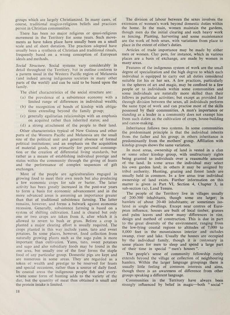 groups which are largely Christianized. In many cases, of course, traditional magico-religious beliefs and practices persist in Christian communities. There has been no major religious or quasi-religious movement in the Territory for some years. Such move¬ ments as have taken place have usually been on a small scale and of short duration. The practices adopted have usually been a synthesis of Christian and traditional rituals, frequently based on a wrong conception of European ideals and methods. Social Structure. Social systems vary considerably in detail throughout the Territory, but in outline conform to a pattern usual in the Western Pacific region of Melanesia (and indeed among indigenous societies in many other parts of the world) and can be said to be based upon the family. The chief characteristics of the social structure are: (a) the prevalence of a subsistence economy with a limited range of differences in individual wealth; (b) the recognition of bonds of kinship with obliga¬ tions extending beyond the family group; (c) generally egalitarian relationships with an emphasis on acquired rather than inherited status; and (d) a strong attachment of the people to their land. Other characteristics typical of New Guinea and other parts of the Western Pacific and Melanesia are the small size of the political unit and general absence of formal political institutions; and an emphasis on the acquisition of material goods, not primarily for personal consump¬ tion or the creation of differential living standards, but rather as a means of establishing individual prestige and status within the community through the giving of feasts and the performance of complex sequences of gift exchanges. Most of the people are agriculturalists engaged in growing food to meet their own needs but also producing a few economic crops for sale or barter. The latter activity has been greatly increased in the post-war years to form a basis for economic advancement and in the more advanced areas is assuming an importance greater than that of traditional subsistence farming. The latter remains, however, and forms a bulwark against economic recession. Generally, subsistence farming is based on a system of shifting cultivation. Land is cleared but only one or two crops are taken from it, after which it is allowed to revert to bush or grass. Before a crop is planted a major clearing effort is usually required. The crops planted in this way include yams, taro and sweet potatoes. In some places, however, food collection from naturally growing plants such as the sago palm is more important than cultivation. Yams, taro, sweet potatoes and sago and also subsidiary foods may be found in the one area, but usually one of the four forms the staple food of any particular group. Domestic pigs are kept and are numerous in some areas. They are regarded as a token of wealth and prestige to be reserved for feasts and special occasions, rather than a source of daily food. In coastal areas the indigenous people fish and every¬ where some form of hunting adds to the variety of the diet, but the quantity of meat thus obtained is small and the protein intake is limited. The division of labour between the sexes involves the extension of women’s work beyond domestic duties within the home. In the main, women maintain the gardens, though men do the initial clearing and such heavy work as fencing. Planting, harvesting and some maintenance are the work of both sexes, with variations from place to place in the extent of either’s duties. Articles of trade importance may be made by either men or women. Clay pots, for instance, which in various places are a basis of exchange, are made by women in many areas. Features of the indigenous system of work are the small degree of specialization and the high degree to which each individual is equipped to carry out all duties considered suitable for his or her sex. A few practices, particularly in the spheres of art and magic, may be confined to a few people or to individuals within some communities and some individuals are naturally more skilled than their fellows in particular activities; but except as provided for through division between the sexes, all individuals perform the same type of work and can practise most of the skills possessed by their communities. A man’s importance or standing as a leader in a community does not exempt him from such duties as the cultivation of crops, house-building and canoe-making. Inheritance follows two systems. In some communities the predominant principle is that the individual inherits from the father and his group; in others inheritance is predominantly from the mothers’ group. Affiliation with kinship groups shows the same variation. In most areas, ownership of land is vested in a clan or some other kinship group, with usufructuary rights being granted to individuals over a reasonable amount of the land. In some areas the individual may select his own garden land; in others it may be assigned by tribal authority. Hunting, grazing and forest lands are usually held in common. In a few areas true individual ownership of land exists. Further information on this matter is given in Part VI, Section 4, Chapter 3, in sub-section (a), Land Tenure. The people of the Territory live in villages usually of 200-300 inhabitants, though some are larger; in hamlets of about 20-40 inhabitants; or sometimes iso¬ lated in single dwellings. Except near centres of Euro¬ pean influence, houses are built of local timber, grasses and palm leaves and show many differences in size, design and method of construction. This is due in part to the great diversity of the environment, ranging from the low-lying coastal regions to altitudes of 7,000 to 8,000 feet in the mountainous interior and includes swamp, river and lake. Usually the houses are occupied by the individual family, though it is customary in some places for men to sleep and spend a large part of their time in special “ men’s houses The people's sense of community fellowship rarely extends beyond the village or collection of neighbouring hamlets. Within the larger language groupings there is usually little feeling of common interests and aims, though there is an awareness of difference from other groups speaking a different language. Communities in the Territory have always been strongly influenced by belief in magic—both “ social ”