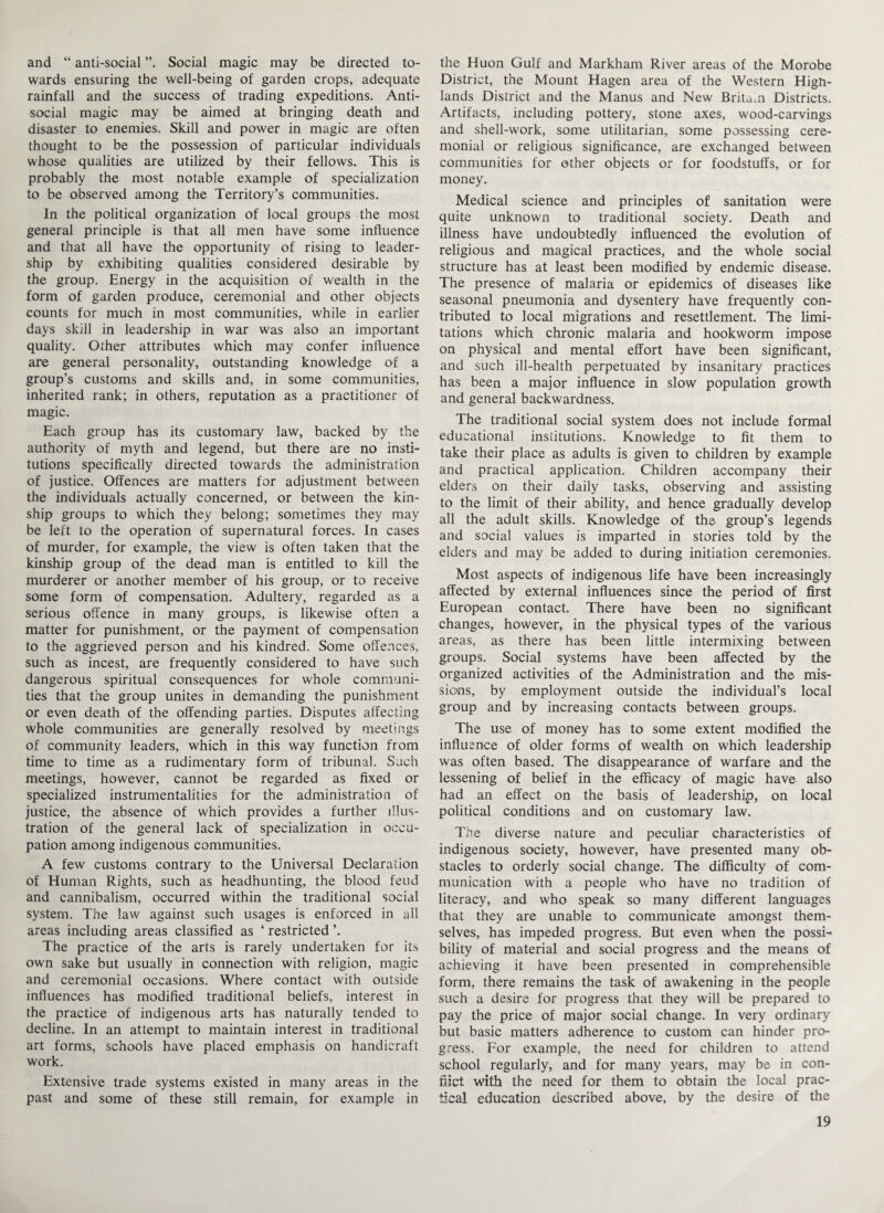 and “ anti-social Social magic may be directed to¬ wards ensuring the well-being of garden crops, adequate rainfall and the success of trading expeditions. Anti¬ social magic may be aimed at bringing death and disaster to enemies. Skill and power in magic are often thought to be the possession of particular individuals whose qualities are utilized by their fellows. This is probably the most notable example of specialization to be observed among the Territory’s communities. In the political organization of local groups the most general principle is that all men have some influence and that all have the opportunity of rising to leader¬ ship by exhibiting qualities considered desirable by the group. Energy in the acquisition of wealth in the form of garden produce, ceremonial and other objects counts for much in most communities, while in earlier days skill in leadership in war was also an important quality. Other attributes which may confer influence are general personality, outstanding knowledge of a group’s customs and skills and, in some communities, inherited rank; in others, reputation as a practitioner of magic. Each group has its customary law, backed by the authority of myth and legend, but there are no insti¬ tutions specifically directed towards the administration of justice. Offences are matters for adjustment between the individuals actually concerned, or between the kin¬ ship groups to which they belong; sometimes they may be left to the operation of supernatural forces. In cases of murder, for example, the view is often taken that the kinship group of the dead man is entitled to kill the murderer or another member of his group, or to receive some form of compensation. Adultery, regarded as a serious offence in many groups, is likewise often a matter for punishment, or the payment of compensation to the aggrieved person and his kindred. Some offences, such as incest, are frequently considered to have such dangerous spiritual consequences for whole communi¬ ties that the group unites in demanding the punishment or even death of the offending parties. Disputes affecting whole communities are generally resolved by meetings of community leaders, which in this way function from time to time as a rudimentary form of tribunal. Such meetings, however, cannot be regarded as fixed or specialized instrumentalities for the administration of justice, the absence of which provides a further illus¬ tration of the general lack of specialization in occu¬ pation among indigenous communities. A few customs contrary to the Universal Declaration of Human Rights, such as headhunting, the blood feud and cannibalism, occurred within the traditional social system. The law against such usages is enforced in all areas including areas classified as ‘ restricted ’. The practice of the arts is rarely undertaken for its own sake but usually in connection with religion, magic and ceremonial occasions. Where contact with outside influences has modified traditional beliefs, interest in the practice of indigenous arts has naturally tended to decline. In an attempt to maintain interest in traditional art forms, schools have placed emphasis on handicraft work. Extensive trade systems existed in many areas in the past and some of these still remain, for example in the Huon Gulf and Markham River areas of the Morobe District, the Mount Hagen area of the Western Hign- lands District and the Manus and New Britam Districts. Artifacts, including pottery, stone axes, wood-carvings and shell-work, some utilitarian, some possessing cere¬ monial or religious significance, are exchanged between communities for other objects or for foodstuffs, or for money. Medical science and principles of sanitation were quite unknown to traditional society. Death and illness have undoubtedly influenced the evolution of religious and magical practices, and the whole social structure has at least been modified by endemic disease. The presence of malaria or epidemics of diseases like seasonal pneumonia and dysentery have frequently con¬ tributed to local migrations and resettlement. The limi¬ tations which chronic malaria and hookworm impose on physical and mental effort have been significant, and such ill-health perpetuated by insanitary practices has been a major influence in slow population growth and general backwardness. The traditional social system does not include formal educational institutions. Knowledge to fit them to take their place as adults is given to children by example and practical application. Children accompany their elders on their daily tasks, observing and assisting to the limit of their ability, and hence gradually develop all the adult skills. Knowledge of the group’s legends and social values is imparted in stories told by the elders and may be added to during initiation ceremonies. Most aspects of indigenous life have been increasingly affected by external influences since the period of first European contact. There have been no significant changes, however, in the physical types of the various areas, as there has been little intermixing between groups. Social systems have been affected by the organized activities of the Administration and the mis¬ sions, by employment outside the individual’s local group and by increasing contacts between groups. The use of money has to some extent modified the influence of older forms of wealth on which leadership was often based. The disappearance of warfare and the lessening of belief in the efficacy of magic have also had an effect on the basis of leadership, on local political conditions and on customary law. The diverse nature and peculiar characteristics of indigenous society, however, have presented many ob¬ stacles to orderly social change. The difficulty of com¬ munication with a people who have no tradition of literacy, and who speak so many different languages that they are unable to communicate amongst them¬ selves, has impeded progress. But even when the possi¬ bility of material and social progress and the means of achieving it have been presented in comprehensible form, there remains the task of awakening in the people such a desire for progress that they will be prepared to pay the price of major social change. In very ordinary but basic matters adherence to custom can hinder pro¬ gress. For example, the need for children to attend school regularly, and for many years, may be in con¬ flict with the need for them to obtain the local prac¬ tical education described above, by the desire of the